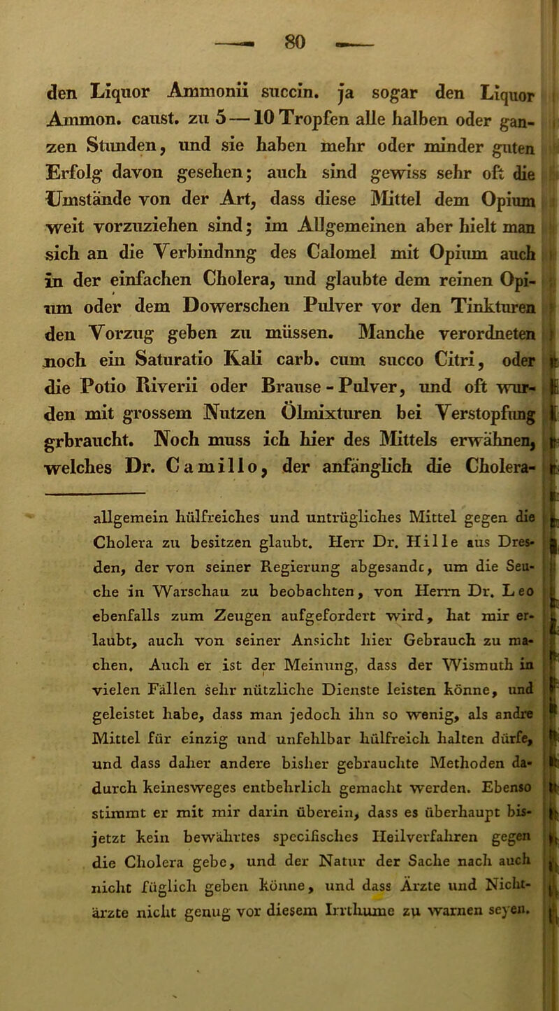 den Liquor Ammonii succin. ja sogar den Liquor Ammon, caust. zu 5 —10 Tropfen alle halben oder gan- zen Stunden, und sie haben mehr oder minder guten Erfolg davon gesehen; auch sind gewiss sehr oft die Umstände von der Art, dass diese Mittel dem Opium weit vorzuziehen sind; im Allgemeinen aber hielt man sich an die Verbindnng des Calomel mit Opium auch in der einfachen Cholera, und glaubte dem reinen Opi- um oder dem Dowerschen Pulver vor den Tinkturen den Vorzug gehen zu müssen. Manche verordneten noch ein Saturatio Kali carb. cum succo Citri, oder die Potio Piiverii oder Brause - Pulver, und oft wur- den mit grossem Nutzen Ölmixturen bei Verstopfung grbraucht. Noch muss ich hier des Mittels erwähnen, welches Dr. Camillo, der anfänglich die Cholera- allgemein hülfreiches und untrügliches Mittel gegen die Cholera zu besitzen glaubt. Herr Dr. Hille aus Dres- den, der von seiner Regierung abgesandc, um die Seu- che in Warschau zu beobachten, von Herrn Dr. Leo ebenfalls zum Zeugen aufgefordert wird, hat mir er- laubt, auch von seiner Ansicht liier Gebrauch zu ma- chen, Audi er ist der Meinung, dass der Wismuth in vielen Fällen sehr nützliche Dienste leisten könne, und geleistet habe, dass man jedoch ihn so wenig, als andre Mittel für einzig und unfehlbar hülfreich halten dürfe, und dass daher andere bisher gebrauchte Methoden da- durch keinesweges entbehrlich gemacht werden. Ebenso stimmt er mit mir darin überein, dass es überhaupt bis- jetzt kein bewährtes specilisches Heilverfahren gegen die Cholera gebe, und der Natur der Sache nach auch nicht füglich geben könne, und dass Ärzte und Niclit- ärzte nicht genug vor diesem Irrthuine zu warnen seyen.