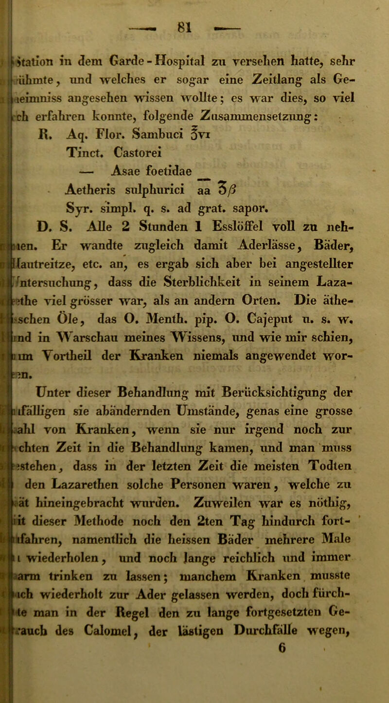 Station in dem Garde-Hospital zu versehen hatte, sehr ühmte, und welches er sogar eine Zeitlang als Ge- leimniss angesehen wissen wollte; es war dies, so viel ch erfahren konnte, folgende Zusammensetzung: R. Aq. Flor. Sambuci ^vt Tinct. Castorei — Asae foetidae Aetheris sulphurici aa 3/5 Syr. simpl. q. s. ad grat. sapor. D. S. Alle 2 Stunden 1 Esslöffel voll zu neh- o len. Er wandte zugleich damit Aderlässe, Bäder, Kautreitze, etc. an, es ergab sich aber bei angestellter Untersuchung, dass die Sterblichkeit in seinem Laza- i- ;the viel grösser war, als an andern Orten. Die äthe- schen Öle, das O. Menth, pip. O. Cajeput u. s. w. nd in Warschau meines Wissens, und wie mir schien, im Vortheil der Kranken niemals angewendet wor- Unter dieser Behandlung mit Berücksichtigung der lifälhgen sie abändernden Umstände, genas eine grosse ihl von Kranken, wenn sie nur irgend noch zur chten Zeit in die Behandlung kamen, und man muss istehen, dass in der letzten Zeit die meisten Todten den Lazarethen solche Personen waren, welche zu ät hineingebracht wurden. Zuweilen war es nöthig, it dieser Methode noch den 2ten Tag hindurch fort- ifahren, namentlich die heissen Bäder mehrere Male i wiederholen, und noch lange reichlich und immer t äarm trinken zu lassen; manchem Kranken musste i} ach wiederholt zur Ader gelassen werden, doch fürch- te man in der Regel den zu lange fortgesetzten Ge- tlk’aucb des Calomel, der lästigen Durchfälle wegen, 6