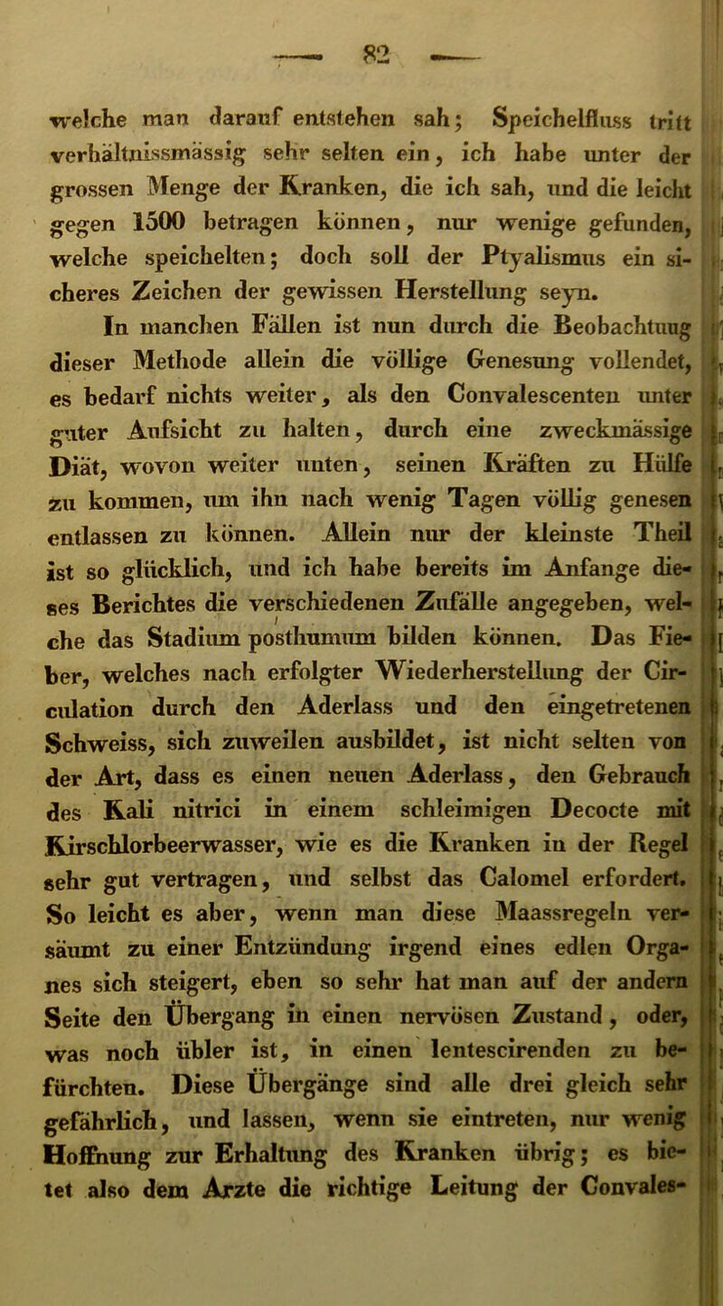 welche man darauf entstehen sah; Speichelfluss tritt verhältnLssmässig sehr selten ein, ich habe unter der grossen Menge der Kranken, die ich sah, und die leicht gegen 1500 betragen können, nur wenige gefunden, welche speichelten; doch soll der Ptyalismus ein si- cheres Zeichen der gewissen Herstellung seyn. In manchen Fallen ist nun durch die Beobachtung dieser Methode allein die völlige Genesung vollendet, es bedarf nichts weiter, als den Convalescenten unter guter Aufsicht zu halten, durch eine zweckmässige Diät, wovon weiter unten, seinen Kräften zu Hülfe zu kommen, um ihn nach wenig Tagen völlig genesen entlassen zu können. Allein nur der kleinste Theil ist so glücklich, und ich habe bereits im Anfänge die- ses Berichtes die verschiedenen Zufälle angegeben, wel- che das Stadium posthnmum bilden können. Das Fie- ber, welches nach erfolgter Wiederherstellung der Cir- culation durch den Aderlass und den eingetretenen Schweiss, sich zuweilen ausbildet, ist nicht selten von der Art, dass es einen neuen Aderlass, den Gebrauch des Kali nitrici in einem schleimigen Decocte mit Kirschlorbeerwasser, wie es die Kranken in der Regel sehr gut vertragen, und selbst das Calomel erfordert. So leicht es aber, wenn man diese Maassregeln ver- säumt zu einer Entzündung irgend eines edlen Orga- nes sich steigert, eben so sehr hat man auf der andern Seite den Übergang in einen nervösen Zustand , oder, was noch übler ist, in einen lentescirenden zu be- fürchten. Diese Übergänge sind alle drei gleich sehr gefährlich, und lassen, wenn sie eintreten, nur wenig Hoffnung zur Erhaltung des Kranken übrig; es bie- tet also dem Arzte die richtige Leitung der Convales-