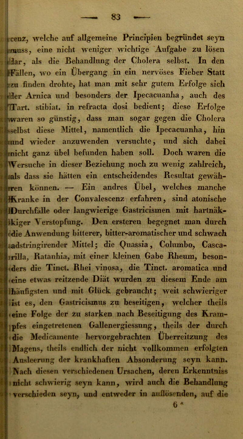 \ cenz, welche auf allgemeine Principien begründet seyn (muss, eine nicht weniger wichtige Aufgabe zu lösen jdar, als die Behandlung der Cholera selbst. In den jfFaJlen, wo ein Übergang in ein nervöses Fieber Statt zu finden drohte, hat man mit sehr gutem Erfolge sich i (»der Arnica und besonders der Ipecacuanha, auch des ifiTart. stibiat. in refracta dosi bedient; diese Erfolge g waren so günstig, dass man sogar gegen die Cholera 'Selbst diese Älittel, namentlich die Ipecacuanha, hin uuid wieder anzuwenden versuchte, und sich dabei rnicht ganz übel befunden haben soll. Doch waren die ^Versuche in dieser Beziehung noch zu wenig zaldreich, aals dass sie hatten ein entscheidendes Resultat gewäh- ren können. — Ein andres Übel, welches manche IKranke in der Convalescenz erfahren, sind atonische IDurchfalle oder langwierige Gastricismen mit hartnak- i-kiger Verstopfung. Den ersteren begegnet man durch »die Anwendung bitterer, bitter-aromatischer und schwach .adstringirender Mittel; die Quassia, Columbo, Casca- rrilla, Ratanhia, mit einer kleinen Gabe Rheum, beson- ders die Tinct. Rhei vinosa, die Tinct. aromatica und Jfl eine etwas reitzende Diät wurden zu diesem Ende am | /häufigsten und mit Glück gebraucht; weit schwieriger liist es, den Gastricismus zu beseitigen, welcher theils »eine Folge der zu starken nach Beseitigung des Kram- pfes eingetretenen Gallenergiessnng, theils der durch die Medicamente hervorgebrachten Überreizung des Magens, theils endlich der nicht vollkommen erfolgten Ausleerung der krankhaften Absonderung seyn kann. Nach diesen verschiedenen Ursachen, deren Erkenntniss nicht schwierig seyn kann, wird auch die Behandlung verschieden seyn, und entweder in aullösenden, auf die ö *