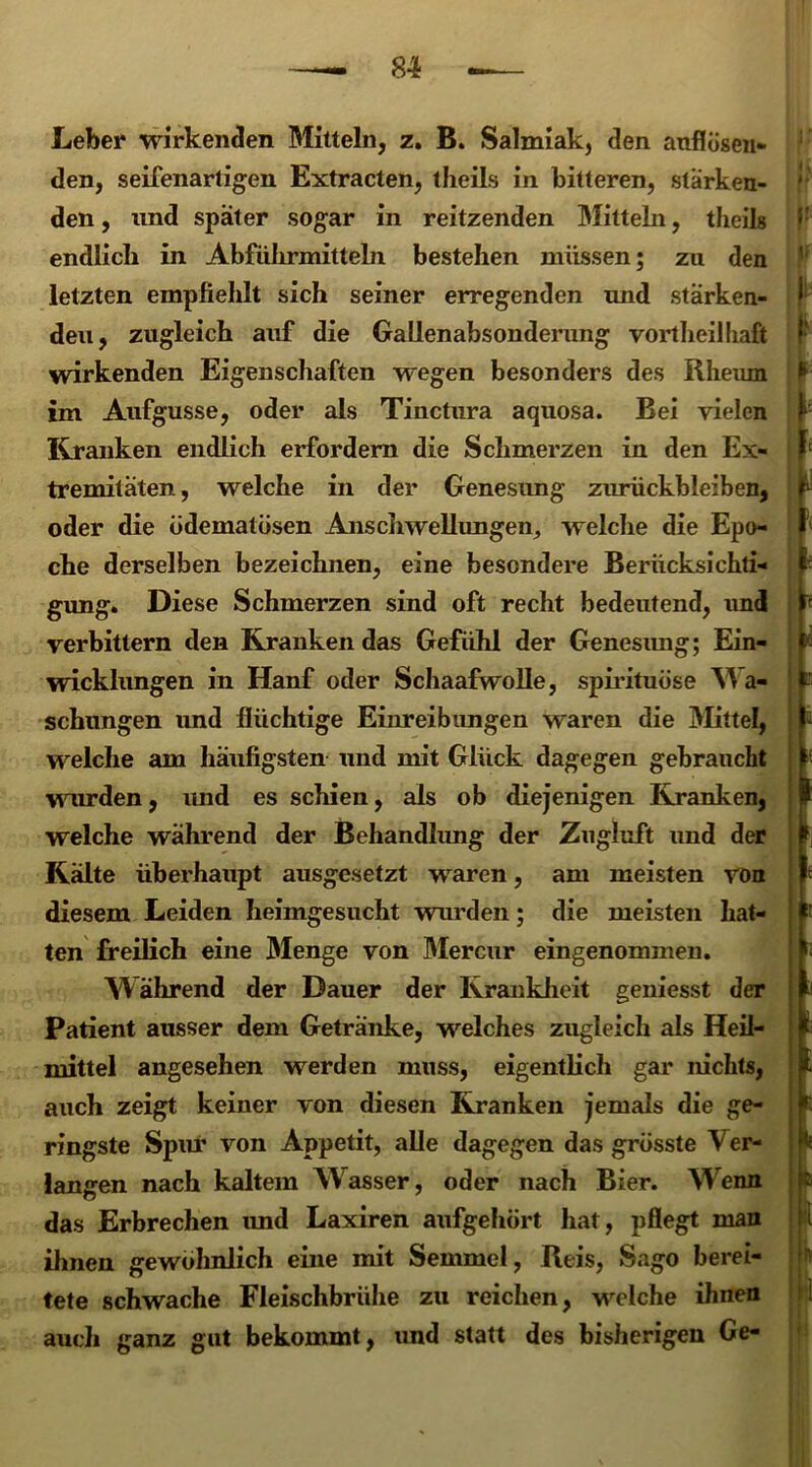 Leber wirkenden Bütteln, z. B. Salmiak, den anflösen- den, seifenarligen Extracten, theils in bitteren, stärken- den , und spater sogar in reitzenden Bütteln, theils endlich in Abführmitteln bestehen müssen; zu den letzten empfiehlt sich seiner erregenden und stärken- den, zugleich auf die GaUenabsonderung vortheilhaft wirkenden Eigenschaften wegen besonders des Rheum im Aufgusse, oder als Tinctura aquosa. Bei vielen Kranken endlich erfordern die Schmerzen in den Ex- tremitäten, welche in der Genesung Zurückbleiben, oder die üdematösen Anschwellungen, welche die Epo- che derselben bezeichnen, eine besondere Berücksichti- gung. Diese Schmerzen sind oft recht bedeutend, und verbittern den Kranken das Gefühl der Genesung; Ein- wicklungen in Hanf oder Schaafwolle, spirituüse Wa- schungen und flüchtige Einreibungen waren die Büttel, welche am häufigsten und mit Glück dagegen gebraucht wurden, und es schien, als ob diejenigen Kranken, welche während der Behandlung der Zugluft und der Kälte überhaupt ausgesetzt waren, am meisten von diesem Leiden heimgesucht wurden; die meisten hat- ten freilich eine Blenge von Bfercur eingenommen. W ährend der Dauer der Krankheit geniesst der Patient ausser dem Getränke, welches zugleich als Heil- mittel angesehen werden muss, eigentlich gar nichts, auch zeigt keiner von diesen Kranken jemals die ge- ringste Spur von Appetit, alle dagegen das grösste Ver- langen nach kaltem Wasser, oder nach Bier. Wenn das Erbrechen imd Laxiren aufgehört hat, pflegt man ihnen gewöhnlich eine mit Semmel, Reis, Sago berei- tete schwache Fleischbrühe zu reichen, welche ihnen auch ganz gut bekommt, und statt des bisherigen Ge- l [; i l E