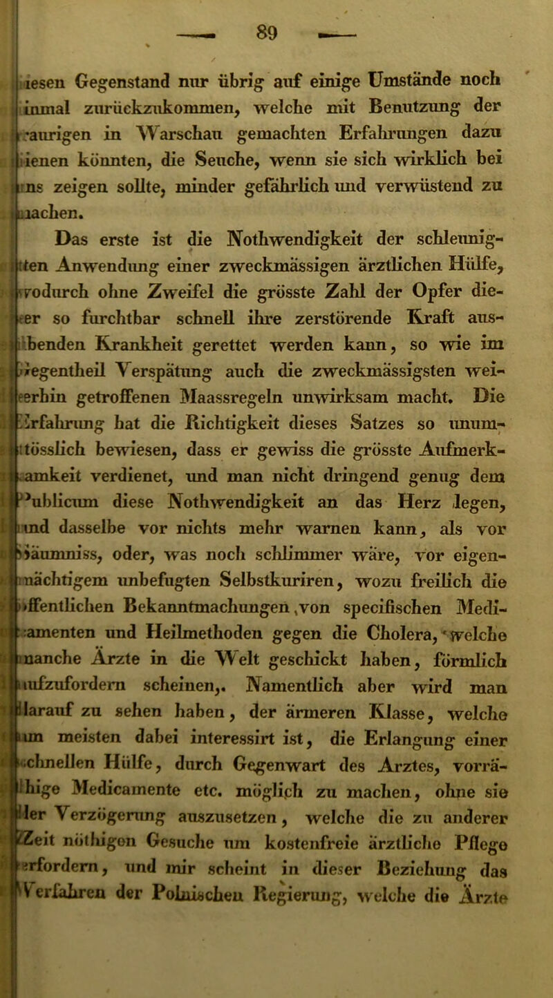 lesen Gegenstand nur übrig auf einige Umstände noch inmal zurückzukommen, welche mit Benutzung der •aurigen in Warschau gemachten Erfalmmgen dazu ienen könnten, die Seuche, wenn sie sich wirklich bei i uns zeigen sollte, minder gefährlich imd verwüstend zu machen. Das erste ist die Nothwendigkeit der schleunig- f tten Anwendimg einer zweckmässigen ärztlichen Hülfe, i <• svodurch ohne Zweifel die grösste Zahl der Opfer die- ser so furchtbar schnell ihre zerstörende Kraft aus- j benden Krankheit gerettet werden kann, so wie im . f üegentheil Verspätung auch die zweckmässigsten wei- i i eerhin getroffenen Maassregeln unwirksam macht. Die il ürfahrung hat die Richtigkeit dieses Satzes so unum- tlitösslich bewiesen, dass er gewiss die grösste Aufmerk- t amkeit verdienet, und man nicht dringend genug dem ifJ>ublicum diese Nothwendigkeit an das Herz legen, iirind dasselbe vor nichts mehr warnen kann, als vor dj idänmniss, oder, was noch schlimmer wäre, vor eigen- I mächtigem unbefugten Selbstkuriren, wozu freilich die t '»ffentlichen Bekanntmachungen,von specifischen Medi- n ramenten und Heilmethoden gegen die Cholera,welche i manche Ärzte in die Welt geschickt haben, förmlich 1 uufzufordern scheinen,. Namentlich aber wird man i ilarauf zu sehen haben, der ärmeren Klasse, welche un meisten dabei interessirt ist, die Erlangung einer •;chnellen Hülfe, durch Gegenwart des Arztes, vorrä- Ihige Medicamente etc. möglich zu machen, ohne sie ler Verzögerung auszusetzen, welche die zu anderer eit nötliigon Gesuche um kostenfreie ärztliche Pflege erfordern, und mir scheint in dieser Beziehung das Verfahren der Polnischen Regierung, welche die Arzte