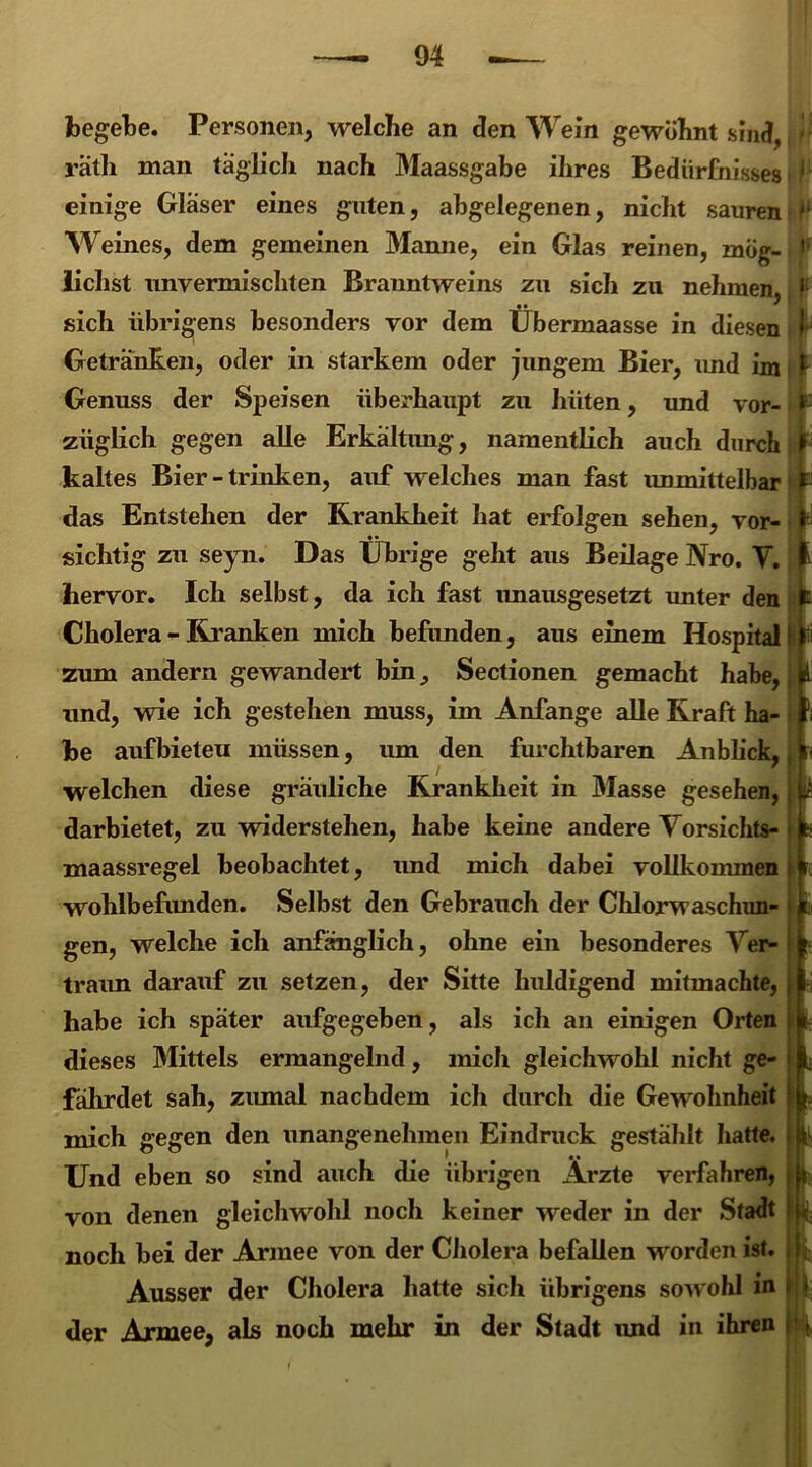 begebe. Personen, welche an den Wein gewöhnt sind, räth man täglich nach Maassgabe ihres Bedürfnisses einige Glaser eines guten, abgelegenen, nicht sauren Weines, dem gemeinen Manne, ein Glas reinen, mög- lichst unvermischten Branntweins zu sich zu nehmen, sich übrigens besonders vor dem Übermaasse in diesen Getränken, oder in starkem oder jungem Bier, und im Genuss der Speisen überhaupt zu hüten, und vor- züglich gegen alle Erkältung, namentlich auch durch kaltes Bier - trinken, auf welches man fast unmittelbar das Entstehen der Krankheit hat erfolgen sehen, vor- sichtig zu seyn. Das Übrige geht aus Beilage Nro. V. hervor. Ich selbst, da ich fast imausgesetzt unter den Cholera - Kranken mich befunden, aus einem Hospital zum andern gewandert bin^ Sectionen gemacht habe, und, wie ich gestehen muss, im Anfänge alle Kraft ha- be aufbieteu müssen, um den furchtbaren Anblick, welchen diese gräuliche Krankheit in Masse gesehen, darbietet, zu widerstehen, habe keine andere Vorsichts- maassregel beobachtet, und mich dabei vollkommen wohlbefunden. Selbst den Gebrauch der Chlorwaschun- gen, welche ich anfänglich, ohne ein besonderes Ver- traun darauf zu setzen, der Sitte huldigend mitmachte, habe ich später aufgegeben, als ich an einigen Orten dieses Mittels ermangelnd, mich gleichwohl nicht ge- fährdet sah, zumal nachdem ich durch die Gewohnheit mich gegen den unangenehmen Eindruck gestählt hatte. Und eben so sind auch die übrigen Ärzte verfahren, von denen gleichwohl noch keiner weder in der Stadt noch bei der Armee von der Cholera befallen worden ist. Ausser der Cholera hatte sich übrigens sowohl in der Armee, als noch mehr in der Stadt und in ihren , K i h