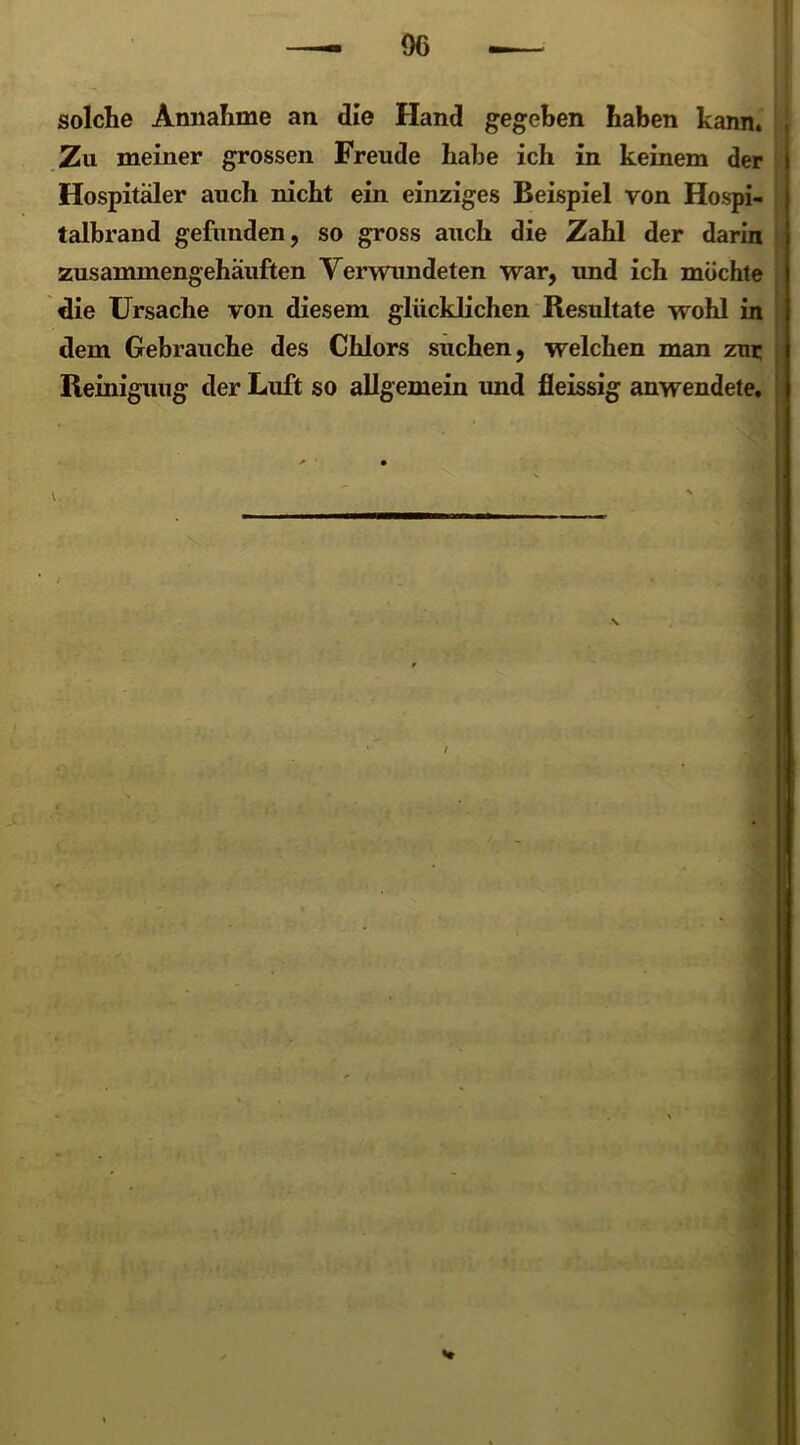 solche Annahme an die Hand gegeben haben kann. Zu meiner grossen Freude habe ich in keinem der Hospitäler auch nicht ein einziges Beispiel von Hospi- talbrand gefunden, so gross auch die Zahl der darin zusammengehäuften Verwundeten war, und ich möchte die Ursache von diesem glücklichen Resultate wohl in dem Gebrauche des Chlors suchen, welchen man zur Reinigung der Luft so allgemein und fleissig anwendete. V