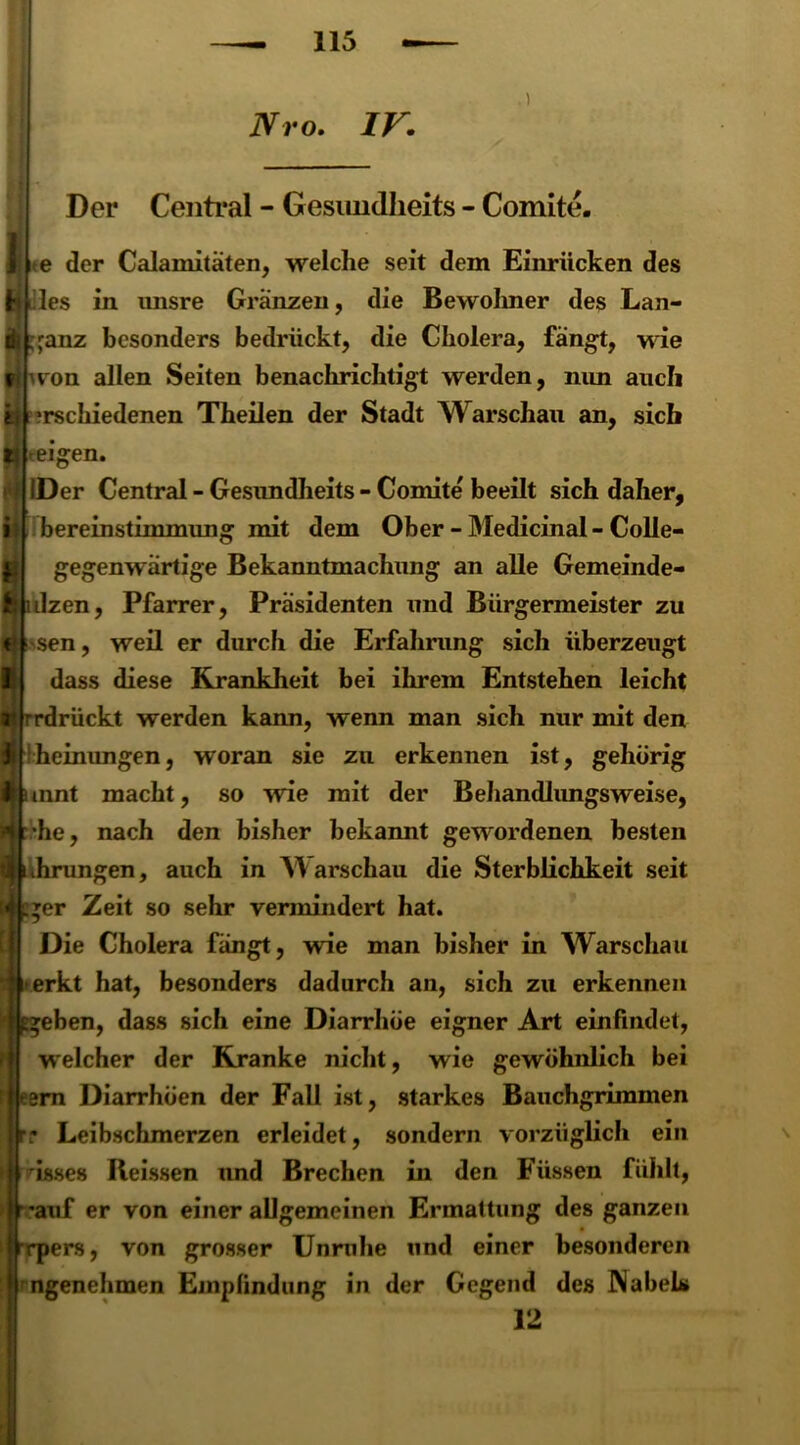 1 Nro. IV: Der Central - Gesimdheits - Comite. te der Calamitäten, welche seit dem Einrücken des t» lies in unsre Gränzen, die Bewohner des Lan- ganz besonders bedrückt, die Cholera, fängt, wie won allen Seiten benachrichtigt werden, nun auch il ?rschiedenen Theilen der Stadt Warschau an, sich teigen. i IDer Central - Gesundheits - Comite beeilt sich daher, bereinstimmung mit dem Ober - Medicinal - Colle- gegenwartige Bekanntmachung an alle Gemeinde- ulzen, Pfarrer, Präsidenten und Bürgermeister zu sen, weil er durch die Erfahrung sich überzeugt dass diese Krankheit bei ihrem Entstehen leicht rrdrückt werden kann, wenn man sich nur mit den heinungen, woran sie zu erkennen ist, gehörig tnnt macht, so wie mit der Behandlungsweise, he, nach den bisher bekannt gewordenen besten Jirungen, auch in W arschau die Sterblichkeit seit *er Zeit so sehr vermindert hat. Die Cholera fängt, wie man bisher in Warschau erkt hat, besonders dadurch an, sich zu erkennen eben, dass sich eine Diarrhöe eigner Art einfindet, welcher der Kranke nicht, wie gewöhnlich bei ern Diarrhöen der Fall ist, starkes Bauchgrimmen : Leibschmerzen erleidet, sondern vorzüglich ein isses Reissen und Brechen in den Füssen fühlt, 'auf er von einer allgemeinen Ermattung des ganzen rrpers, von grosser Unruhe und einer besonderen ngenehmen Empfindung in der Gegend des NabeLs 12 f