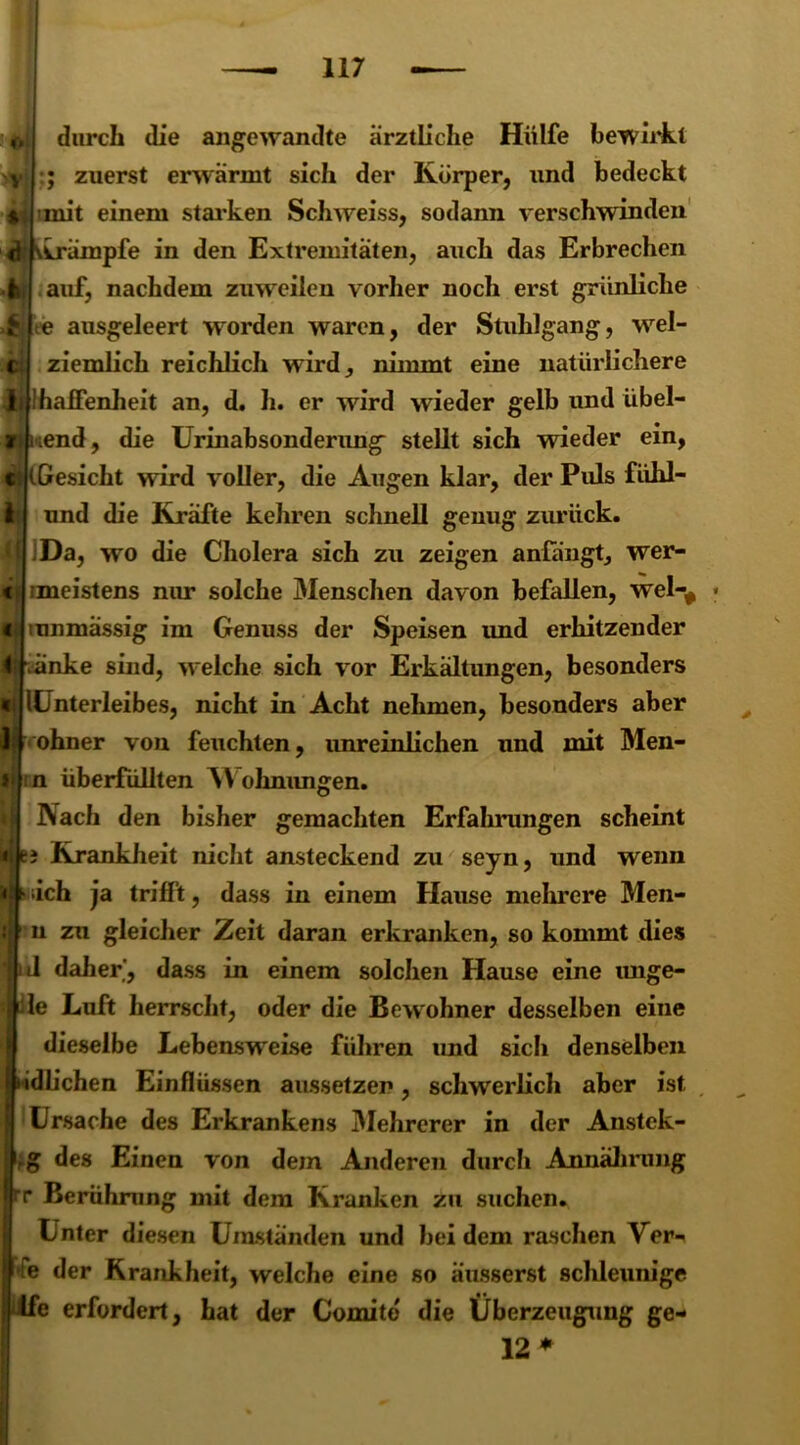 durch die angewandte ärztliche Hülfe bewirkt ; zuerst erwärmt sich der Körper, und bedeckt mit einem starken Schweiss, sodann verschwinden Krämpfe in den Extremitäten, auch das Erbrechen auf, nachdem zuweilen vorher noch erst grünliche te ausgeleert worden waren, der Stuhlgang, wrel- ziemlich reichlich wird, nimmt eine natürlichere ijf Ihaffenheit an, d. h. er wird wieder gelb und übel- nend, die Urinabsonderung stellt sich vrieder ein, (Gesicht wird voller, die Augen klar, der Puls fiihl- und die Kräfte kehren schnell genug zurück. iDa, wo die Cholera sich zu zeigen anfängt, wer- imeistens nur solche Menschen davon befallen, wel-# tnnmässig im Genuss der Speisen imd erhitzender it vänke sind, welche sich vor Erkältungen, besonders «)| lUnterleibes, nicht in Acht nehmen, besonders aber I» ohner von feuchten, unreinlichen und mit Men- »i n überfüllten Wohnungen. Nach den bisher gemachten Erfahrungen scheint nie» Krankheit nicht ansteckend zu seyn, und wenn > ;ich ja trifft, dass in einem Hause mehrere Men- n zu gleicher Zeit daran erkranken, so kommt dies J daher', dass in einem solchen Hause eine unge- le Luft herrscht, oder die Bew ohner desselben eine dieselbe Lebensweise führen imd sich denselben tödlichen Einflüssen aussetzen , schwerlich aber ist Ursache des Erkrankens Mehrerer in der Anstek- g des Einen von dem Anderen durch Annährung r Berührung mit dem Kranken zu suchen. Unter diesen Umständen und bei dem raschen Ver- e der Krankheit, welche eine so ausserst schleunige tfe erfordert, hat der Comitd die Überzeugung ge- 12 *