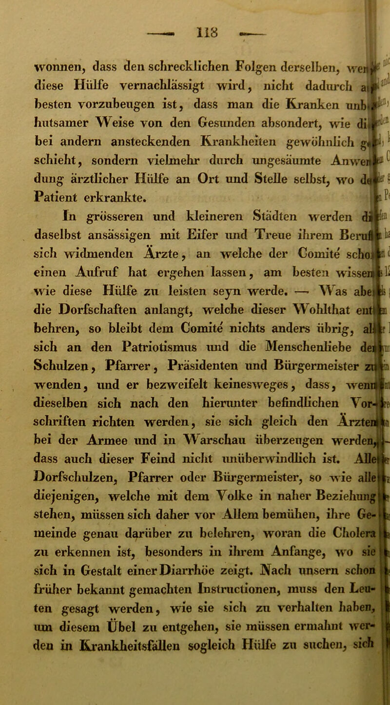 Wonnen, dass den schrecklichen Folgen derselben, wen»» diese Hülfe vernachlässigt wird, nicht dadurch a besten vorzubeugen ist, dass man die Kranken unb*#P) hutsamer Weise von den Gesunden absondert, wie di. v& bei andern ansteckenden Krankheiten gewöhnlich g« ii ^ schiebt, sondern vielmehr durch ungesäumte Anwen ^ düng ärztlicher Hülfe an Ort und Stelle selbst, wo de Patient erkrankte. a In grösseren und kleineren Städten werden di daselbst ansässigen mit Eifer und Treue ihrem Beruf! sich widmenden Ärzte, an welche der Comite schoi in n einen Aufruf hat ergehen lassen, am besten wissen 11- wie diese Hülfe zu leisten seyn werde. —■ Was abe die Dorfschaften anlangt, welche dieser Wohithat ent behren, so bleibt dem Comite nichts anders übrig, sich an den Patriotismus und die Menschenliebe dei Schulzen, Pfarrer, Präsidenten und Bürgermeister zu|ia wenden, und er bezweifelt keinesweges, dass, wendf; dieselben sich nach den hierunter befindlichen Vor Schriften richten werden, sie sich gleich den Ärzte bei der Armee imd in Warschau überzeugen werden, dass auch dieser Feind nicht unüberwindlich ist. Allel Dorfschulzen, Pfarrer oder Bürgermeister, so wie alle diejenigen, welche mit dem Volke in naher Beziehung • stehen, müssen sich daher vor Allem bemühen, ihre Ge- meinde genau darüber zu belehren, woran die Cholera zu erkennen ist, besonders in ihrem Anfänge, wo sie sich in Gestalt einer Diarrhöe zeigt. Aach unsern schon früher bekannt gemachten Instructionen, muss den Leu- ten gesagt werden, wie sie sich zu verhalten haben, um diesem Übel zu entgehen, sie müssen ermahnt wer- den in Krankheitsfällen sogleich Hülfe zu suchen, sich 3'