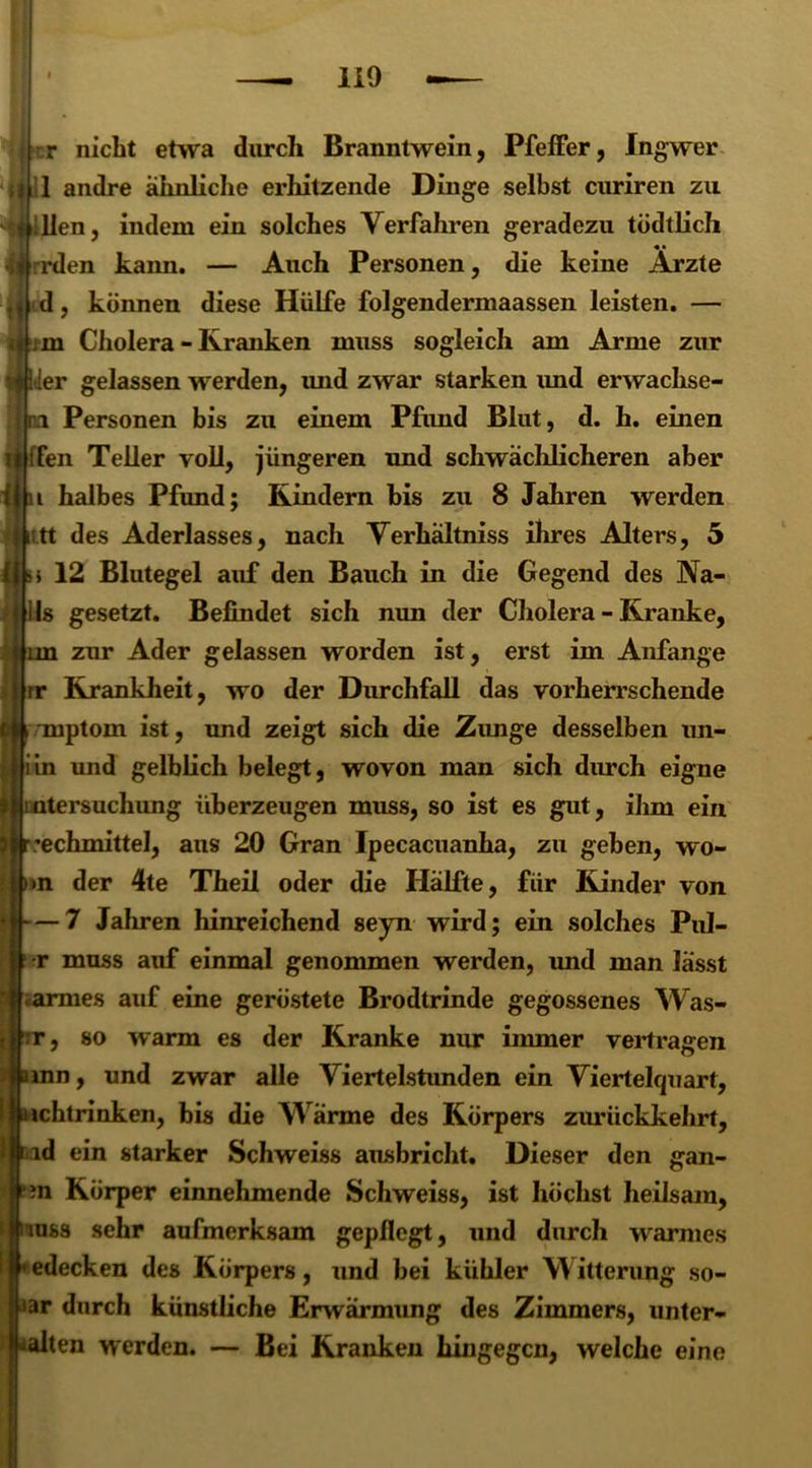 r nicht etwa durch Branntwein, Pfeffer, Ingwer 1 andre ähnliche erhitzende Dinge selbst curiren zu llen, indem ein solches Verfahren geradezu tödtlicli rden kann. — Auch Personen, die keine Ärzte d, können diese Hülfe folgendermaassen leisten. — i m Cholera - Kranken muss sogleich am Arme zur der gelassen werden, und zwar starken imd erwachse- Personen bis zu einem Pfund Blut, d. h. einen ;fen Teller voll, jüngeren und schwächlicheren aber halbes Pfund; Rindern bis zu 8 Jahren werden t.tt des Aderlasses, nach Verhältnis ihres Alters, 5 12 Blutegel auf den Bauch in die Gegend des 3Va- ils gesetzt. Befindet sich nun der Cholera - Kranke, (nn zur Ader gelassen worden ist, erst im Anfänge ir Krankheit, wo der Durchfall das vorherrschende \ mptoin ist, und zeigt sich die Zunge desselben un- iin und gelblich belegt, wovon man sich durch eigne iatersuchung überzeugen muss, so ist es gut, ihm ein r;echmittel, aus 20 Gran Ipecacuanha, zu geben, wo- nn der 4te Theil oder die Hälfte, für Kinder von — 7 Jahren hinreichend seyn wird; ein solches Pul- r muss auf einmal genommen werden, und man lässt armes auf eine geröstete Brodtrinde gegossenes Was- so warm es der Kranke nur immer vertragen > und zwar alle Viertelstunden ein Viertelquart, ichtrinken, bis die Wärme des Körpers zurückkehrt, id ein starker Schweiss ausbricht. Dieser den gan- ?n Körper einnehmende Schweiss, ist höchst heilsam, uss sehr aufmerksam gepflegt, und durch warmes edecken des Körpers, und bei kühler Witterung so- ar durch künstliche Erwärmung des Zimmers, unter- alten werden. — Bei Kranken hingegen, welche eine :r j inn