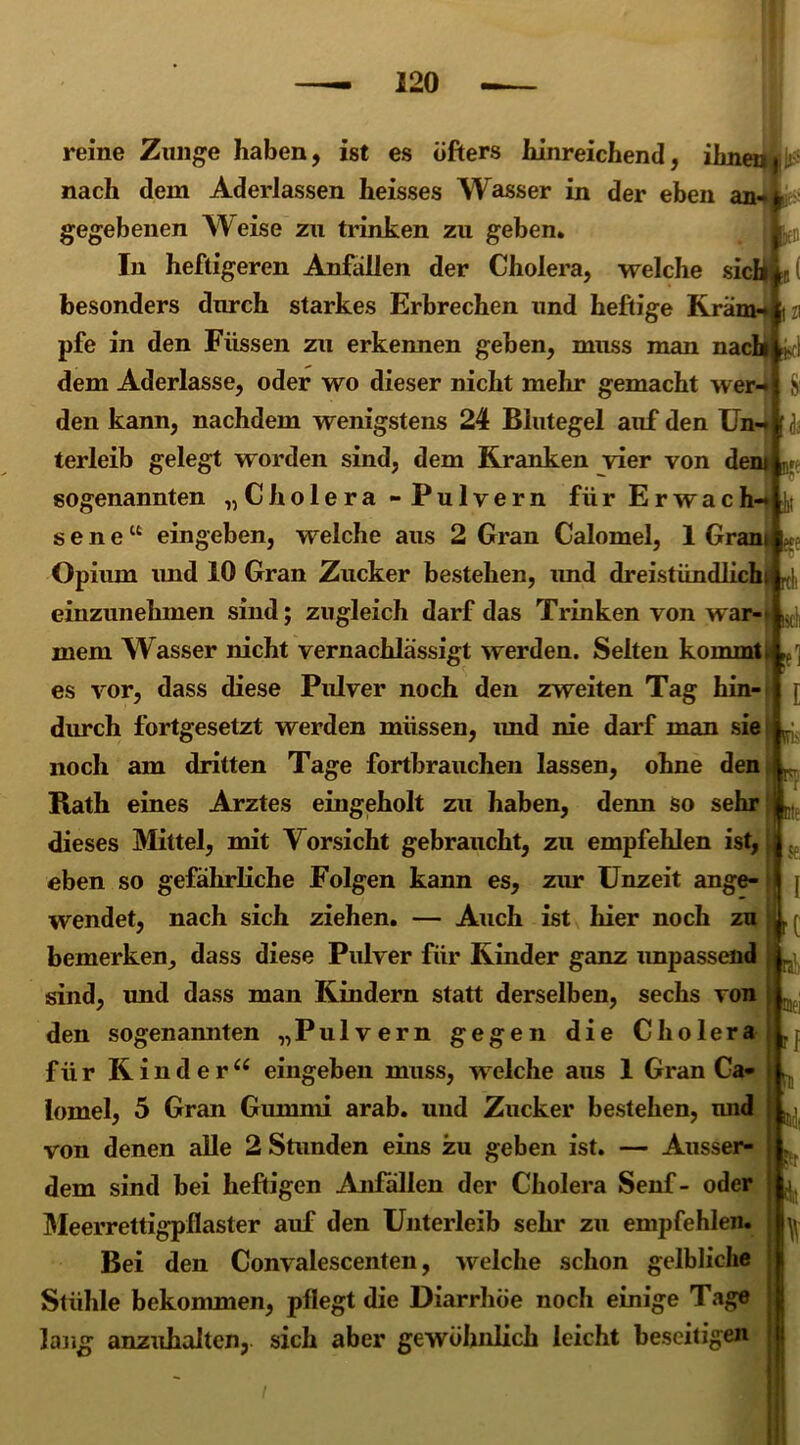 rei I reine Zunge haben, ist es öfters hinreichend, ihm nach dem Aderlässen heisses Wasser in der eben am gegebenen Weise zu trinken zu geben* In heftigeren Anfällen der Cholera, welche sic besonders durch starkes Erbrechen und heftige Kra: pfe in den Füssen zu erkennen geben, muss man nacj dem Aderlässe, oder wo dieser nicht mehr gemacht wer-* den kann, nachdem wenigstens 24 Blutegel auf den Un-* terleib gelegt worden sind, dem Kranken vier von dem - sogenannten „Cholera - Pulvern für Erwach-* v sene“ eingeben, welche aus 2 Gran Calomel, 1 Gram $ Opium und 10 Gran Zucker bestehen, und dreistündlichi rt(, einzunehmen sind; zugleich darf das Trinken von war-t ^ mein W asser nicht vernachlässigt werden. Selten kommt es vor, dass diese Pulver noch den zweiten Tag hin- durch fortgesetzt werden müssen, und nie darf man sie noch am dritten Tage fortbrauchen lassen, ohne den Rath eines Arztes eingeholt zu haben, denn so sehr dieses Mittel, mit Vorsicht gebraucht, zu empfehlen ist, eben so gefährliche Folgen kann es, zur Unzeit ange- wendet, nach sich ziehen. — Auch ist hier noch zu bemerken, dass diese Pulver für Kinder ganz unpassend sind, und dass man Kindern statt derselben, sechs von den sogenannten „Pulvern gegen die Cholera für Kinder“ eingeben muss, welche aus 1 Gran Ca- lomel, 5 Gran Gummi arab. und Zucker bestehen, und von denen alle 2 Stunden eins zu geben ist. — Ausser- dem sind bei heftigen Anfallen der Cholera Senf- oder Meerrettigpflaster auf den Unterleib sehr zu empfehlen. Bei den Convalescenten, welche schon gelbliche Stühle bekommen, pflegt die Diarrhöe noch einige Tage lang anzuhalten, sich aber gewöhnlich leicht beseitigen ü-
