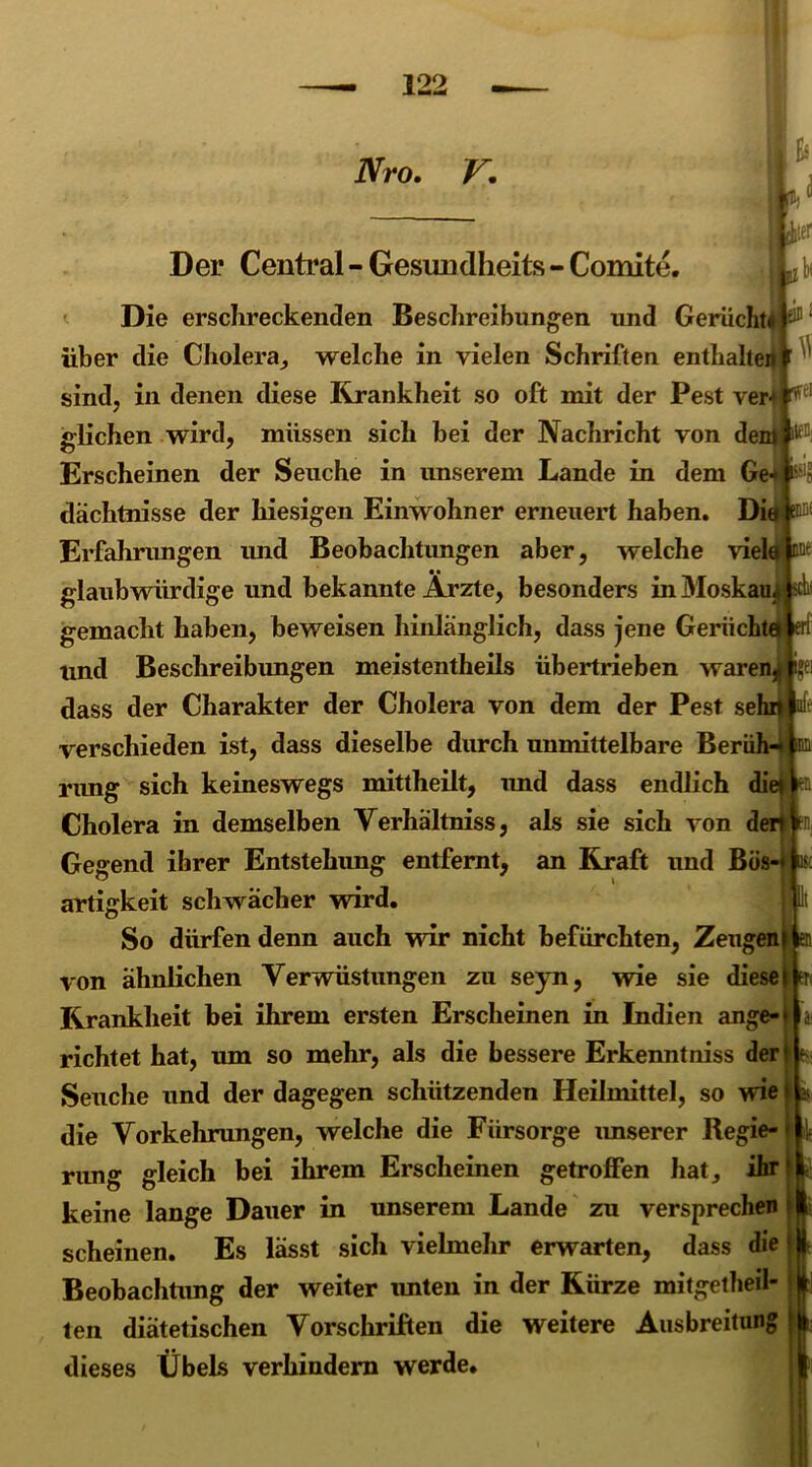 Nro. V. Der Central - Gesundheits - Comite. Die erschreckenden Beschreibungen und Gerücht! ö® ‘ über die Cholera, welche in vielen Schriften enthalten '  sind, in denen diese Krankheit so oft mit der Pest ver-1 tfeI glichen wird, müssen sich bei der Nachricht von dem ^ Erscheinen der Seuche in unserem Lande in dem Ge* $5 dachtnisse der hiesigen Einwohner erneuert haben. Die M Erfahrungen und Beobachtungen aber, welche viel • • glaubwürdige und bekannte Arzte, besonders in Moskau gemacht haben, beweisen hinlänglich, dass jene Gerücht und Beschreibungen meistentheils übertrieben waren^fcei dass der Charakter der Cholera von dem der Pest se verschieden ist, dass dieselbe durch unmittelbare Beri rung sich keineswegs mittheilt, und dass endlich diet Cholera in demselben Verhältniss, als sie sich von den Gegend ihrer Entstehung entfernt, an Kraft und Bös-* artigkeit schwächer wird. So dürfen denn auch wir nicht befürchten, Zeugen von ähnlichen Verwüstungen zu seyn, wie sie diese Krankheit bei ihrem ersten Erscheinen in Indien ange- richtet hat, um so mehr, als die bessere Erkenntniss der Seuche und der dagegen schützenden Heilmittel, so wie die Vorkehrungen, welche die Fürsorge imserer Regie- rung gleich bei ihrem Erscheinen getroffen hat, ihr keine lange Dauer in unserem Lande zu versprechen scheinen. Es lässt sich vielmehr erwarten, dass die Beobachtung der weiter unten in der Kürze mitgetheil- ten diätetischen Vorschriften die weitere Ausbreitung dieses Übels verhindern werde.