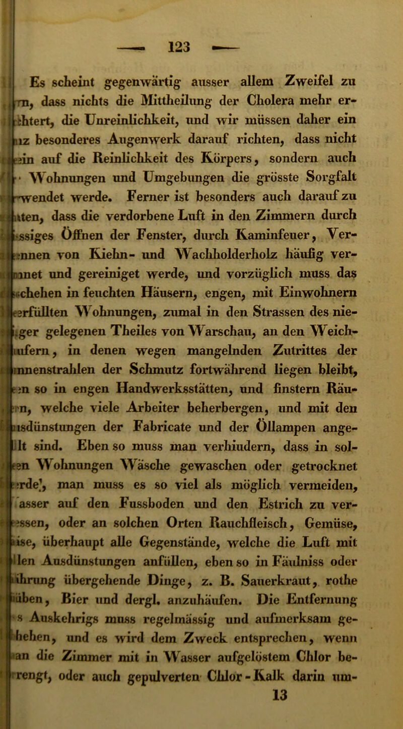 Es scheint gegenwärtig ausser allem Zweifel zu ,, m, dass nichts die Mittheilung der Cholera mehr er- ; i i thtert, die Unreinlichkeit, und wir müssen daher ein niz besonderes Augen werk darauf richten, dass nicht tijeiin auf die Reinlichkeit des Körpers, sondern auch /!.. Wohnungen und Umgebungen die grösste Sorgfalt * t -'wendet werde. Ferner ist besonders auch darauf zu n uten, dass die verdorbene Luft in den Zimmern durch :»i*ssiges Öffnen der Fenster, durch Kaminfeuer, Ver- rinnen von Kiehn- und W achholderholz häufig ver- rinnet und gereiniget werde, und vorzüglich muss das c| cchehen in feuchten Häusern, engen, mit Einwohnern IMterfüllten W ohnungen, zumal in den Strassen des nie- !H.ger gelegenen Theiles von Warschau, an den Weich- »iiufern, in denen wegen mangelnden Zutrittes der ; I innenstrahlen der Schmutz fortwährend liegen bleibt, hr »n so in engen Handwerksstätten, und finstern Räu- , n, welche viele Arbeiter beherbergen, und mit den [ nsdünst ungen der Fabricate und der Öllampen ange- ilt sind. Ebenso muss man verhindern, dass in sol- sn Wohnungen Wräsche gewaschen oder getrocknet srde?, man muss es so viel als möglich vermeiden, asser auf den Fussboden und den Estrich zu ver- ?ssen, oder an solchen Orten Rauchfleisch, Gemüse, ise, überhaupt alle Gegenstände, welche die Luft mit Uen Ausdünstungen anfüllen, ebenso in Fäulniss oder ihrang übergehende Dinge, z. B. Sauerkraut, rothe üben, Bier und dergl. anziihaufen. Die Entfernung s Auskehrigs muss regelmässig und aufmerksam ge- liehen, und es wird dem Zweck entsprechen, wenn an die Zimmer mit in Wasser aufgelöstem Chlor be- rengt, oder auch gepulverten Chlor-Kalk darin um- 13