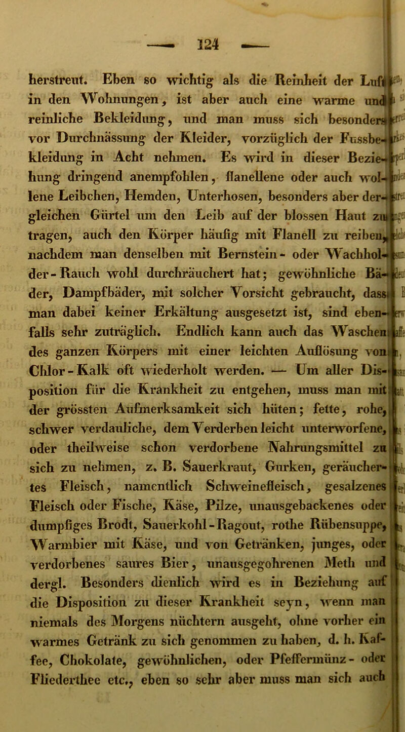 tT. !V; er! ndfcf ;r. :iu -r: err i herstrent. Eben so wichtig als die Reinheit der Luft # in den Wohnungen, ist aber auch eine warme und reinliche Bekleidung, und man muss sich besonder» vor Durchnässung der Kleider, vorzüglich der Fussbe kleidimg in Acht nehmen. Es wird in dieser Bezie hung dringend anempfohlen, flanellene oder auch wol- lene Leibchen, Hemden, Unterhosen, besonders aber der- gleichen Gürtel um den Leib auf der blossen Haut zm ngfl tragen, auch den Körper häufig mit Flanell zu reiben* nachdem man denselben mit Bernstein- oder Wachhol der-Rauch wohl durchräuchert hat; gewöhnliche Ba-deif der, Dampfbäder, mit solcher Vorsicht gebraucht, dasst man dabei keiner Erkältung ausgesetzt ist, sind eben- falls sehr zuträglich. Endlich kann auch das Wäschern afi des ganzen Körpers mit einer leichten Auflösung vonl i Chlor-Kalk oft wiederholt werden. — Um aller Dis- position für die Krankheit zu entgehen, muss man mit der grössten Aufmerksamkeit sich hüten; fette, rohe, schwer verdauliche, dem Verderben leicht unterworfene, oder theilweise schon verdorbene Nahrungsmittel zu sich zu nehmen, z. B. Sauerkraut, Gurken, geräucher- 4, tes Fleisch, namentlich Schweinefleisch, gesalzenes Fleisch oder Fische, Käse, Pilze, unausgebackenes oder dumpfiges Brodt, Sauerkohl - Ragout, rothe Rübensuppe, Warmbier mit Käse, und von Getränken, junges, oder verdorbenes saures Bier, unausgegohrenen Metli und dergl. Besonders dienlich wird es in Beziehung auf die Disposition zu dieser Krankheit seyn, wenn man niemals des Morgens nüchtern ausgeht, ohne vorher ein w armes Getränk zu sich genommen zu haben, d. h. Kaf- fee, Chokolate, gewöhnlichen, oder Pfeffermünz- oder Fliederthec etc,, eben so sehr aber muss man sich auch