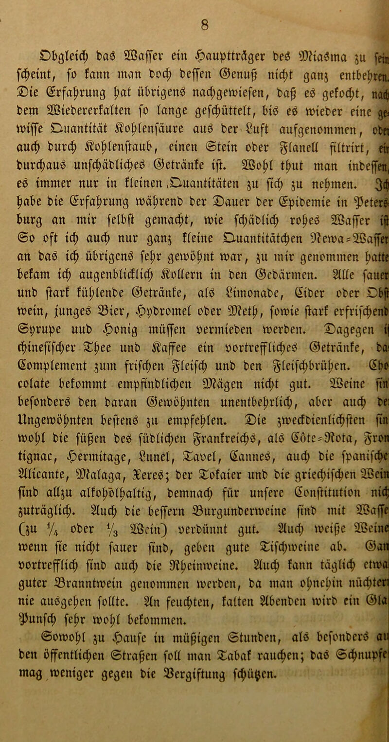 Dbgleid; bas Söaffer ein ^paupttröger beS SftiaSma $u fein fcheiut, fo faitn man bod) beffen ©enuf; nicht gan$ entbehren. Die Krfahruitg pat übrigens nad;gemiefen, ba§ es gefod;t, na$ bem SBiebererfalten fo lange gefd;iittelt, bis eS wieber eine ge» miffe Duantität Äofdenfäure aus ber ?uft aufgenommen, obei auch burcf) Äojlenjlaub, einen (Stein ober glanelt ftltrirt, eir burdmuS unfd;äblid)eS ©etränfe ifh Söo^t tf>ut man inbeffen, eS immer nur in flcinen .^Quantitäten ju ftrf) $u nehmen. 31 fwbe bie Krfahrung mährenb ber Dauer ber Kpibemie in Meters bürg an mir fetbft gemacht, mie fd;äblid; ro^eS Söaffer ijl ©o oft td) auch nur ganj fleine Quantitäten -ftema'Söaffer an baS ich übrigens fel;r gewinnt mar, ju mir genommen batte befam ich augenblidlid; Modern in ben ©ebärmen. 2üle fauer unb ftarf füptenbe ©etränfe, afS 2imonabe, Kibcr ober Dfeft mein, fungeS 33ter, ^pbromet ober 9J?eth, fowie ftarf erfrifchenfc ©prupe itub £onig müffen oermieben merben. dagegen ij rf)tneftfd)er Xfyee unb Kaffee ein oortreffltd;eS ©etränfe, bai Komplement jum frifd;eu frletfd; unb ben gfcifdjbrüfjen. Kbe colate befommt empftnbticpen Stagen nid;t gut. SBeine ftn' befonberS ben baran ©ernennten unentbehrlich, aber aud? be: Ungemöfmten beftenS ju empfehlen. Die jmecfbienlichften ftn motyl bie füfjen beS fiiblid;en granfreichS, alS Kote*D?ota, §ron ttgnac, Jpermitage, kirnet, Daoel, KanneS, aud; bie fpantfch* Sllicante, 9Jialaga, -EereS; ber Dofaier unb bie griedjifcfyen 3öein finb allju alfo^öt^aftig, bemnad; für unfere Konftitutton nid; juträglid;. 2luch bie beffern Vurgunbermeine finb mit 2öaffe Qu % ober y3 2öetn) »crbünnt gut. 2tucp meifje SBcine menn ftc nid;t fauer finb, geben gute Difd;meine ab. ©an vortrefflich finb aud; bie 9?hcinmcine. 2tudf> fann täglich etmal guter Vranntwein genommen merben, ba man ohnehin nüd)teri nie auSgchen folltc. Sin feuchten, falten Slbenben mirb ein ©la sJ3unfch fef>r mof>l befomnten. ©omohl $u #aufe in müßigen ©tnnben, als befonberS au bett öffentlichen ©tragen foll man Dabaf rauchen; baS ©chnupfei mag meniger gegen bie Vergiftung fchü^cn.