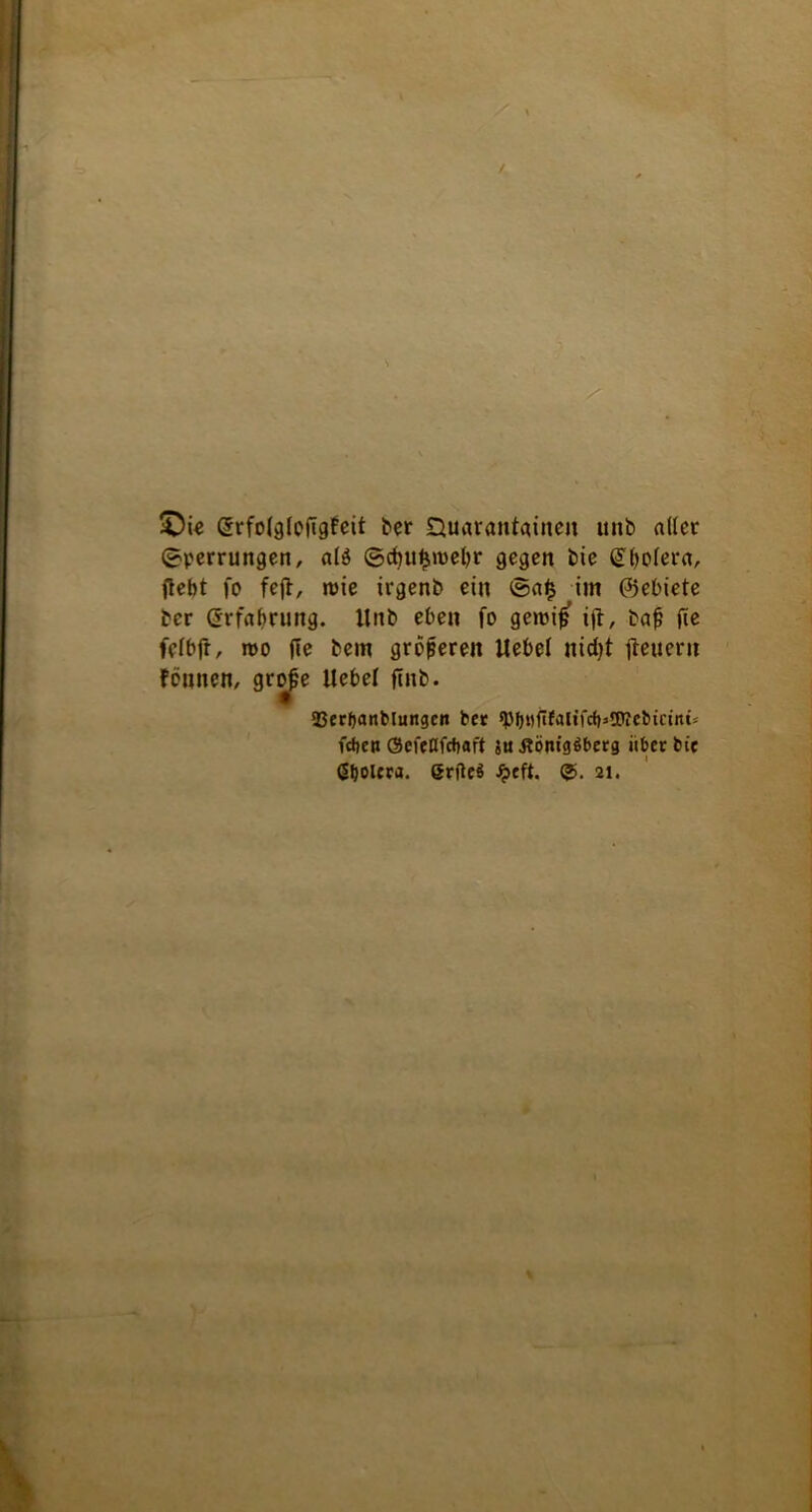 / •» £)ie grfolgloftgfeit ber Quarantänen unb aller (Sperrungen, al$ ©cfju^rcebr gegen bie QHjolera, (lebt fo fejl, roie irgenb ein ®a£ im ©ebiete ber Srfabrung. Unb eben fo gercifj ifl, baf; fte felbfr, roo jle bem größeren Uebel nicfyt jteuern founen, grope Uebel ftnb. 93erf)anblungcit bet sbb»gfalifrf)=iPiebicmü fcfjen ©efetlfcbaft 8u flönigSberg iiber bie ßbolcra. ßrfte$ Jpcft. ©. 21.