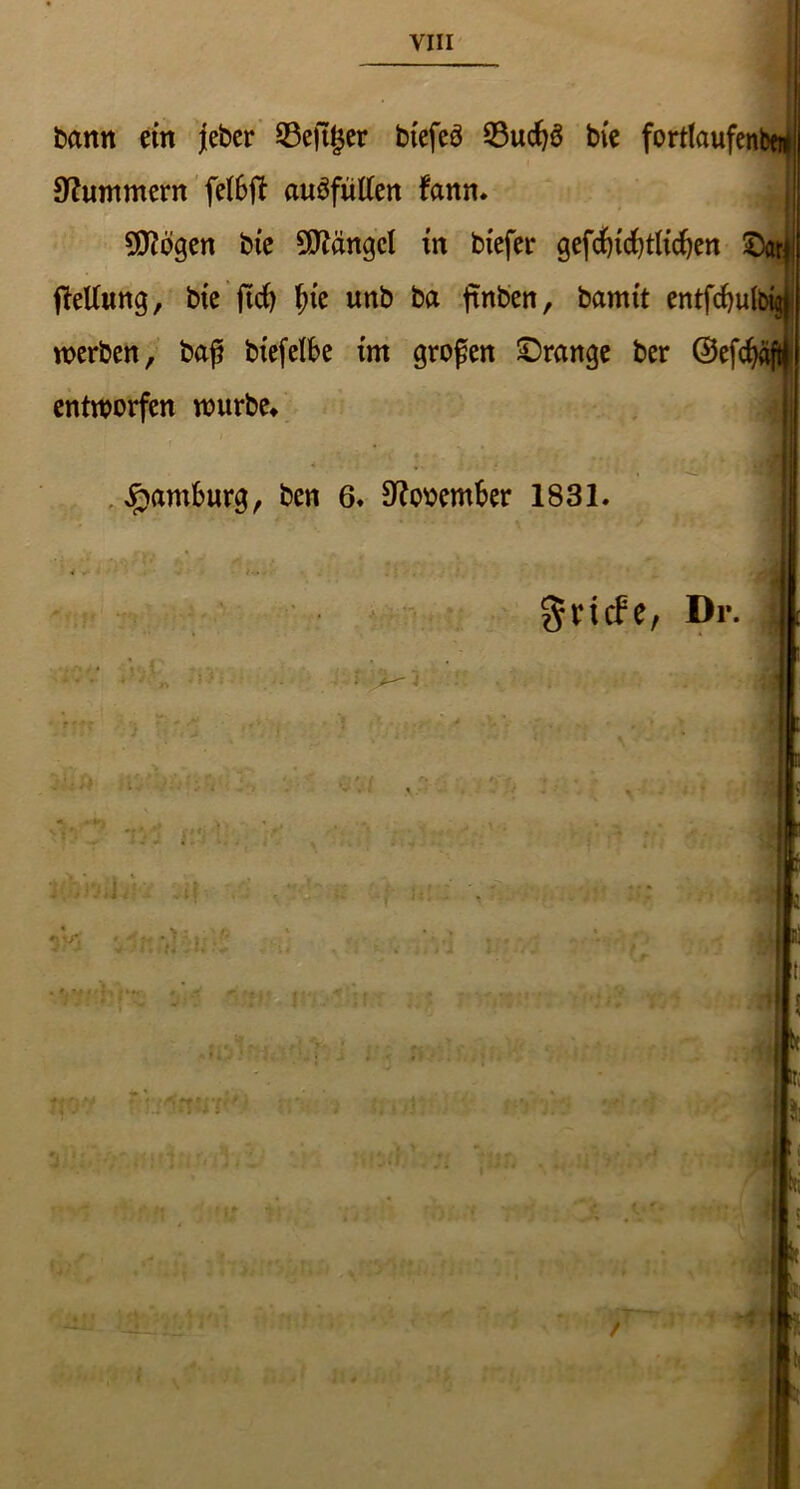 VIII bann ein jeber 23ejtger btefeö S3ud)3 bie fortlaufenbeij Hummern felbft auäfütfen fann. SDtfogen bie Mängel in biefer gefd)icf)tlid)en ©atl * ' Wt I fletlung, bie jIrf) fye unb ba ftnben, bamit entfd)u(big| I werben, baß btefelbe im großen ©ränge ber ©efcfyaftf entworfen würbe» Hamburg, ben 6« 9?ooember 1831. JfJj tv* /UjAf 4 , / ’j&Si .* grtefe, Dr. . . t