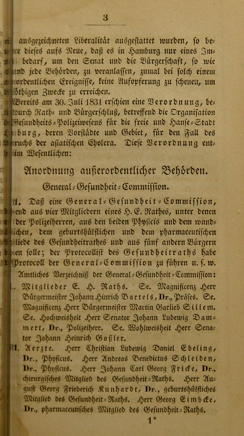 ei ausgezeichneten Siberalitat auögeflattct würben, fo be* ree biefcö aufs 9icuc, baß eö tit Hamburg nur etneö 3m# |l> bebarf, um beit Senat unb btc 23ürgerfcbaft, fo rote :nb jebe Scfwrbcit, ju »eranlaficit, zumal bet fofcfi einem corbentfichen ©reignij]e, feine Aufopferung zu freuen, um ewigen B^^efe zu erreichen. ^Bereits am 30.3ufi 1831 er festen eine Sßerorbitung, be* lOtirch Ofath* unb ^urgerfd^fuß, betreffeub btc Drganifation ©efunbhcttS*^oItzctwefenS für bte freie unb £anfe*0tabt re :;burg, bereit SSorßdbtc unb ©ebiet, für beit beö »I f ruchS ber afiattfcfyen ©l;oIera. £iefe SSerorbuuug ent# int Öffentlichen: 2(nortmunc| au(krort>ertt[tdjet‘ 23ef)ört>etu ©eneral; ©efunb f>ett # ©ommtfftom 1. £aß eine ©eitera 1* ©efunbheit # ©ommiffion, enb aus Bier 50?itglicbcrn eines ©. OiatheS, unter bencit ber ^oltjeifjerren, aus ben beiben ^9(Tctö unb bent nrnnb* «Buchen, lern geburtshilflichen unb bem pharmaceutiftf;en -iji'Itebe beS ©efunbheitratt)cS unb auS fünf aubertt ^Bürgern I en folfc; ber ^rotocollift beS ©efunbhettratl)S ^abc f'ProtocoÄ ber ©cnernl*©omnitffton ju fuhren u. f. w. 3fmtficf>eö 23erzeid)niß ber ©eneral i©efunbhctt=£ommi)7ion: 9$itglieber Q:. Jp. 9vatf)$. 0c. SDbagniftcenz Jperr 03ürgermcifrer 3ohnnn Jptnricf> 03 a r t e ($, Dr., sPräfeS. 0e. <D3iagniftcen3 ^err 03urgermetftcr 9Diartiit ©arlieb 0U(ent. 0e. ^)ocbu)ctöi)cit Jperr 0enator 3°f)«nit Subetvig ®am= mert, I)r., (Polizeif)err. 0e. OBof)(wci^f)ett .Jperr 0cna- tor 3of)«nn Jpeinrid) ©oßler. I. Oterjte. Jperr (£f)rijtian Aibetoig 3>anicl Qibeling, T)r., Qö^ftctt^. Jperr OCnbreaS 03cnebictu$ 0d; lei beit, Dr., ^hpftcuS. Jperr 3o^«nn <Snrl ©eorg Briefe, Dr., d)irurgtfd)eO Oftitglieb bc$ ©cfunbf)ctt=9tatf)ö. Jperr 2fu= guß ©eorg ^rieberid) Äuitf)arbt, Dr., gebitrWf)d(ffid)c^ Ottitglieb beS ©efunbf)cit=?Hat^. Jperr ©eorg ©tmbefe, Dr., pf)arntaceuttfd)c$ 93iitglicb bc$ ©cfimb^cit=9tatf)ö.