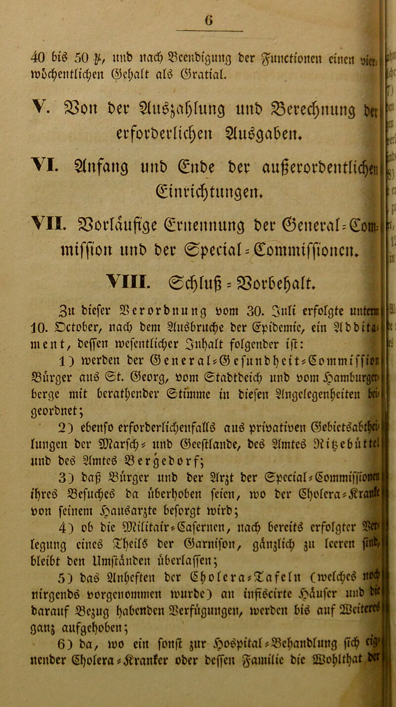 40 bi$ 50 itub itacf? Scenbtgmtg ber Functionen einen wu n>5$entli<#en ©el;alt alb ©rattert. V. 2>on t>er Slu^jaölurtg unt> 35erecf)nun$ ben erfovberItcf)cu 81u6ga6en* VI. Sfafattg «nt) (£nt>e ber außerorbentltdjcn ©tmcfytunöem * VII. SSorlduftge Sntettnung bei* ©eiteraf=£ont mifjton unb bei* @pedaI = Commifftonctt. VIII. 0d)(u(3 = Soi’befjaft «i tti i) ät d 3u biefer Vcrorbttung oom 30. 3uli erfolgte unten 10. Dctober, nach bem Sluöbruche ber (rpibemic, ein 2lbbit<n ment, beffen mefentltc^er 3nl)alt folgenbcr ift: 1) merbett ber ©eneral*©efunbl)c11^(5c*ntmtffton Bürger auö ©t. ©eorg, »om ©tabtbeief; unb oont Hamburger* berge mit beratl;er.ber ©tirnmc tu biefeit Angelegenheiten bei; georbnet; 2) ebenfo erforberltcf;eufall3 auö prioatioen ©ebietöabthei* hingen ber 9)?arfcb* unb ©eefHanbe, bcö Amtcö Dtifcebüttcl unb beö Amte3 Sergebor f; 3) bajj Sitrger unb ber A'r;t ber ©pcciai*£ommiffioiiCH tf)rcö Sefucheö ba überleben feien, mo ber ^otcra^ranft oon feinem £att$ar$te beforgt mirb; 4) ob bie 5)cititair>(5aferncn, nach bereite erfolgter 9Stf* legung cincö £beilS ber ©aritifon, günjltcb ju leeren fiflfc/ bleibt ben Umftdnben überlaffen; 5) baö 2lnl;cften ber (Spoleratafeln (mclrf;c$ itort) ntrgenbö Borgen ommen mürbe) an tnftöctrte Käufer unb ti< barauf Se;ug babenben Verfügungen, merbcit bio auf 2Öcitcrcä gauj aufgehoben; 6) ba, mo ein fonft jur £o$pt’tal*Seljanblung |7$ Cl'^ uenber ©jolera trauter ober beffen ^amilic bic 2Bof>lt^at l *1 t!