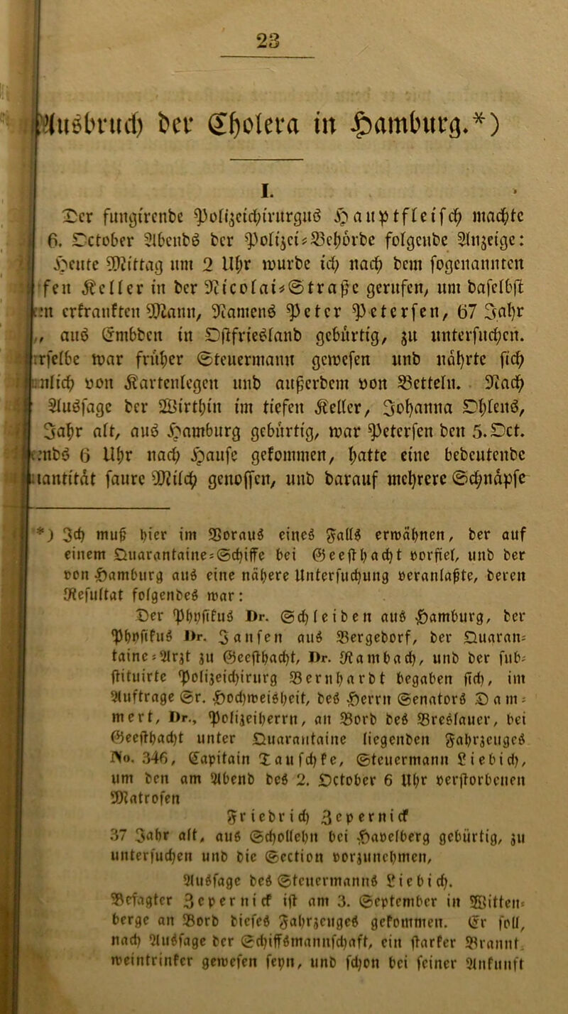 Muäbrud) bei* ©fjoletra in £amtntt:g**) i. £cr futtgirenbe 9)oli$cidnrurguö &an^tffetfct) machte 6. STetober Slbcutö ber 95ofi$ct*23efmrbe fotgeube Sinnige: feilte Mittag unt 2 tlf;r mürbe Ufy itacf; beut fogcitannten s| 'feit ÄcIfer in ber 9iicotai*©traf?c gerufen; um bafclbft pn erfranften $£ann, üftantenö ^)etcr ^eterfen, (37 3nl)r L auö Untbben in Dfifrieötanb gebürtig, ju unterfingen. Jrrfetbe mar früher (Steuermann gemefen unb narrte fid; »uttid) non Kartenlegen unb attßerbcm non Zetteln. ütiadj iw Stuöfagc ber SBirt&in im tiefen Kelter, Sofyanna Dtjtenö, | Satyr att, auö Hamburg gebürtig, mar ^3etcrfcn beit 5.SDet. fenbö 6 Utyr nad; jpaufc gcfomtnen, tyattc eine bebcuteitbc i uantitdt faurc ü)?ilcty genoffcit, unb barauf niedrere @cf;ndpfe *) 3d) mujj liier im SSorauö eineö ^altö ermähnen, ber auf einem £}uarantaiite = ©d)ifFe bei ©eefthad)t »erfiet, unb ber ron Hamburg auö eine nähere Unterfliegung neranlajite, bereit SRefuftat fofgenbeö mar: £)er 'bbbftfuö Dr. ©df (eiben auö Hamburg, ber ‘PhPfifuö Dr. Saufen auö SBergeborf, ber Quaram tainc*9lrjt ju ©ecfth«d)t, Dr. J/t a nt b ad), unb ber fub- ftituirte ^polijeidjirurg Sernljnrbt begaben fid), im Aufträge ©r. £>ed)meiöbeit, beö Ferrit ©enatorö © a nt- mert, Dr., ‘pofijeiberrn, an SBorb beö SSreöfaucr, bei ©eeftbadjt unter Quarautainc (iegcitbcn gabrjeugcö Wo. 34f>, £apitain Xattfdjfc, ©teuermann Siebid), um beit am 9lbenb beö 2. £)ctober 6 Uhr »erftorbeuen 'JDtatrofen 5 r i c b r i d) 3c P *r n i ^ 37 3abr a(t, auö ©d)o((ebn bei #a»e(berg gebürtig, $u unterfudfen unb bie ©cctiott »orjunebmen, Qluöfage beö ©teuermannö Sieb ich. getagter 3epernicf ift am 3. ©eptember in Sffiitten« berge an 93orb tiefeö Sabrjcugcö gefommen. ijr foll, nad) fluöfage ber ©d)iffömannfd)aft, ein ftarfer bräunt, meintrinfer gemefen fet;n, unb fd)on bei feiner (Mnfmtft