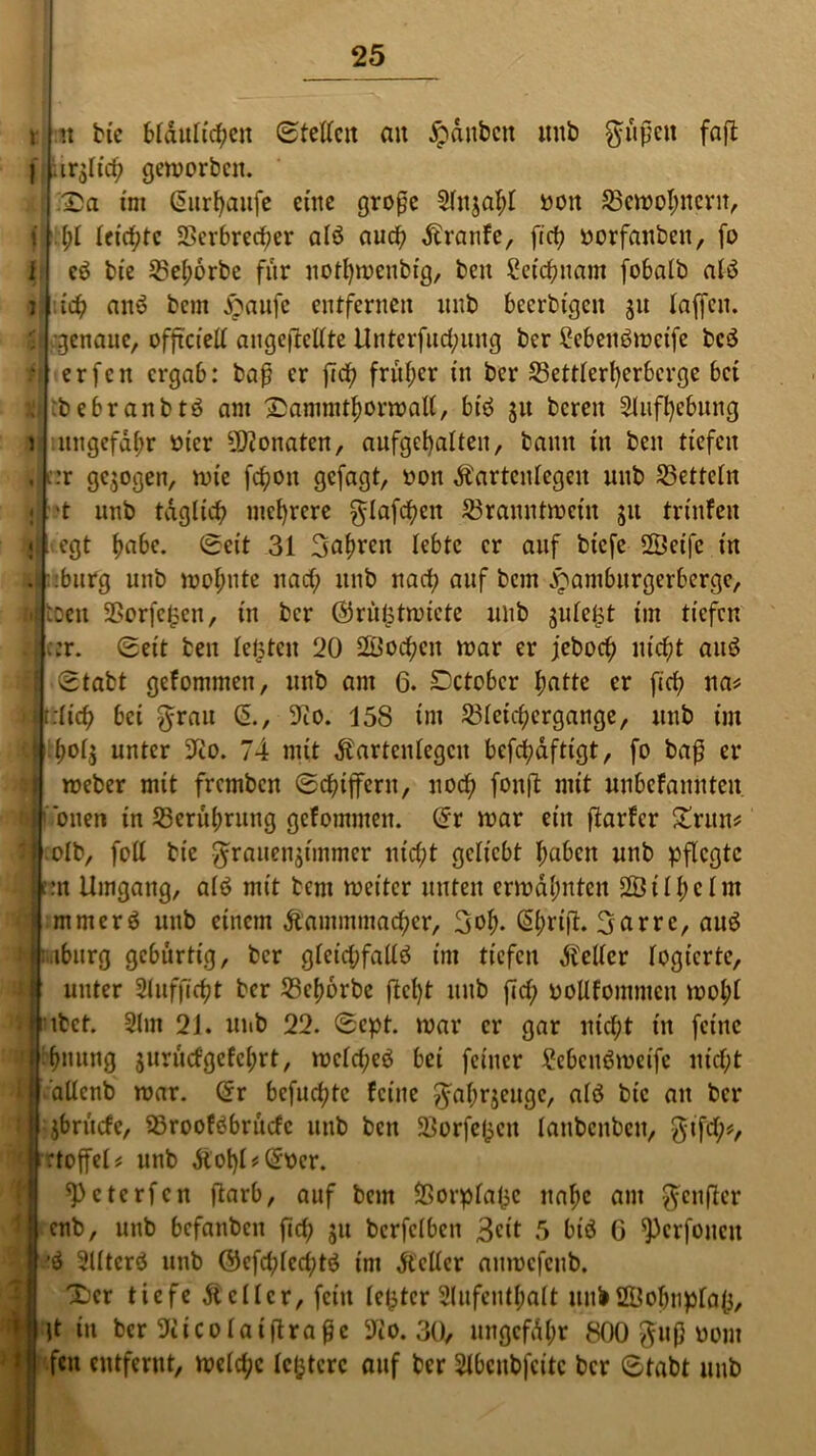 I l tt btc Mdttltcfjcn Stellen an Rauben mtb güßeit faft geworben. Sa int (5nrt>aiifc eine große 2titjal;t ooit 35ewoI;ncrtt, (;t feierte 2>erbred;er alö auch Ärattfe, ftet? oorfanbett, fo cö bie 2M;orbe für notfywenbig, beit £etcßuam fobalb alö i$ an» bem saufe entfernen unb beerbtgen gu taffen, genaue, offtcieU augefMlte Unterfud;uug ber £ebett6wcife bc$ erfen ergab: baß er ficf? früher tu ber 23ettterl)erbcrge bei :bebranbtö am Xammttwrwall, btö 31t bereit Sluffyebung ungefähr vuer Monaten, aufget)atten, bamt tu ben tiefen :r gezogen, wie feßon gefagt, oou Äartcntegen unb 25ettctn ■t unb täglich mehrere glafcßett Branntwein 511 trinfen egt tjabe. Seit 31 3af)ren lebte er auf btefe 2Beifc in :burg unb wofmte nad; 1111b nach auf bem samburgerberge, iDeu 2?orfc£cn, in ber ©rulptwicte unb gufe^t im tiefen c:r. Seit ben testen 20 äüoeßett war er jeboeß nießt au6 Stabt gefonimeit, unb am 6. Dctobcr ftatte er fidt na# r.ticß bei grau (5., 9tO. 158 im Bteid;ergange, uub im f)ot$ unter 9Ro. 74 mit dfartentegen befeßaftigt, fo baß er weber mit fremben Schiffern, ttoeß fonft mit «nbefaitnteit oneti in Berührung gcfomiiteit. @r war ein ßarfer £ntn# olb, fott bie grauenjtmmer nießt geliebt tjaben unb pflegte I rtn Umgang, a(6 mit bem weiter unten erwähnten 2Öitf)ctm mmerö uub einem Äammmacßer, 3o^. ßi;riß. garre, auö iburg gebürtig, ber gteidjfattö im tiefen Leiter togierte, unter Stufficßt ber Bcfwrbe ftcfyt uub ßd; pollfommen wot;t ibet. 2lm 21. unb 22. Sept. war er gar itid;t in feine (mutig surutfgefct;rt, wctd;eö bei feiner £ebcnömeifc nict;t dttcnb war. Crr befueßte feine gattrjeuge, alö bie an ber $brticfc, Brooföbrucfc uub ben $Borfe£cit tanbenbett, gtfd)*, rtoffel# unb &ot)t#(*Dcr. ^eterfen ßarb, auf bem Borptafce ttaf;c am genfter enb, unb befauben fid) $u berfetben 3^it 5 biö G ^erfouett 2Ütcrö unb ©cfd;tcd;tö im dtelter attwcfetib. Ser tiefe Leiter, fein fester 2tufentt;att uni21?obupta(3, lt in ber 2iicotaißraßc 9iO. 30, nngcfdtm 800 guß uom fett entfernt, welche lefctcrc auf ber 2tbcnbfcitc ber Stabt unb