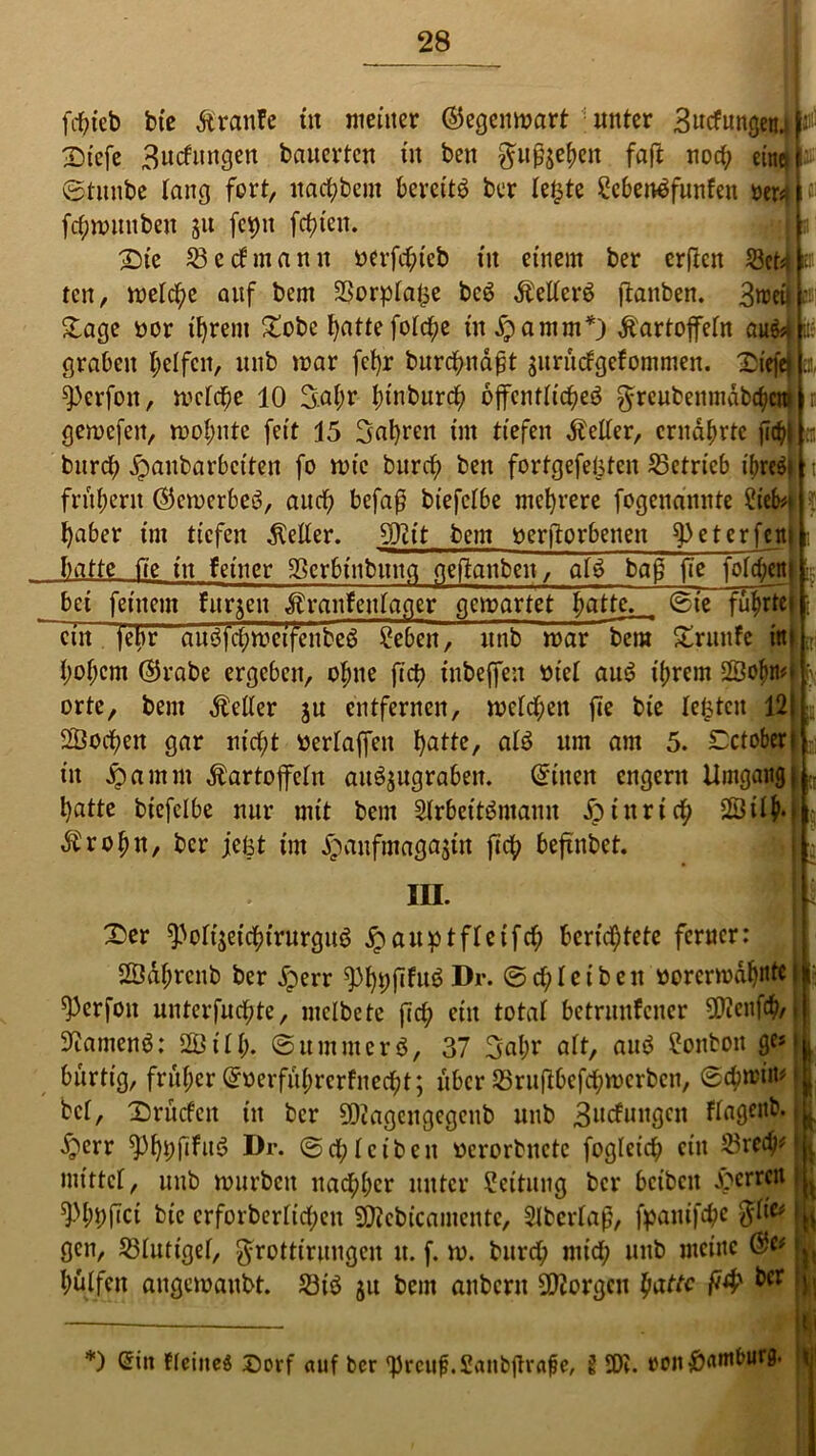 Bl fcpteb bte Traufe ttt meiner ©egenmart unter Sucfnngenj f- Dtefe 3ncfitngen bauerten tu bett gmfoepeu faft nocp einet ©tunbe lang fort, ltacpbem bereite ber letzte 2cben£funfen rer* fcpmuuben ju fepn festen. £>te 33 c cf manu oerfepteb tu einem ber erften SBet* ten, melcpe auf bem SSorplafce bc6 Äelterö (tauben. 3weu £age oor tprem £obe batte fotcf;e titdpamm*) Kartoffeln aufo graben helfen, ltnb mar fepr burepnafjt $urü<fgefommen. Dtffej ^erfott, mclcpe 10 3.apr ptnburcp 6ffcnt(icpe$ $reubenmdbchctt? gemefett, moputc feit 15 Saprett tut tiefen fetter, ernährte (iip| er, burep jpaubarbciteit fo mtc burep ben fortgefelsten betrieb ibreöt frühem ©emerbeö, auch befaß btefclbe mehrere fogenanitte ?ieb*> haber tnt tiefen Kelter. 9Jtit bem »erworbenen ^3 et er fern II;- batte 17e ttt feiner 33crbtnbitttfl geftanbeit, g(g baß fte fofepent bet feinem furzen Krankenlager gemartet hatte, ©te führtet ein jebr ausffcpmetffenbeö £eben^ itttb mar bera £runke ttt hohem ©rabe ergeben, ohne fiep tnbeffen ote( aus? ihrem 2Öopn orte, bem fetter ju entfernen, metepen fte bie testen 121 SÖocpen gar ntept oerlaffett patte, a(3 um am 5. Cctober! in ^amm Kartoffeln au^ugraben. ©itten engertt Umgang| patte btefclbe nur mit bem 2(rbett3maun dpütrtcp SSilh- Kropn, ber jefet tnt ^anfmagafftt fiep beftnbet. III. X)er ^onjetcptrurguö £ aupt ffetfcp berichtete ferner: SSdprcnb ber £err ^)ppfifuö Dr. ©cpleibett oorermdpnte i ^Perfott unterfuepte, melbete fiep ein total betrunkener 0Dicnfcp/. ^amenö: 2Ö1(p. ©umtnerö, 37 3apr alt, aub Bonbon ge» bürtig, früher ©oerfüprerknecpt; über 33ru|tbcfcpmcrbcn, ©eptrim bet, Dntcfctt itt ber 9Qcagcngegenb itttb 3itcfungcn klagenb. ^err 93ppßfue> Dr. ©cp(eiben «erorbnctc foglcicp ein 33recp» mittel, ttnb murbett ttaepper unter Leitung ber beibett Herren ^ppftci bie crforberlicpett SOtebicamente, 2lbcr(aß, fpattifepe filiv gen, 33(utige(, grottirungen tt. f. m. bttrep mtep itttb meine hülfen augemanbt. 33tö 51t bem anbertt borgen patte fity &cr *) ßitt Ffciitcö £)orf auf ber IJrciifj.Saiibftrafje, g £01. reit ^nntburg. i