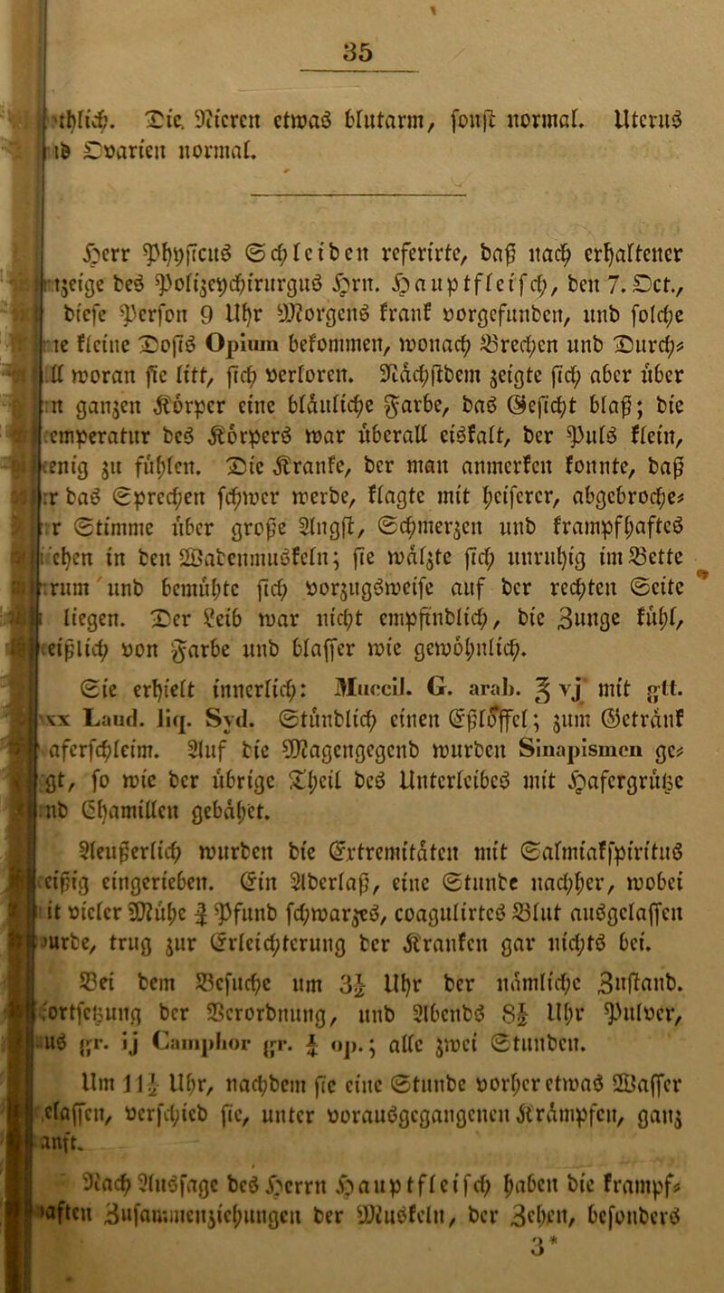 ■rl)füt. Die. Stieren ctmaö blutarm, jbnjl normal. UtcruS ib Dwtrien normal. £err Schreiben refertrte, ba£ nach erhaltener twjeige ber ^)oft|ct)c^trurguö £nt. jjpauptfleifch, beit 7.Der., btefe ^perfon 9 Uf)r S)?orgcnr franf »orgefunben, unb fold;e te ftetne D)ofir Opium befommen, moitach £3rcd;en unb Durch* ll moran fie litt, fiep »erforen. Stach ftbent getßte fid; aber über n ganzen Körper eine bläuliche $arbe, bar öefid;t bla$; bie etnperatur ber $orpcrr mar überall ci^falt, ber fPulr flet’u, Mcentg jtt füllen. Die Traufe, ber mau anmerfeu fottnte, baj? . | :r bar Sprechen fermer merbe, fragte mit Reiferer, abgebrochen r Stimme über große Slngft, Schmeißen unb frampfhaftcr i’chcn tu beit 2Babenmuöfeln; fie mdl$te fiel; unruhig im53ette rum unb bemühte fiel; »or$ugrmetfe auf ber rechten ©eite liegen. Der 2eib mar nicht empftnblid;, bte 3iwöc fttyl, eißlid; oon garbe unb blaffer mie gem6l;nltch. Sie erhielt innerlich: MuccU. G. arah. g vj mit gtt. x Land. liq. Svd. Stüublich einen Eßlöffel; jum ©ctrduf afcrfchleim. Stuf bte CCTtagcrtgegcnb mürben Sinapismcn gen gt, fo mie ber übrige £l;cil ^ Unterleiber mit ^afergrüfee nb Gbamillcu gebadet. XX 3leußerlich mürben bte Extremitäten mit Salmiaffpiritur eißig ctngericben. Ein Slbcrlaß, eine Stmtbe nachher, mobei it oiclcr Sttühc | ^Pfitnb fd;mar$er, coagulirtcr S3lut aurgclajfcu mrbe, trug $ur Erleichterung her Äranfcu gar utd;tr bet. 53ei bem S3cfucf>e um 3£ Uhr ber nämliche 3ntfflub. •ortfeoung ber SBcrorbuung, unb Slbcttbr 8| Ul;r ^uloer, ur gr. ij Camplior jrr. £ ttp.; alle $mci Stuubcu. Um 1 \ \ Uhr, nad;bem fie eine Stunbc oorf;cretmar 2L?af[er claffcn, nerfd;ieb fie, unter maurgegangeuen Trümpfen, gau$ anft. > > StachSlttrfagc ber Dornt ^auptfleifch fm&cu foampf# aftett 3ufau;incu5iehuugcn ber SJturfelu, ber 3cl)ftt, befouberö 'J *