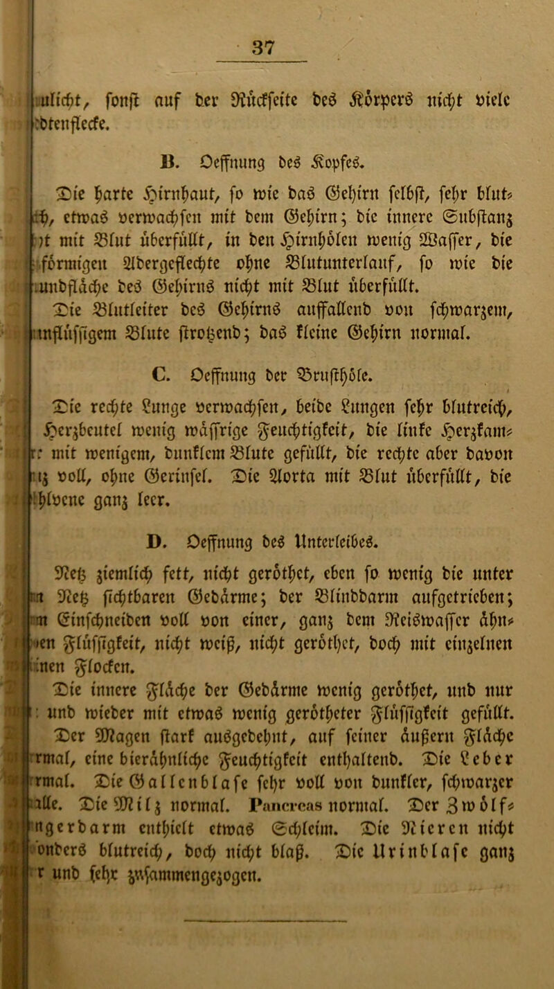 «licht, fonft auf ber Slttcf feite bcö Äorperö nicht bielc :btenflccfe. 1). Oeffnung be$ dvopfcö. Sie harte Hirnhaut, fo wie baö ©et)tnt felbß, fct;r bhit> fy, etwas »erwachfen mit bem ©ebirn; bte innere Subftans :)t mit 55lut überfüllt, in beit jpirnbolcu wenig SÖajfer, bte : formtreu Slbergcflechte ohne 25lutunterlanf, fo wie bte .unbfldchc beS ©ebirnS nicht mit 23tut it6erfitttt. Sie 23lutletter bcö ©ebirttö aujfalleub ooit fchwarjem, .tnflufitgem 53futc ftrofecnb; baS ficine ©ebirn normal. C. Oeffnung ber Q5ruftf)ofe. t Sie rechte ?mtge wertt>arf?feit^ beibc Cmtgen febr blutreich, ftcr$bcutcl wenig wdffrtge $eucbtigfcit, bte liufe £er$fam* rjr; mit wenigem, bunflem 23lute gefüllt, bte rechte aber baoott Isoll, ohne ©crinfef. Sic 2lorta mit 25lut überfüllt, bte i i l^tocnc gan$ leer. D. Oeffnung bc$ Unterleibes. 9tefß gtemlic^ fett, nicht gerottet, eben fo wenig bte unter rrt flcbtbaren ©ebdrme; ber 2)linbbarm anfgetriebett; im Cftnfchneiben soll oon einer, ganj bem fficiSwaffer dbu* »en glufjlglett, nicht weif, nicht gerodet, boch mit einzelnen men ^locfcn. Sie innere $ldche ber ©ebdrme wenig gerothet, itttb mir : nnb wteber mit etwas wenig gerotteter $luf|lgfeit gefüllt. Ser ÜWagctt jlarf aubgcbel;nt, attf feiner dufleru $ldchc | rmaf, eine bicrdhnltchc fteuchtigfeit entl)altenb. Sic £ebcr rmal. Sie ©allcnblafe fct)r »oll ooit bunflcr, fehmarjer alte. Sie 9tttl$ normal. Pancrcas normal. SerBwolf* ngerbarm enthielt etwas Schleim. Sic Stieren nicht onbcrö blutreich, boch nicht blaß. Sic UnnMafe gattj r unb fcb;r fcttfammenge$ogcn.