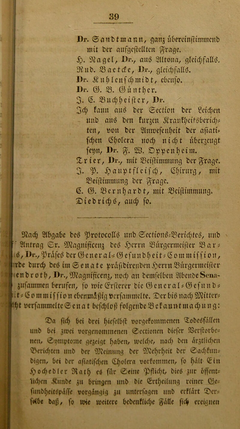 Dr. ©anbtmann, gan3 uberetnfh'rnmcitb mit ber aufgcjlcUtcn $rage. S'j. 9tagcl, Dr., auö Slltona, gleichfalls. 9üttb. 53actifc, Dr., gleichfalls. Dr. Äuhlcnfchmibt, ebenfo* Dr. ©. 53. ©fintier. 3. S5itchl;etfl er, Dr. 3eh fann aus ber ©ectfoii bet* Reichen unb auö beit furjen $ranff;ctf:$berich* tcu, oon bei* 5lnwefenhett ber aftatu fchen Cholera noch nicht h6erzeugt fet)n, Dr. 5ö. Dppcnhctm. % x i e r, Drv mit SBeiftinumtng ber $ragc. 3. £ a n p tfl c tf ch, CS^irnvcj, nn't 53eijliinmimg ber $rage. (5. ©. 53ernf)arbt, mit 53eifKmmuitg. Z)iebrtchö, auch fo. 9cach Slbgabe bcö ^protocollS unb ©ecttoiiö*S8crfchfe$/ unb ‘ Slntrag ©r. üttagniftceitj bcö £errn 53urgermeifter 53 ar* S, Dr., fPrdfeS ber © c n e r a U © e f u u b fj e i t * (5 o in mt f f i o it, rbe burch beöim@enatc ^rdfibtrenbcn^crvit53urgeriiiet|lcr enbroth, Drv5D?agnijtcenj, noch au bemfelben SlbcubeSena- jufammen berufen, fo ttue©rftcrer btc ©cneral* ©efitnb* it*(5omnuffton ebenmäßig »crfammelte. 3>er btö nach fOtittcr* %t oerfammeltc©ena t bcfchlofj folgcttbe 53cf auntmad;u n g: CDa geh bei brei f>tcfclb|'t oorgefonimcnen ‘SobeSfdllett unb bei 3»oei oorgcitomtnencn ©cctionen biefer SScrftotrbc* nett, 0tjmptonte gezeigt haben, welche, nach beit ärztlichen Renditen unb bet* SDieinuitg bei* 50tef)i‘^eit bei* 0achfuu= bigen, bei ber aftatifdjen ©holera »orfommen, fo hl^lt ®in ftodjeblcr 9iatf) cö ffo ©*«*ic Pflicht, bieö gur ßjfettt* Taljen .fttmbe 311 bringen unb bic Srtheilung reiner ©e= funbf)eit$pdlTe vorgängig 31t unterlagen uttb erklärt 5>er= feibe baß, fo wie weitere bebenffiefje ftdlle ftdj ereignen