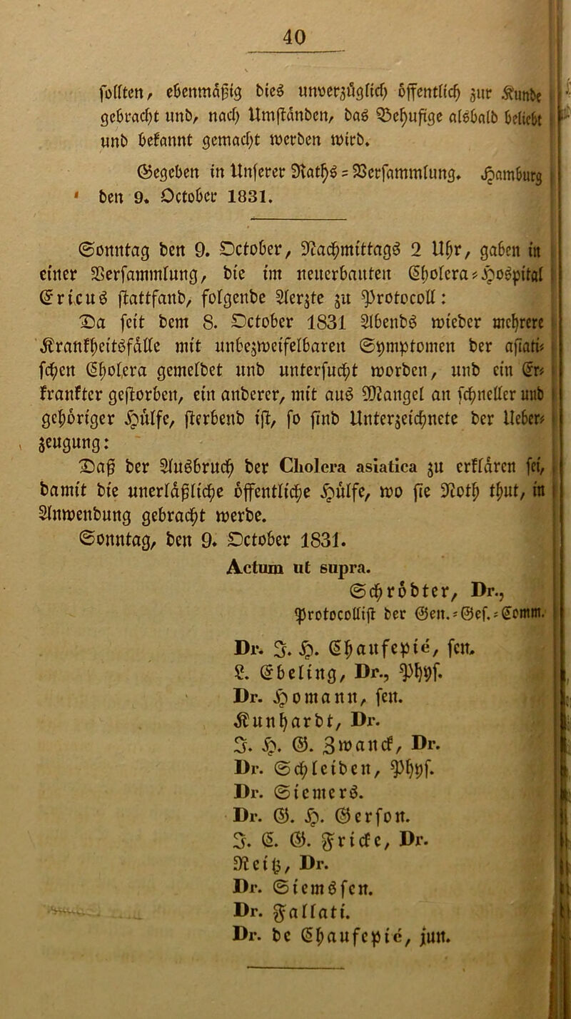 füllten, ebenmäßig bieS unverzüglich öffentlich zur .ftunbe | ; gebracht unb, nacl) Umftdnben, baS 23chuftge alebnlb beliebt | r tmb begannt gemacht werben wirb. (Gegeben in Unferer 3fat^ = 2>erfcimmlung. Hamburg j • ben 9. Dctobcr 1831. (Sonntag ben 9. Dctober, Nachmittage 2 Uhr, gaben tit einer Nerfammlung, bic int neiterbaitten @holcra#.£o6pital (£ricuö flattfaub, folgeube Sterbe $u ^rotocoll: £)a feit bem 8. SDctober 1831 2lbenb$ wteber mehrere Äranf(;citbfdUc mit unbezwetfelbareu ©^mptomen ber afiati# fc^cn (Spolera gemetbet unb unterfucht worben, unb ein @r* franftcr geftorbcu, ein anberer, mit auö 9Q2angel an [cfweltcr unb gehöriger £ülfe, fterbeub ift, fo jtnb Unterzeichnete ber lieber# * Seugung: IDaß ber 2Iu66rucf) ber Cholera asiatica $u erftdren (ci, bamtt bie unerläßliche öffentliche £ülfe, wo fte Noth thut, in Slnwenbnng gebracht werbe. (Sonntag, ben 9. Dctober 1831. Actum ut supra. ©chröbter, Dr., Ißrotocollijt ber @eit.;@ef.*(£ontm. Dr. 3. £. (5haufef3ie, fen, 2. Gfbeling, Dr., *)%[♦ Dr. dpomanu, fett. ^unh(trl>l/ Dr. 3. £. ©. 3watt(f, Dr. Dr. (Schleiben, *pi)t)f. Dr. ©icntcrö. Dr. ©. jp. ©erfon. 3. & Briefe, Dr. dl et (3, Dr. Dr. ©fernÖfen. Dr. $allatt. Dr. bc C5hetwfc»ic, jutt.
