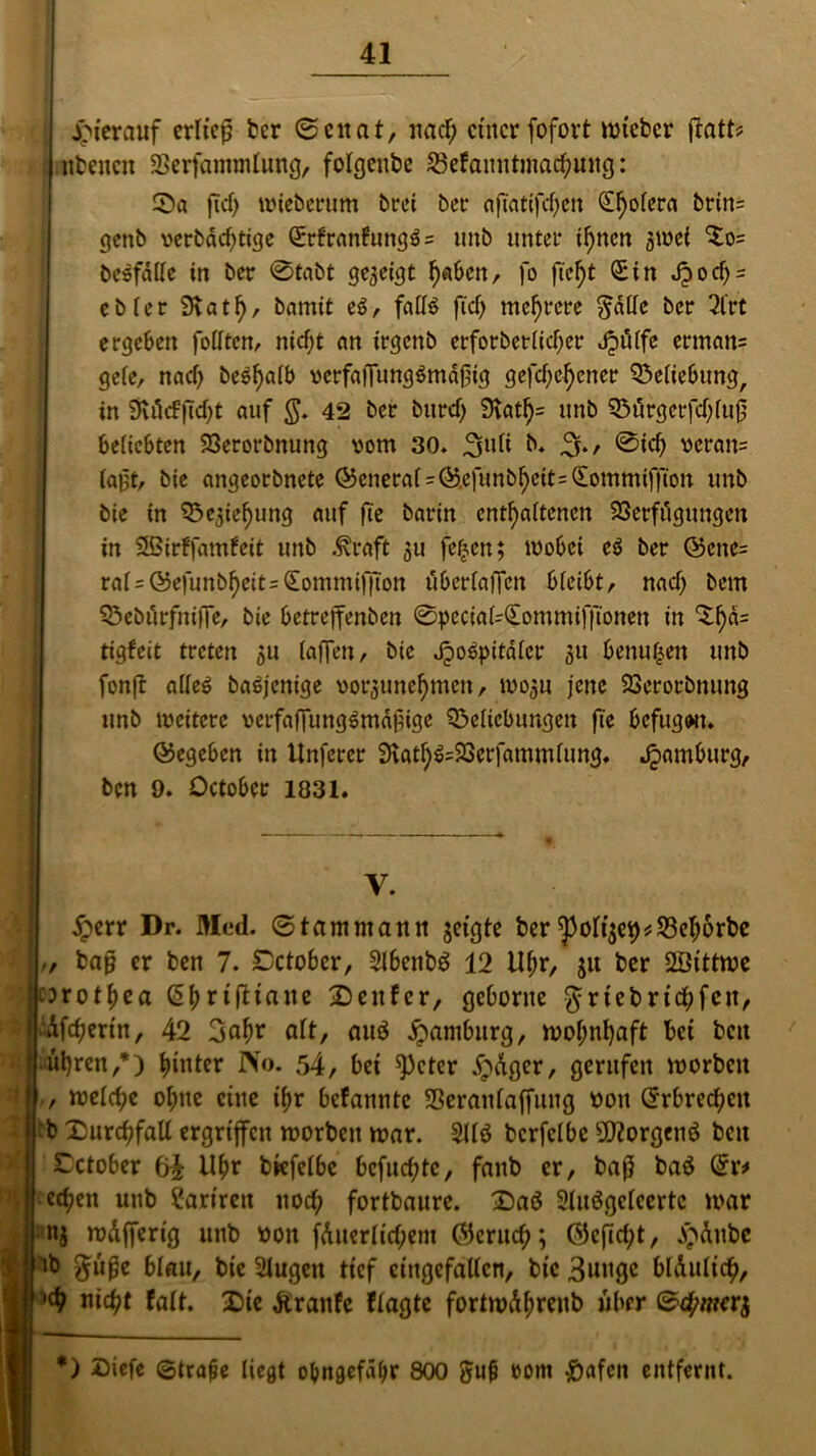 hierauf erließ ber (Senat, nad) ct'itcr fofovt mtebcr jbatt# nbencn Verfammlwtg, folgeube 23efaitntmad)ung: Sa ficf) mieöerum örei bet* ajTafifdfen Sfjolera britt= genb verbdd)tige Srfranfungßs unb unter ilfncn 3ivei $0= bcsfdKe in ber @tabt gezeigt tfaben, fo ftcf)t Sin Jjocf)- ebfer 9vatf), bamit eß, fnlfö ftd) mehrere $al(e ber 3l'rt ergeben fotften, nicf;t an irgenb erforbctlid)er JpiKfc erman= gefe, nad) beßffalb vcrfajfungßmdßig gefdjcficner Setiebung, in 3vö<f(Td)t auf $. 42 ber burd) 9vatf)= unb Sürgerfdjfuß beliebten Verorbnung vom 30. 3u(i b. 3./ @id> veran= (aßt, bie angeorbnete ©enera(=@.efunb^eit=Sommiffion unb bie in Q3e3ief)img auf fte barin enthaltenen Verfügungen in SBirffamfeit unb Alraft ju fefcen; wobei eß ber @cnc= rai=©e|unb^eit=Sommiffton überfaffen bfeibt, nad) bem Sebürfniffe, bie betreffenben 0pecia(-Sommifftonen in S()d= tigfeit treten 511 (affen, bie Jjoßpitdlcr ju betrugen unb fonft a((eß baßjenige vorjune^men, mo3u jene Verorbnung unb weitere verfaffungßmdßige Seficbungen fie befugon. gegeben in Unferer 9tat()ß=23erfammfung. Hamburg, ben 9. October 1831. £err Dr. Med. (Stammann jeigte ber yo(t3C9#23elj6rbc baß er ben 7. October, 2lbenb$ 12 Ulm, 31t ber SÖittme orot$ea (Styrtjitane Senfcr, gehonte $rtebrttf)fen, Afc^ertn, 42 3ahr a(t, auö Hamburg, mof;nl)aft bet bett ulfrcn,*) hinter No. 54, bet speter dpdger, gerufen morbett rockte ohne eine tyr befannte Veranfaffung von Srbrechcit :b SurcbfaU ergriffen morbett mar. 311$ bcrfclbe üftorgettö bett Xctober 6i Uftr bkfelbe befugte, faitb er, baß ba$ Sr# edjen unb ?ariren noch fortbaurc. Saö 2lu$gc(ccrtc mar nj mdfferig unb von fduer(td;ent Skrutf;; ©eftc^t, jp&nbe ib $uße blau, bie 21ugett ttef eingefallen, bie 3uttgc bldulich, nicht falt. Sie Äranfc ftagte fortmd^renb über r$ V,