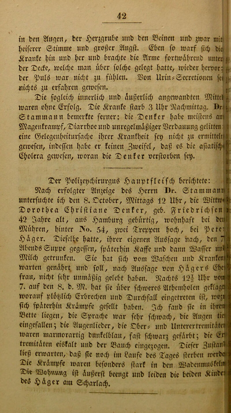 in ben Sfii.qcit, ber £er$grube itttb ben Seinen unb jwar min j| Reiferer ©timme unb großer Slngft. ©bcn fo warf fleh biä itranfe i)tn unb her unb brachte bie Krme fortwdhrcnb unten $ ber 3Decfc, weiche man über fofcfje gefegt hatte, wieber ferner: i ber ^pulö war nicht ju fühlen. Seit Urin*©ccrctioncn feil lucbtö ;u erfahren gewefen. £)ie fogfetd) tnnerltdb unb dufjerltch angcwanbtcit N?ittclSjj waren ohne Erfolg. £)ie Traufe flarb 3 Ubr Nachmittag. Drt j ©tanimauit bemerfte ferner: bie genfer habe meijtctrö am5 Niagenframpf, Diarrhoe unb unregelmäßiger Serbanung gelitten it eine ©elegeubetturfache ihrer Äranfheit fei) nicht $u ermitteln I gewefen, inbeffen habe er feinen B^ctfcf, baß c6 bie aj7atifch«| ©(wiera gewefen, woran bie Genfer »erftorben (cp. T — I £er 3)oli;ep<hirurguö & aupt f lei fcf; berichtete: Nach erfotgter Slnjeige bc3 fterrn Dr. ©tammatutj unterfudhte ich ben 8* Dctober, Ncittagö 12 Uhr, bie 2Öittw« Dorothea <5l>rtfltane Genfer, gcb. ^riebrichfett 42 3ahre alt, att3 Hamburg gebürtig, wohnhaft bei beul SNnhren, hinter IVo. 54, jmei kreppen h°<h/ bei ‘Pete:1 £dger. ^iefcl^e hatte, ihrer eigenen SlucSfage nach, bcn 71 j 2lbenbö©uppe gegeffnt, fpdtcrhüt dfaffc unb bann ©affer un? Ntilch getrunfen. ©tc hat fiel; oom 2Öaf<hcn unb dtranfem warten genährt unb foll, nach Sluöfagc* »eit ipdgcrö ©he* frau, nicht (ehr unmdßig gelebt haben. Nacßtö 12J Uhr non 7. auf bcn 8. b. 9N. hat fie über fchwereö Slthcmholen gcflagt worauf plbtplidh ©rbrccheit unb Durchfall eingetreten ift, woji (ich fpdterhtu Ärdmpfc gefeilt haben. 3cf> fanb fie in ihren! Sette liegen, bie ©prachc war fehr frf;wach, bie Singen tic: eingefallen; bie Siugenltebcr, bie SDbcr* unb Untercrtrcmitdtct' waren marmorartig bnnfelblau, faft fhwar; gefärbt; bie ©1 tremitdten eiöfaft unb btr Sauch cingejogcn. tiefer Suftanl ließ erwarten, baß fie noch im £aufc bcö £agetf flcrbcn werbe 2)ie dtrdmpfc waren befonberö ftarf in bcn SBabcnnmöfcln ^ie Schwung ifl dußerft beengt unb leiben bie beibeit dtiubf> bc>5 $dgcr am ©d;arlach.