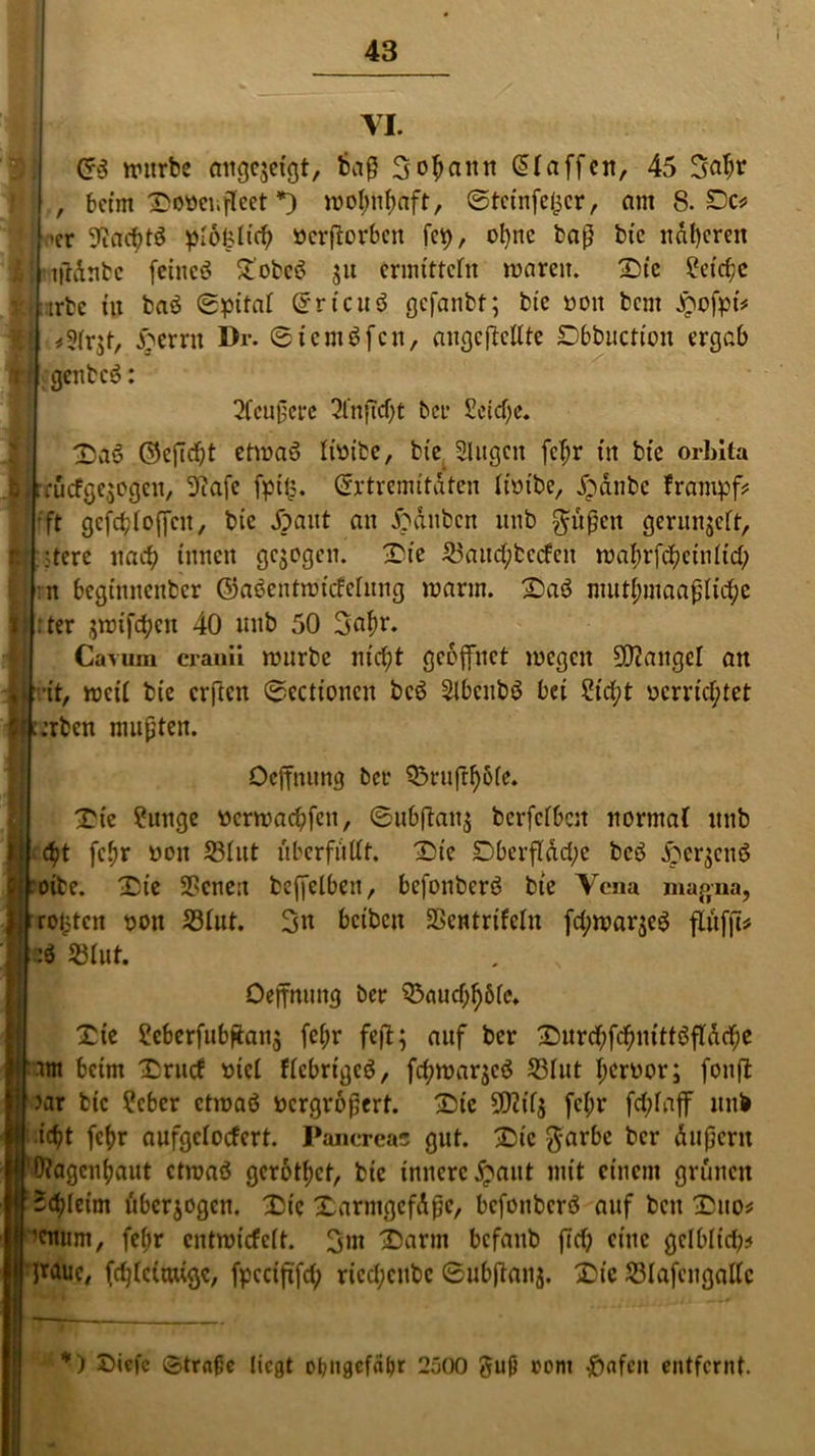 VI. Cr3 würbe mtgqctgt, baß Sodann klaffen, 45 3abr ) beim ^ooci.fleet *) wohnhaft, ©teinfefcer, am 8. De* •er SRacßtö piofeiieh öcrßorben fep, o^nc baß btc näheren ’ifldnbc fciitcö £obeö ju ermitteln waren. £h‘c Reiche trbc tu baö Spital Grrtcuö gefanbt; btc ooit beut £ofpi* *2(r$t, £ernt Dr. 61cmöfett, augejlcltte Dbbuction ergab genbeö: 2Cenßere 3l‘nftcf)t bei* £eid)e. T)af ©efießt etwaö Hütte, bt'e Slugctt feßr tu bte orbita rücfge,jegen, 9?afe fpi£. Crrtremitdten lim'be, £anbe frampf* ft gcfchloffcu, bte Jpaitt an Rauben unb $üßett gerunjeft, .•tere nach innen gezogen, £ie 23aucßbccfcn wahrfcßctultcb n begtnnenber ©aöentwiefefung warnt. £aö ntuthmaaßlicße . ter jwifeben 40 nnb 50 3aßr. Cavimi cranii würbe nicht gceflfnet wegen Mangel an •it, weif bte erften Stationen bcö Slbcnbö bei 2icßt »errichtet Serben mußten. Ocffmmg ber Q3ruff^5fe* Xie ?unge »erwaeßfen, ©ubßattj berfefbeu normal unb eßt feßr »oit S3Iut ttberfittft. jDte Dberfldcße bcö fterjcttö roibe. £ie 28cne:t bcffelbeu, befonberö bte Vena magna, rotjtcn »on 33fut. 3« beiten SSentrifeln fcßwar$eö flitffb? :ö 23fut. Oeffnuttg ber 33auchh6fc» £ie 2eberfubfian$ feßr feß; auf ber £mrcßfdßmttöf1(dcße •tm beim 'Crttcf »tef ffcbrigcö, fcßwaqcö 53Iut ßcr»or; fottß )ar btc ?cber etwaö »ergroßert. £)ic 5D?if5 feßr fcfjfaff unb ic^t feßr aufgefoefert. Pancreas gut. £nc $arbc ber Äußern D?agcnßaut etwaö gerottet, btc innere £a»t mit einem grünen Schleim überzogen. Die XartngcfAßc, befonberö auf bett -Duo* 'enum, feßr entwiefett. 3»t £>arm befattb ffcß eine gelblich* }rauc, fcßlcimigc, fpcciftfcß ricchcitbc Subßanj. X?ic SSIafetigattc