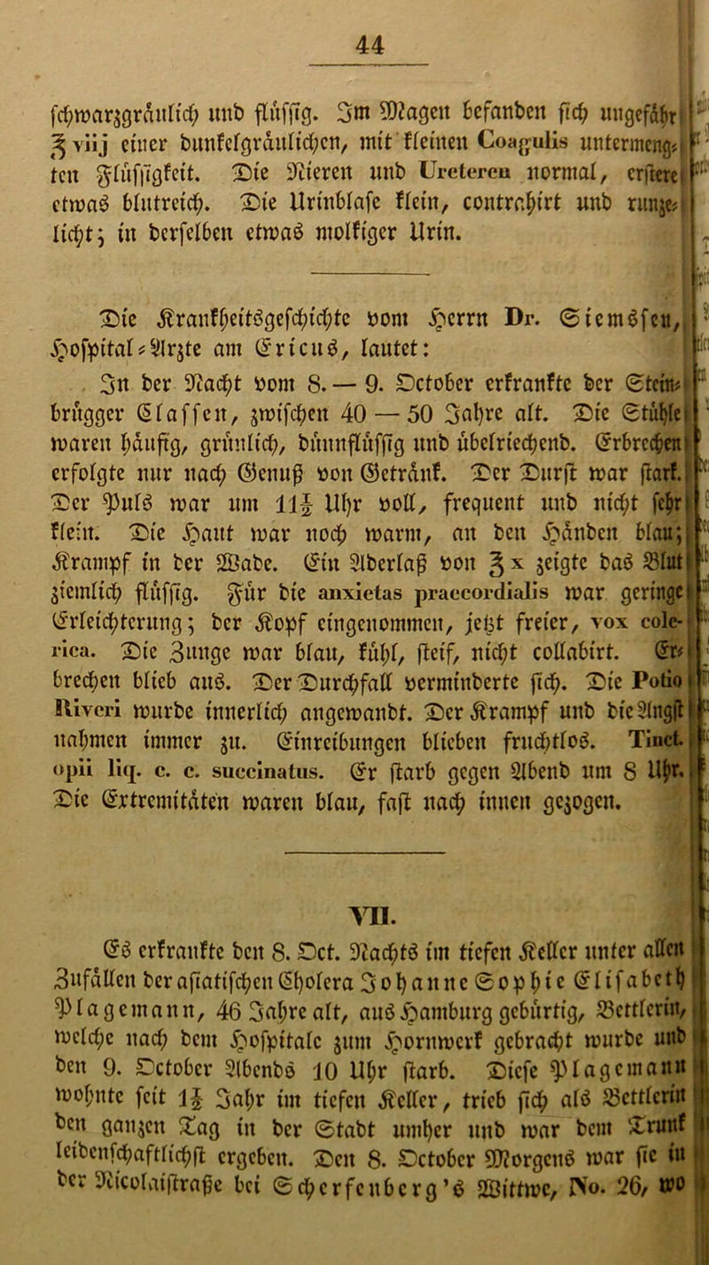 fchmar$grdittich unb flitfjTg. 3m hagelt befanben ft cf; ungefähr ['■; ^ vüj einer bunfctgrdutid;cn, mit ffeinen Coagulis untermeng«« r' ten $tüf|7gfet’t. Die Vieren imb Uretercu normal, erfleretF etma$ blutreich. Sie Urinbtafe ftein, contrahirt unb runje« | lic^t 9 in berfetben etmaö motfiger Urin. : [!;: Et Die ÄranU;eitögefd)id;te Dont £errn Dr. 0tcm$fen, £ofpitat*9lr$te am Srtcttö, lautet: 3n ber Stacht Dom 8. — 9. Dctober erfranfte ber extern# brttgger Staffen, jroifc^en 40 — 50 3nhre alt. Die (stühtet mareit hduftg, grünlich, bünnftüfftg nnb übetrtedjcnb. Srbrcchent erfolgte nur nach S5enu$ Doit ©etrdttf. -Der Dürft mar jtarf.. Der ^)utd mar um 1]J Uhr nott, frequent unb nicht fe$rj fteilt. Die jpaut mar uod; mann, au beit Rauben btau;; Ärampf in ber 2Dabe. Sin 2lbertaß boit §x jeigte ba$ $tuti : jiemtich ftiiffig. $ur bt’e anxietas praecordialis mar geringe! Srteid;tcrnng; ber $opf eingenommen, jetjt freier, vox cole- rica. Die Bunge mar btau, fut;t, fteif, nicht cottabirt. Sr*j brechen blieb and. Der Durchfad Dermiitberte jich- DiePotioi “ Iliveri mürbe innerlich angemanbt. Der Krampf unb bic2tngft nahmen immer $u. Stnretbungen bticbeit fruchttoä. Tinct. «pü liq. c. c. suecinatus. Sr ftarb gegen SIbenb um 8 Uf)t. Die Srtremitdten mareit btau, faft ttad; innen gezogen. a 111. S3 erfraufte beit 8. Dct. DZachtö im tiefen Äettcr unter atten Bufdtten berafiatifcheit St)otera 3ot)^il«c 0ophic Stifabeth 4>ta gemaitn, 46 3at;reatt, auöHamburg gebürtig, Settteriiv mctd;e nach bem jpofpitatc junt £oritmcrf gebracht mürbe unb beit 9. Dctobcr Slbenbo JO Uhr ftarb. Diefe 9-Uag ernenn mohtttc feit \\ 3at;r int tiefen fetter, trieb fich atö 33ctttcrin ^cn ganzen £ag tit ber (Stabt umher uitb mar bem Drunf leibcnfdbafttichft ergeben. Den 8. Dctobcr 50?orgctiö mar ftc in ber 9iicoIaiftraf}e bei (Schcrfcttbcrg’ö SBittmc, IVo. 26/