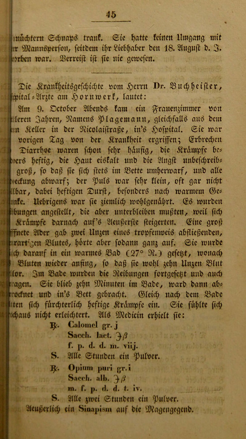 { nüchtern ©cbnapS tranf. ©tc t>attc fcttictt Umgang mit Irr SRannSperfon, fettbem il;r Liebhaber bcn 18. Sluguft b. 3. :>rbcn war. SBerrcift: ift fte nie gcwcfcit. tc ÄranfhcttSgefchichte »out iperrit Dr. 23ud;hetfter, ijpital*31rjlc am £oruwerf, Tautet: 31m 9. Detober 3lbenbS fam ein Frauenzimmer boit lerctt Fahren, 9tamcnS ^)Iagcmanu, gleichfalls aitS beut :n Ä'ellcr tit ber Sticolaiftrafje, in’S £ofpital. ©tc war vorigen £ag bon ber dfranfbeit ergriffen; ©rbrecheu Tuarrf)oe mären fc^oit fetjr häufig, bie iframpfc bc? RocrS ^eftxg, bie ftaut eiSfalt unb bie Slngft unbefchreib* groß, fo baß fie fid; ftctS im 33ette umherwarf, unb alle 1 eefung abwarf; ber ^ulS war fclfr Kein, oft gar nicht Kbar, habet heftigen £>nrft, befonbcrS nad; warmem ©e* ntfe. UebrtgenS war fie ziemlich wohlgenährt. @S würben hungen angefiellt, bie aber unterbleiben mußten, weil fid; dtrdmpfe barnad; auf’S Sleußerfte fteigertcu. ©ine groß ete 31ber gab zwei Unzen eines tropfenweiS abfltcßenbeit, rart;gen 33luteS, horte aber fobamt ganz auf- ©w würbe ch barauf in ein warmes 23ab (27° 9t.) gefeilt, wonad; 33luten wieber anftng, fo baß fie wohl zehn Unjen 23lut lor. 3nt 23abe würben bie Reibungen fortgefefct unb and; agen. (Sic blieb z^n Minuten im 33abe, warb bann ab ’orfnet unb tn’S S3ctt gcbrad;t. ©leid; nach bem 23abc :ten fleh fürchterlich heftige dbrdmpfc ein. ©te fühlte fid; hfluS nicht erleichtert. 3US 59tcbicin erhielt fie: IJr. Calomol ßr. j Saccli. lact. ^ß f. p. d. <1. in. viij. S. 31Ue ©tunbeu ein ^ulbcr. I^r. Opium ptiri jyr. i Saccli. alb. ^ ß m. f. p. d. d. t. iv. S. 3!Ue zwei ©tunbeu ein spulücr. Sieußerlid; ein Sinapism auf bie $tagcugcgcub.