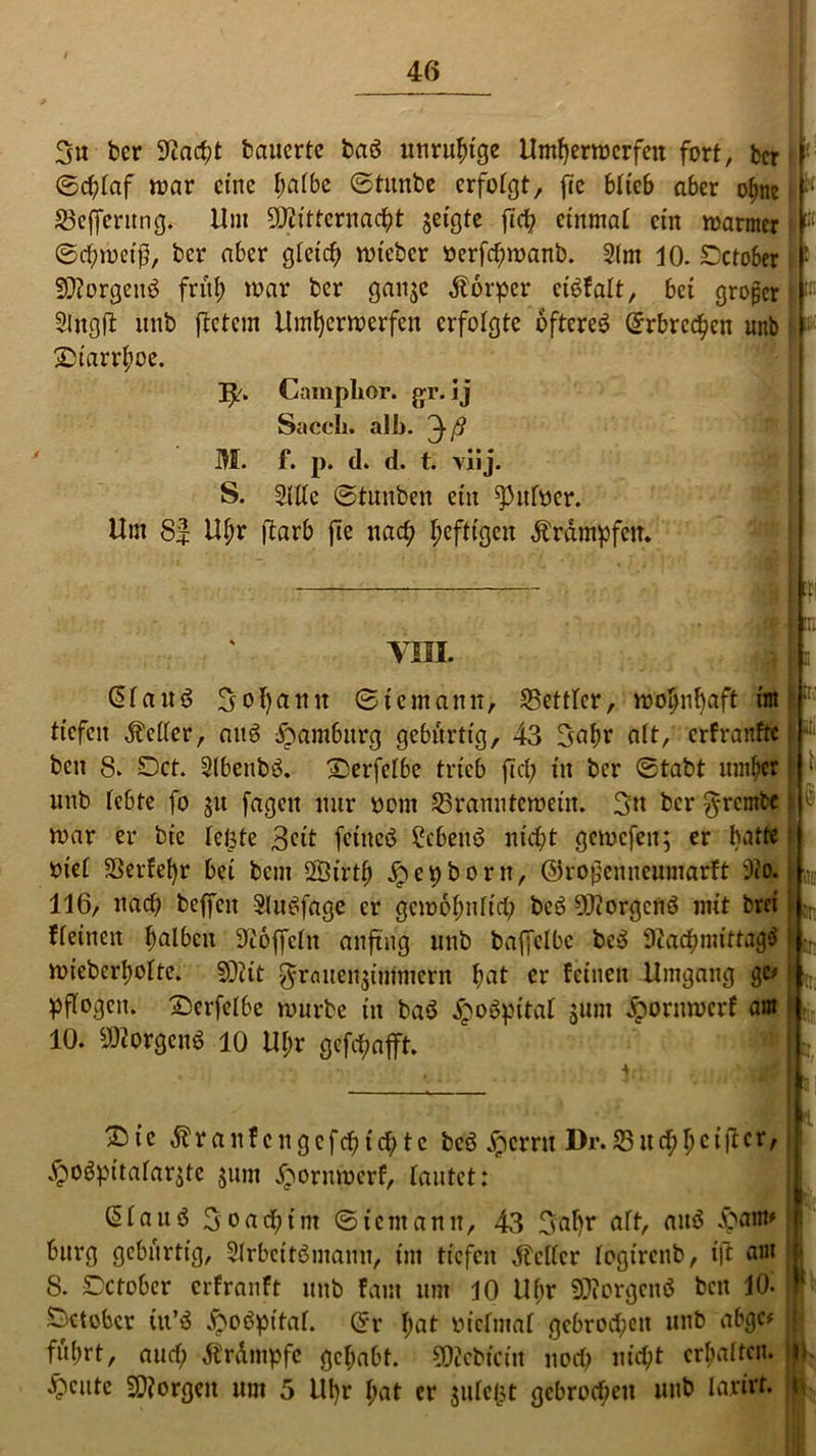 46 3n ber 9?acht bauerte baö unruhige Unterwerfen fort, fccr ©d)faf war eine f;afbe ©tunbe erfofgt, fcc bftcb aber ebne £3efferitng. Um 9J£ttfcrnacf?t geigte jtef? etnmaf ein warmer ©chmetß, ber aber gleich wteber »erfchmanb. 2(m JO. £)ctober Sttorgettö früh mar ber gange Körper etefaft, bet großer Slngft unb ftetem Unterwerfen erfolgte öfteres Erbrechen unb 2)iarrhoe. ]^. Camphor. gr. ij Saccli. alb. M. f. p. d. d. t. viij. S. Sitte ©tunben ein ^itfoer. Um 8| Uf;r ftarb jle nach heftigen Ärdmpfcn. VIII. C5f a u ö 3 ol)ann ©i cm amt, 25ettfcr, wohnhaft im tiefen dMer, aitS Hamburg gebitrtig, 43 3nhr att, erfranfte ben 8. Dct. SlbenbS. X^erfelbe trieb fiel; in ber ©tabt umher unb lebte fo ju jagen nur nom 25ranutemeüt. 3u ber $rcntfcc mar er bie feiste 3^it feines ?cbeitS nicht gemcfeit; er batte bief $erfef)r bei bem ffiirth jpepborn, ©rojjenneumarft 9?o. 116, nach beffcit SluSfdge er gewöhnlich beS Borgens mit brei ffeinen fmiben S^offcfn anftng unb baffelbc beS Nachmittags wieberhofte. fDtit Frauenzimmern hflt er feinen Umgang gc> pffogcit. Dcrfefbe mürbe in baS jpoSpitaf junt Jpornwcrf am 10. Borgens 10 Uhr gefchaft. ' J 2)ic daraufcngcfchtch tc beS jpernt Dr.23ttchhcM^cr' #oSpitafarste $um #ornmerf, tautet: (Sfauö 3oachtm ©temann, 43 3nf)r nft, aitS -Spant* bürg gebitrtig, SfrbcitSmamt, im tiefen Reifer fogirenb, itt am 8. Dctober erfranft unb faut um JO Uf;r 9D?orgenS ben JO« Sctobcr itt’S -froSpitaf. ©r hat m'cfmaf gebrochen unb abgc* fuhrt, auef; Ärdmpfe gehabt. €0?ebicitt noch nicht erhalten, feilte borgen um 5 Ubr hat er gufefst gebrochen unb larirt. r i:r r h‘ i f «r I... ., I