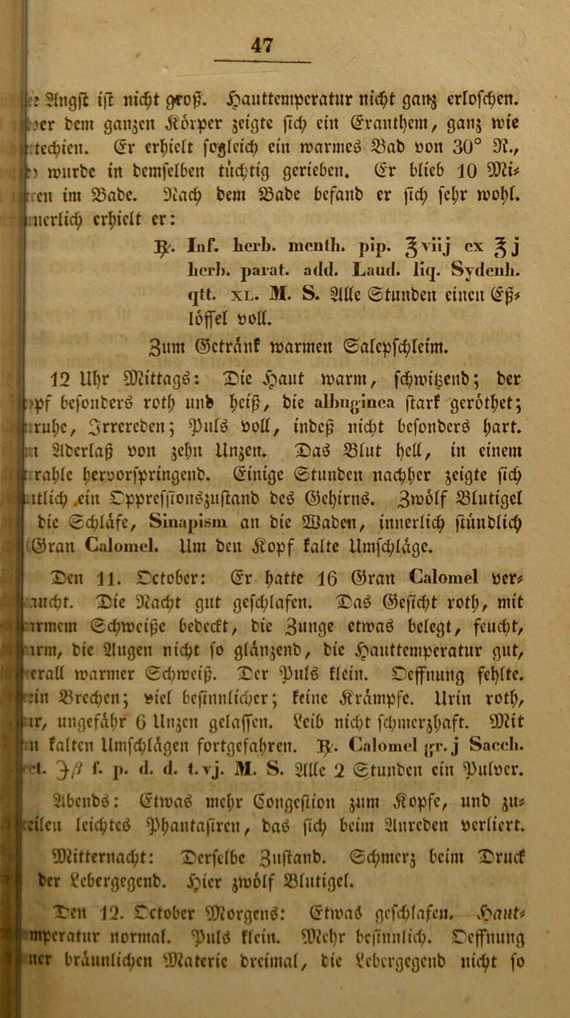 ■: tft nirf)t geofL Jpauttempcratur nic^t gan$ cr!ofcf;en. jlter bcm ganzen Äorpcr geigte fid; ein ©vantfycm, gang tute » : tednett. ©r erhielt foglcirf? ein warmeö 23ab oon 30° 5K., |r) würbe in bcmfelbeit tüchtig gerieben. ©r blieb 10 93H* It.en int 23abe. 9tad? bem 33abe befanb er fid; fcl;r woI)l. ncrlid; erhielt er: Inf. herb. mcnlh. pip. ^viij ex ^ j her!), parat, seid. Laud. liq. Sydenh. qtt. xl. M. S. Sitte @tnnben einen (ifj* loffel »oll. Bunt ©ctrdnf warnten ©alcpfd;letm. 12 llfyr 5Dcittagö: Die jpant warm, fc^wtisenb; ber i 'pf befonterö roll) nnb l;ctß, bie albuginca ftarf gerottet; Innige, Bttcrcbcn; ^)nfö »oll, tnbcß nid;t befonberö l;art. Ist Slberlaß üon jeijit Unjett. DaS 331nt f)dt, in einem jt ra^Ie i)eruorfpringcnb. (Einige ©tunben nac^>l>cr geigte fid; latlicb ein Dppreffton$$ufianb bcö ©clprnö. Broolf 23lnttgel btc (Bdjldfe, Sinapism an bie 2Öaben, innerlich fiunblic^ jt©ran Calomel. Um ben dbopf falte Umfrage. Den li. £ctobcr: ©r ftatte 16 ©ran Calomel ucr* tndjt. £ie 9?ad)t gut gefdjlafen. Dag ©efid)t rotl;, mit trmem (Eiweiße bebeeft, bie Bunge etwaö belegt, feuefjt, tritt, bie 2litgcn niept fo gldtgenb, bie jpanttemperatur gut, eratt warmer (Scbweip. Der ^nlö flcin. Deffnnng fehlte. ::in Brechen; utcl befinnltc&er; feine Ärdmpfc. Urin rotl;, 'ir, ungefd(;r 6 linken gefaffen. £cib nid;t fd;mcr$l;aft. sD?it n falten Umfd;lagen fortgefabren. ty. Calomel gr.j Sacch. fft. ^ß f- p- d. d. t. vj. M. S. Sitte 2 (Etuitbcit ein ^Htiucr. Sibcnbö: ©twag nicf>r (5ongef(t'on jnm $opfe, nnb $n* eilen lcid;tcg ^>f)anta|Treu, baö fid; beim Slttrcben perltcrt. Mitternacht: Dcrfclbc Buflunb. ©c^merj beim Drncf ber tebergegenb. £ncr jwolf Jölntigcl. Iren 12. Tctober Morgcnö: ©twag gcfd;fafcn, §awt* mpcratnr normal. 'Pnlg flcin. Mcl)r bcjTnnlid;. Dcffnniig ncr bräunlichen Üßateric brcimal, bie Vcbergcgcnb nicht fo