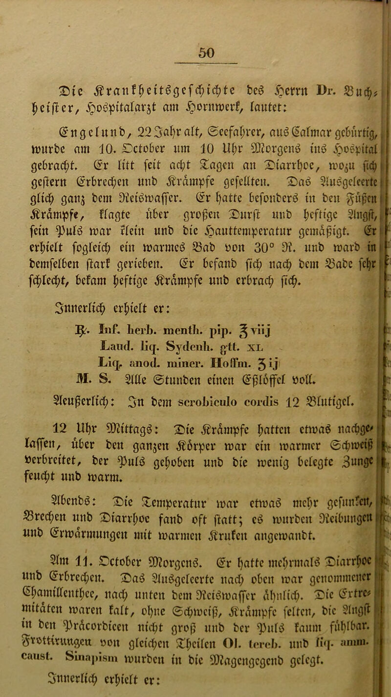 £>ic $ranfheit6gefchtchte be6 £ernt Dr. 23uch* ^elfter, £obpitatar$t am jpornmerf, lautet: d n g c t u n b, 22 %al)v alt, (Seefahrer, au3 (safmar gebürtig,, mürbe am 10. Detober um 10 Kfm 5Qiorgenö tuö Jpoöpitali gebracht @r litt (eit acht Etagen au Ttarrhee, mo^u fic^ j gefteru (Erbrechen uub dt'rdmpfe gefettteu. 2)aö 2tu6gefeerte j gtief; gau$ bem Oietbmaffcr. @r l)atte befonberö iu beu $üßcn | Äränipfe, Wagte über großen Turffc uub heftige Slngft, ; feilt ^)uB mar rtetit unb bic jpauttemperatur gemäßigt. (ürr | erhielt fogfeief? ein marmcö 23ab »oit 30° 9i. uub marb in bemfetbeit ftarf gerieben, @r befanb fich nach beut S3abe fcf)r :: fehlest, befam heftige Krampfe uub erbrach ftch. ■ 3itnerttch erhielt er: Inf. herb, menth. pip. ^ vii j Land. lief. Sydenh. gtt. xl Licp anod. miner. Hoffm. 3 U m. S. Sitte ©tunben einen Qrßtbffct »oft. -2teußcrtich: 3u bem scrobiculo cordis 12 23tutigcf, : ;- 1 i i). in 12 lH)r Sfötttagö: £>ie Ärdmpfc haften ctmab uaebge' taffen, über bett ganzen Körper mar ein mariner ©chmciß »erbreitet, ber ^3utö gehoben unb bie menig betegte Bunge feucht uub marm. Slbenbö: ^Die Temperatur mar ctmaö mehr gefunden, ^Brechen uub Diarrhoe fanb oft ftatt; cö mürben Reibungen unb Grrmdrmungcu mit marnteit Bruten angemanbt. i 3(nt 11. Dctobcr 502orgcnö. @r hatte mehrmals Diarrhoe unb Erbrechen. £5a$ 9luögclccrtc nach oben mar genommener ^hamitfenthee, nach unten bem Oiciömaffcr ähnlich- £ic @*tre# mitdten maren Mt, ohne ©chmeiß, Ärdmpfc fetten, bic Slngft in ben ^racorbiceit nicht groß unb ber spulS faunt fühlbar. $tott«uttgeu v>oit gtcichcn Thciten Ol. tereb. unb %• caust. Slnapism mürben iu bic 9D?agcngcgcnb gefegt. innerlich erhiett er: