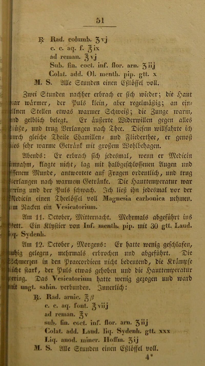 öl IjL Rad. colmnb. 5vj c. c. aq. 1‘. ^ Ix ad rcman. ^vj Sub. (in. eocl. inf. flor. arn. 5 üj Colat. add. Ol. mcntli. pip. gtt. x M. S. Sille ©tunbcn einen ©ßlojfel ooll. 3wet (Sfunben natf;hcr erbrach er j7d; wteber; bie £ant ar warmer, ber $ulö Kein, aber regefmdptß; an ein? .fncit (Stellen etwas warmer Schweiß; bte Bunge warm, tb gelblich belegt. ©r äußerte SSibcrwillcn gegen allcö ußc, unb trug Verlangen nach &t;cc. liefern willfahrte id; treh gleiche 5^:l)cilc ©hamillcn* unb $lieberthce, er genoß .ee> fel)r warme ©ctrdnf mit großem Wohlbehagen. SlbcnbS: ©r erbrach ßch jcbc&nal, wenn er Mcbiciu :nnal;m, flagte nicht, lag mit hulbgefchloffencn Singen unb fenem Munbe, antwortete auf fragen orbcntlich, unb trug erlangen nach warmem ©etrdnfc. Sic Jpauttcmpcratur war ::rtng nnb ber ^ulö [darnach. 3d; ließ i(;n jcbebmal oor ber ftebictit einen 3l^ccr6fTc^ Magnesia carbonica nehmen, tn 9iacfcn ein Vesicatorium. * Slm 11. Setober, Mitternacht. Mcf)rmafö abgcfnhrt tnS *ctt. ©in $li;|ticr oon Inf. menlh. pip. mit 30 glt. Laud. q. Sydenli. Slm 12. Sctobcr, Morgens: ©r l;utte wenig gcfd;lafcu, uhig gelegen, mehrmals erbrochen unb abgeführt. Sie l :5chmeqen in ben ^)raccorbiccn nicht bebentenb, bic Krampfe | icht ßarf, ber ^)ulö etwas gehoben unb bic £auttcmpcratnr cering. Saö Yesicatoriiun t)attc wenig gezogen unb warb tut ungt. sabin. oerbunben. Bnncrlid;: Tfc. Rad. arnie. fiß e. c. aq. font. ^>iij ad rcman. sub. (in. coct. inf. flor. arn. 5>'j Colat. add. Land. liq. Sydenli. glt. xxx Liq. auod. ininer. Ilollin. 5Ü M. S. Sille ©tunben einen ©ßloffcl ooll. 4*