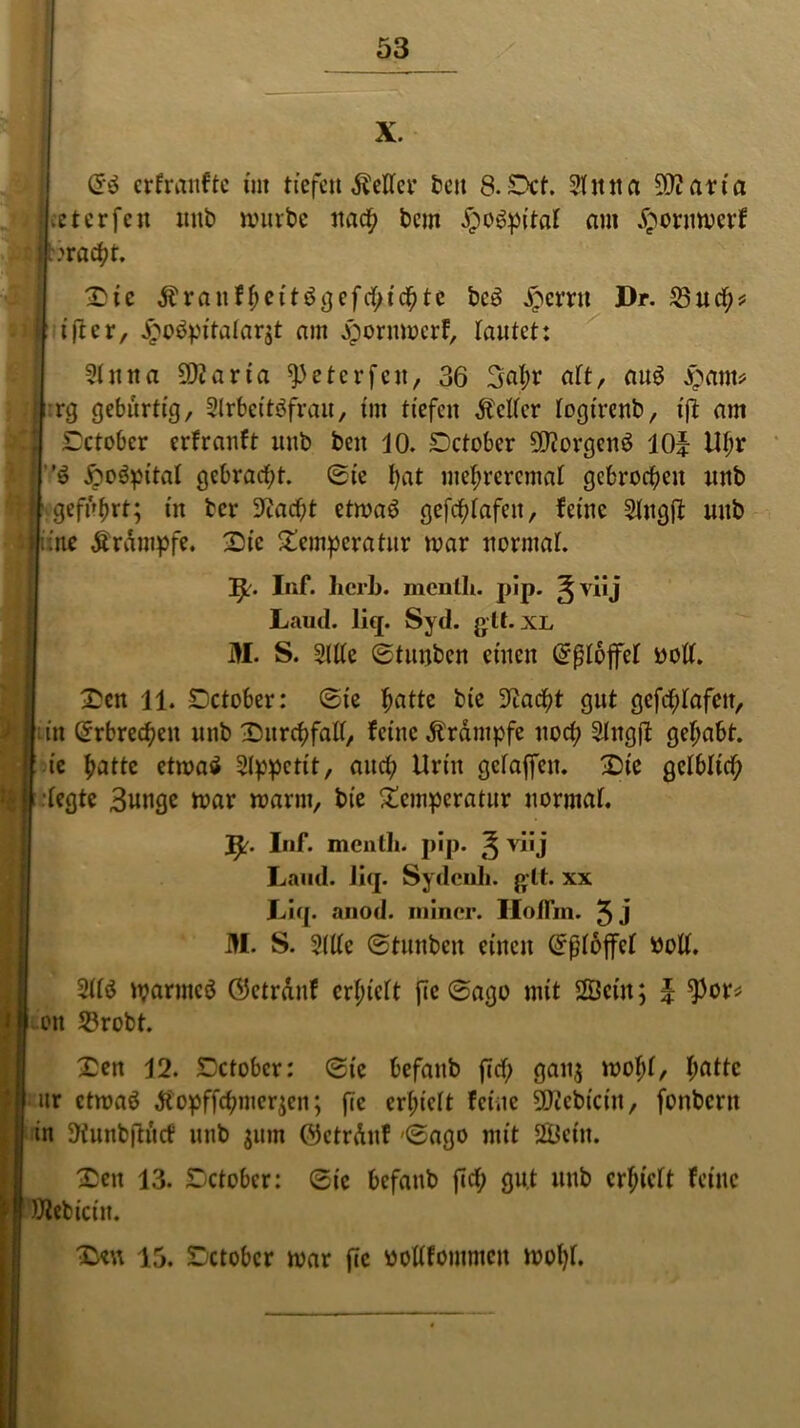 X. (S$ crfranftc im tiefenÄetfer beit S.Dct. Stittta SOiaria et er feit uub würbe itad; bcm Jpoöpftal am .^oruwcrf iwacpt. Tic &rauffyeit$gefcfyicfyte bc3 Jpemt Dr. £3ud;* tftcr, Jpobpitalarst am Jiporumcrf, tautet: Stnna ÜKarta ^eterfett, 36 3apr aft, au$ £am* ifrg gebürtig, Slrbcitöfrau, int tiefen fetter togirenb, ift am Tctober erfranft uub beit 10. Dctcbcr 9J?orgctt3 10? Upr | ö £w3pitat gebrad;t. ©te !>at mepreremat gebroden unb | geführt; in ber 9?acpt etwaö gefeptafeu, feine Stugif uub fiftte Ärdmpfe. Sic Temperatur war iwrntat. fy. Inf. herb. menth. pip. ^viij ,, Laud. liq. Syd. glt. XL  E S. Sitte ©tunben einen Grjjtojfct »oft. Ten 11. Tctober: ©ie patte bte 3^adf?t gut gefeptafen, u'it Qrrbrecpeit unb Turcpfalf, feine Ärantpfe uod; Singt! gepabt. bic patte etwatf Slppctit, and; Urin getaffen. Tie getbtiep fegte 3unge war warm, bie Temperatur uormat. Inf. menlh. pip. £ viij Land. liq. Sydcuh. glt. xx Liq. anod. miner. Hoffm. 5j M. S. Sitte ©tunben einen ©ßtoffet wolt. Sttö iparntcö ©ctrdnf erpiett fTc ©ago mit 2Öciu; ? $or* ■um S3robt. Ten 12. Dctobcr: ©ic befattb fid; gau$ wollt, patte \ ur etwaö diopffepmerjeu; fic erpiett feine iicbtciu, fonberu in Üfunbftitcf unb $um ©ctrduf ©ago mit 2Öein. Ten 13. Tctober: ©ic befaub fid; gut uub erpiett feine 1 Webiciit. Ten 15. Tctobcr war fic bottfommcu nwpf.