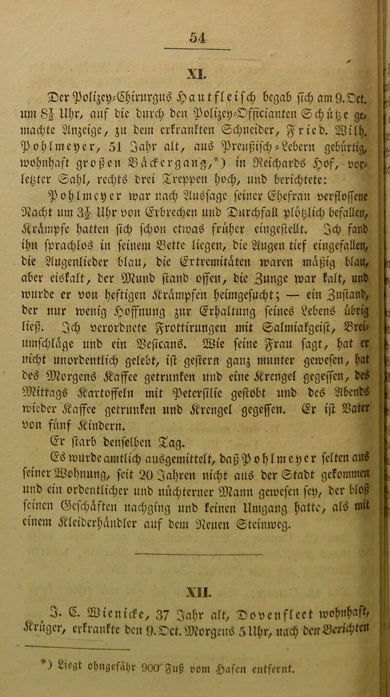 Der ^otf$c9*(5&mtr(ju$ # a u t fl c t fch begab ftcb am 9.£)ct. L um 8J Ufyx, auf bfe burdf> bat ^olijch*Dfftciantcn ©chitl^e ge> machte Sinnige, ju beut erfranften ©chneiber, $rteb. SÖtllj. ^3ol>lme^)cr, 51 3af)v alt, au$ spreußtfehSebent gebürtig, mohntyaft großen S def ergang.,*) in 9?etcharb3 £of, »or# fester ©al;l, rcchtö bret kreppen hoch, unb berichtete: ^3 cri; tut cp er mar nach Slugfagc feiner @hefrau öerfloffene 9tad;t um 3J Ul;r oott @r6rec$en unb Durchfall plolslid; befallen, Krampfe Ratten fiel; fd;on ctmaö früher etugeftellt. 3$ faub ihn fpracbloä tit feinem Sette liegen, bt'c Singen tief eingefallen, bie Slugcnlt'eber blau, bie ©rtremitaten marat mäßig blau, ;I aber etöfalt, ber 502 unb ftanb offen, bie Bunge mar falt, unb r mürbe er oott heftigen Ärdmpfen brimgefucht; — ein Bujlanb, ber nur mentg Hoffnung jttr Erhaltung feineö 2eben$ übrig ü ließ. 3cb berorbnete grottirungen mit ©almiafget(t, Sreü i ? umfcbldge unb ein SßeftcattS. 2Öte feine grau fagt, bat cr nicht unorbentlicb gelebt, ift geftern gan$ munter gemefcit, $at be3 502orgen$ Kaffee geträufen unb eine Ärengel gegeffett, bc$ SUiittagä Kartoffeln mit ^>eterßlie geßobt unb bed SlbctiM ; mteber Äaffce getrunlen unb Äratgcl gegeffett. @r ifi Satcr beit fünf Ätubern. @r ftarb bcnfelbctt £ag. @3 mürbe amtlich auSgemittelt, baß of)lmc per feiten att$ . feiner S&otynung, feit 20 3al)rctt nicht aitö ber ©tabt gcfommctt j unb ein orbentltcher unb nüchterner 5D2amt gemefett fep, ber bloß feinen ©cfchdfteit nachging unb feinen Umgang huUo, al$ mit einem Älcibcrl;dnblcr auf bau 9icucit ©teiumeg. XII. f 3. & Söienicfc, 37 3al;r alt, Dobcnflcct wohnhaft, Ärügcr, cvfranftc bat 9. Cct. borgend 5lU;r, nach bcuSrrid;tcn *) ^*9* °htt0efdl;r OOCT^uß ront §afeit entfernt.