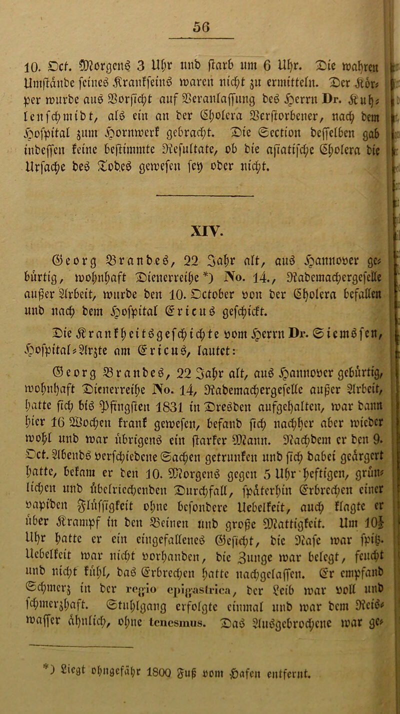 10. Cef. ©IcrgenS 3 Uljr unb flarb um 6 Hf)r. Cie magren Umjiänbe feineb tenffeinb mareri nicht ju ermitteln. Cer dtor# per mürbe aus SSorjTcfyt auf SSeranlaffung beb £errn Dr. &'uij* leitfchntibt, alb ein an ber (5f;otcra SSerftorbener, nach bem £mfpttal sum jpornmerf gebracht. Cie ©ection befjelben gab inbefien feine beftimmte Otefultate, ob bie ajTati[d;e ßbolera bic Urfac^e beb £obeb gemefen fei) ober nicht. F; r f XIV. •| ll ©eorg 58ranbeb, 22 3abr aff, aub jpamto&er gc* ; bürtig, mofjnfmft Cienerreibe *) No. 14., 9?abcmacbergefclle außer Arbeit, mürbe ben 10. Cctober oon ber Spolera befallen nnb nach bem jpofpital Grrieub gefebieft. Cie Äranf beitbgefebiebte oont £errn Dr. ©icmbfcn, £ofpital*2lrste am Grricub, lautet: ©eorg 58ranbeb, 22 3abr alt, aub ^attnooer gebürtig, mobnl)aft Cienerreibe No. 14, Otabemachergefellc außer Arbeit, l;atte ftcb bib $)jtug|fen 1831 in Crebbcit aufgcbaltcu, mar bann hier IG SÖocben franf gemefett, befanb ftcb nachher aber mteber mobt unb mar übrigettb eilt flarfcr 9D2anit. Siacbbent er beit 9. Cct. Sibeitbb oerfcbiebcue ©acben getrunfen unb jTcf; habet geärgert I;atte, befam er ben 10. Süiorgcnb gegen 5 Uhr ’ heftigen, grün# lieben unb übctriccbcnbeu Curcbfall, fpdtcrbin Erbrechen einer oaptben ^lufftgfeit ebne befonbere Uebelfett, auef; flagtc er über dtrampf in beit deinen mtb große 9D2attigfcit. Hut 10$ ill)r butte er ein cütgefalfeneb ©efiebt, bic 92afe mar fpifc. Ucbelfcit mar nicht' öorbanben, bie 3uitge mar belegt, feucht unb nicht fühl, bab Erbrechen batte uacbgclaffen. @r empfanb ©cbmerj itt ber regio epigasirica, ber £cib mar ooll unb fcbmerjbaft. ©tublgaug erfolgte einmal unb mar bem 9?cib# maffer dt)itlicb, ohne tenesmus. Cab Slubgcbrocbcuc mar ge# O £ic^t ol;ngefül;r 1S00 Suß oom -Jörtfen entfernt.