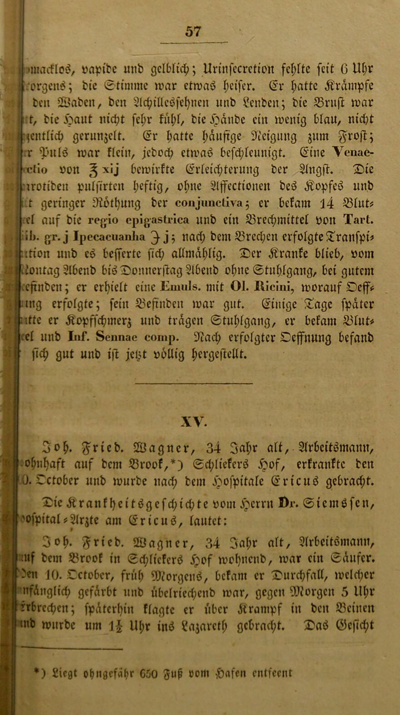 ■ i mtacfloä, rapibc unb gelblich; Urtnfccrctioit fehlte feit G Ut;r .orgeng; bie Stimme mar etmaö Reifer. Sr ^attc Krampfe beit Sßabett, ben 2ic^tllcö[d)ncit ttitb 2cnbcn; bte S3rttfl mar t, bte ftaut nicht fef;r fitl;f, bte jpattbe eilt metttg blau, nicht jfijentlich gerunzelt. Sr ijattc ^duftge Steigung jitm ^rofb; rr 931tlö mar fteilt, jcbcct; etmaö bejehfeunigt. Sine Venae- «clio von § xij bemirfte Srleichterung ber 2lngjt. 33te trottbett pulfirten t;eftig, ohne Slffectioneit be3 $opfe3 itttb iit geringer Stothung ber conjunctiva ; er befam J4 Blut* et auf bic regio cpigastrica unb eilt Brechmittel OOit Tart. ilj. gr.j Ipecacuanha 3 j? nach bem Brechen erfolgte£ranfpt* itioit itttb eö befferte fict; altmdhtig. 23er Ärattfe blieb, öom itoittag Slbenb biö IDonnerjlag Slbeitb ohne Stuhlgang, bet gutem eftnbett; er erhielt eilte Knnils. mit 01. Ilicini, morauf Deff* mg erfolgte; fein Beftitbeit mar gut. Sinigc £agc fpdtcr ttte er Äopffchuter$ uttb tragen Stuhlgang, er befani Blut« ^cl unb Inf. Sennae comp. Stach erfolgter Dejfnung befanb fich gut unb ijt jeljt rollig hevgeftellt. XV. 3oh* ^ricb. SBagitcr, 34 3al;r alt,■ 2frbcitömamt, ohithaft auf bent Broof,*) Schlieferö ftof, erfranftc bett ü. Tctober unb mürbe nach bent ^ofpt'tale Srtcuö gebracht. £ie Ärattfheitögcfchichtc ront jpernt Di*. Stent6fett, 'ofpital#21rjte ant Sricttö, lautet: 3oh- ftrtcb. 2Öagttcr, 34 Saht* alt, Slrbcitömann, inf bent Broof in Schltcfcrö £of mohnenb, mar ein Sdufcr. 3ett JO. £ctobcr, früh STiorgcnö, befallt er Durchfall, melier nfd 11glief; gefärbt unb ubclrtechenb mar, gegen borgen 5 lU;r rrbrccbcit; fpdterhitt flagtc er über dirampf tu beit Beinen ittb mürbe unt U(;r inö ^ajarctf; gebracht. 33aö Öcficht *) iiegt ohngefübr 6.00 3uj? üom &afen cntfecitt