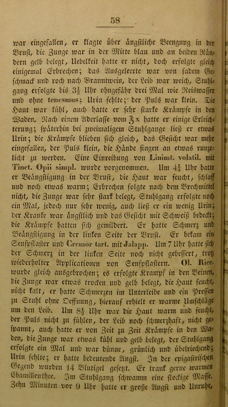 war eingefallen, er Wagte liber dngfHtche Beengung tn ber Brujf, tote Bunge war tn ber 9J?itte blau nub an beiben 9täit* 11 bent gelb belegt, Uebelfeit hatte er nicht, hoch erfolgte gleich einigemal ©rbred)en; baß Slußgeleerte war oon fabem ®e* fehmaef itttb rod; nach Branntwein, ber Scib war weich, Stuhl* I j, gang erfolgte biß 3| Uhr ohngefabr bret 9Jtat wie Dfetßwajfer «nb ohne tenesmus; Urin fehlte; ber fhtlß war Wein. Xic £aut war fit!;!, amt hatte er fel)r jtarfe Krampfe in ben j SBabcn. Stad? einem Slbcrlajfe »ontgx hatte er einige ©rletdp t ternng; fpdterl;in bei ;wetmaltgem Stuhlgänge ließ er etwaß Urin; bie Ärdmpfe blieben ftd; gleich, baß ©leßcht war mehr eingefallen, ber ^)ulß Wein, bie £anbe fingen an etwaß rmt;e* liebt ;u werben, ©ine ©tnretbung »ott Linimt. volaiil. mit Tinct. Opii simpl. wttrbc »orgenommen. Um 4\ Uhr fyatte er BedngfKgung in ber Bruff, bie jrmut war feucht, fchlajf unb noch etwaß warm; ©rbrcchen folgte nach bem Brechmittel itid;t, bie Bunge war fcl;r jfarf belegt, Stuhlgang erfolgte noch : ein 5Dcaf, jebod; nur fchr wenig, auch lief) er ein wenig Urin; ber Traufe war dngfiltd; unb baß ©eftcht mit Schweiß bcbccft; bie Krampfe hatten fiep gemtlbert. ©r hatte Sdpncr; unb BedttgfKgunJ in ber lüden Seite ber Bruft. ©r befarn ein Scnfpflaftcr unb Crcmor tart. mit Jalapp. Um 7 Ul)r hatte )T<h ber Schmer; in ber linfeu Sette noch nid)t gebelfert, tro§ I voiebcrh-olter Slpplicatt'onen oon Senfpflaftern. Ol. fticc. würbe gleich außgcbrod;cn; cß erfolgte Krampf itt beit Beinen, bie Bunge war etwaß troefen unb gelb belegt, bie jpaut feucht, wicht falt, er hatte Schmerlen im Unterlctbe mtb ein ^reffen SU ©tnl;l ol)nc Dcjfnung, hierauf erhielt er warme Umfrfddgc um beit Selb. Um 8£ Ul;r war bie jpaut warm itttb feucht, j ber $ttlß nicht ;u fühlen, ber £cib nod) fd;mcr;l)aft, itid;t ge# fpamtt, and; hatte er oott Beit ;u Beit Ärdmpfc in ben SBa* ' bett, bie Bunge war etwaß fit!;! unb gelb belegt, ber Stuhlgang | erfolgte ein 50?at unb war bitune, grünlich unb übclncd)cnb; Urin fehlte; er hatte bcbcutcnbc Singft. Bu ber cptgaftrt|d;ett ©cöenb würben 14 Blutige! gcfeljt. ©r trauf gerne warmen h ©bamillenthee. 3m Stuhlgang fd;mantm eine floefige 5D?affc. 3ehn fOlinuten oor 9 Ul;r hatte er große Slngft unb Unruhe, jfi,