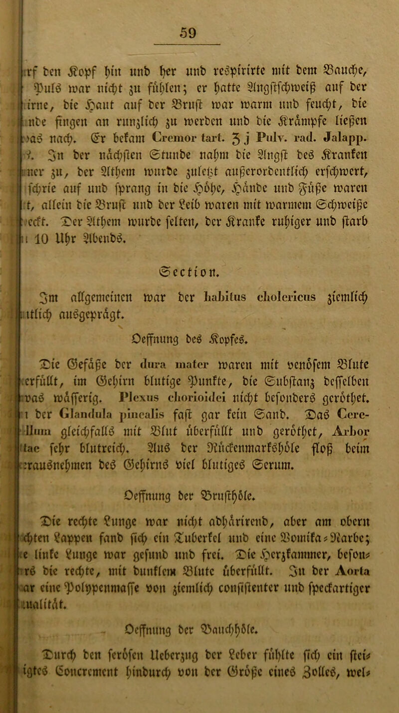 rrf ben $opf l)in unb fyer itub rcSpirirtc mit bent 23attd;e, ii spulS war nicht 51t fitzen; er hatte Slngftfchweiß auf ber 1 irne, bie £aut auf ber SSruffc mar warm uub feucht, bte : nbe fingen au runßicb $u werben uub bte Krampfe ließen I . >aS nad;. <5r befam Cremor tarl. 3 j P*dv. rad. Jalapp. J-t. 3« ber ndd;jlcn Stunbe nahm bie Slngß: bcS Traufen ucr $u, ber 9ltl;cm würbe $u leist außerorbcntlich er fd; wert, i ft^rte auf uub [prang in bie £6l)c, JjSdubc uub $ußc waren t, allein bicSruft uub ber Selb waren mit warmem Schweiße j 1 ccft. Der Slttjem würbe feiten, ber Traufe ruhiger uub flaib i|t 10 Ufw 5lbeubS. Sccti on. 3m allgemeinen war ber liabilus choiericus $tcmlich ! ittlich ausgeprägt. N Oeffnung beS Kopfes. Die ©efaßc ber dura matcr waren mit yenofem 23lute erfüllt, im ©el;irn blutige fünfte, bie Subftan$ beffelbeu naS wajferig. Plexus chorioidei nicht bcfonbcrS gerottet, ri ber Glandula plncalis faß: gar feilt Sanb. DaS Ccrc- Ilmn glcid;fallS mit 53lut überfüllt uub gerettet, Arbor tac fcf)r blutreid;. 2lttS ber 9h'icccnmarfSf;ole floß beim :rauSneh»nen beS ©c^irnS Piel blutiges Serum. Oeffnung ber $3ruftf)6lc. Die rechte ?ungc war nid;t abl;drircnb, aber am obcrit dften Wappen fanb fid; ein Dubcrfcl mtb eine SBoimfa**Karbc; e linfc Sunge war gcfitub uub frei. Die Dcrjfammer, befott* rS bie rechte, mit bunflcm §3lutc überfüllt. 3u ^ Aorta ar eine ^Polppcumaffe pou $temlid; coußflentcr mtb fpeefartiger tualitdt Oeffnung ber ^aud^öle. Durch ben ferofen llcbcr$ug ber ?ebcr füllte fld; ein ßei* igteS Goucrcment funburd? pou ber ©roßc eines Sollet tt>el*