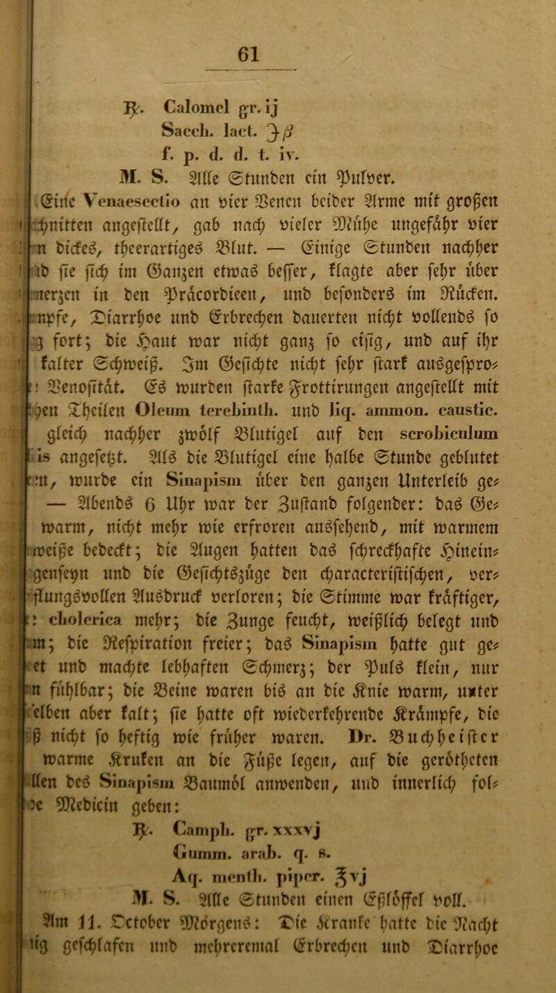 31'. Caloinel jyr. Ij Saccli. laet. 3ß f. p. d. d. t. iv. M. S. 2l((e ©htnben ein ^ufoer. .Qfinc Venaesectio an tu'cr SSenctt beiber 2trme mit großen ♦ t^nitten angefteltt, gab nad; uietcr 50citb>c ungefähr mer : n biefeS, tbeerartigeö 23tut. — Grunge Stunben narfjfjer ! tb flc fcc^ tm ©angen etmao beffer, fragte aber fetm über t| nrterjen in ben 3])rdcorbteen, unb befonberö tm 9?üden. rupfe, Xtarr^oc unb @rbrcrf?en bauerten utc^t »oltenbs? fo I g fort; bie £ant mar ntcf?t gan,$ fo ctjtg, unb auf ifyr tj fatter Schmeiß. 3m (55cfict?te nici)t fct;r ftarf attSgefpro# : SL'enofitdt. ©£ mürben fiarfe ^rotttrungen angefteltt mit petl £f)citett Oleum terebinlh. uttb Jiq. ammon. caustic. gteief? itac^cr $m6lf 23tuttget auf ben scrobiculum is angefeljt. 2lt$ bte 23tutigct eine fyatbe Stunbc gebtutet m, mürbe ein Sinapism über ben ganzen Unterleib ge# — StbenbS G U(m mar ber 3uftanb> fotgenber: baö ®e# marm, ntc^t mef>r mte erfroren auäfefyenb, mit marinem meiße bebeeft; bie Stugen Ratten baö fcbrecftmftc hinein# gcitfepn unb bte ©cjüettSjüge ben cf;aractcri|'Hfct?en/ ocr# • ftungöoolten 2lu3brucf »ertoren; bte Stimme mar fraftiger, : cLolerica metir; bte 3ungc feuef)t, meißttef? betegt unb m; bie JHefptration freier; baö Sinapism fiatte gut ge# et unb mad;te lebhaften Scfunerj; ber 9)utö fteiit, nur n fühlbar; bie 33eine marett btö an bte dftüe marm, unter etben aber fatt; fte oft mieberfe^renbe Trümpfe, bie 0 nicfit fo heftig mic früher maren. I)r. 23ud;f;c iftcr marme .ftrufen an bte %itßc legen, auf bte gerotteten den beö Sinapism 23aum6t anmenben, unb innerltd; fot# Je 5Rcbicin geben: 3£. Campli. jjt. xxxvj Glimm. ar.'ih. q. s. Aq. mentli. piper. ^vj 3f. S. 2(tte Stnnbcn einen Grftfoffcf nolt. 3(m H. SDctober TOrgenö: Xüc dtranfe batte bie 9iact;t iig gefeptafen unb mebreremat ®rbrcd;cn unb £iarr(;oc