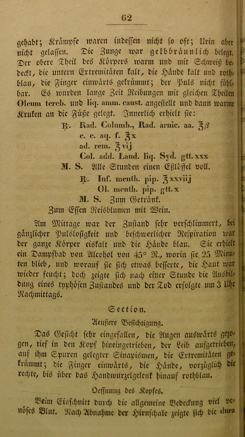 gehabt; ßrdmpfe waren inbeffen nicht fo oft; Urin aber webt getanen. Sic Bunge war gelb braun tief? belegt. X>cr obere £t)cit bcö $6rper$ warm uub mit (Schweiß fce> beeft, bte untern ©rtremitateu Mt, bie £dnbe Mt unb rotb* blau, bte Ringer einwärts gefrümmt; ber 9>ut$ nicht fh\)U bar. @3 würben tauge Beit Reibungen mit gleiten ^^cilcn Oleum tereb. unb Üq. amm. caust. angcflettt nnb bann warnte Prüfen an bte güße getegt. Bnnerttch errett fte: IjL . Rad. Co hi mb., Rad. arnic. aa. ~^ß c. c. aq. f. ^x ad. rem. ^vij Col. add. Laud. liq. Syd. gtt.xxx E S. Sltlc ©tunbett einen ©ßtoffet soll. r . ! s. ? fy. Inf. menll). pip. ^xxyiij 01. menth. pip. gtt. x M. S. Bum ©etrdnf. Bunt @ffcn SÄctöblumen mit 28ein. 2(m 5Dctttage war ber Buftaub fetjr öerfcbltmmcrt, bet gänzlicher ^utötoftgteit unb bcfchmerltcher SJtefpiration war ber ganze Körper eiöfatt unb bte £&nbe bfau. 0tc erhielt ein Sampfbab oott -2ltcot)ot ooit 45° Di., worin fte 25 Sföiuu* ten blieb, uub worauf fte fid) etwaö befferte, bic £aut war wteber feucht; bed) geigte ft et; nach einer 0tunbc bte Slitäbil* bung etneö typhofen Buflaubeö unb ber £ob erfolgte um 3 Ut}r 9Zad;mittag6. 0 e c 11 o tt. 2fcußerc Q3cftcbttgung. 25aö ©cffc^t febr eingefallen, bte Singen ait$wdrt$ gejo# gen, tief in beit dbopf binetitgetricbcn, ber 2ctb aufgetricbctt, auf it)m 0purcit getegter 0faapiömen, bic ©rtrcmitdten g^ frummt; bte -ginger cinwdrtö, bic jpdttbe, vorzüglich bic rechte, btb über baö jpanbwurjclgcfenf hinauf retl)blau. Ocffmutg bcö ^opfcö. 5?etm @tnf<$nttt burct; bic allgemeine 53ebccfung vid vc* uofcö S3tut. 9iach 2(bnal;mc ber Jptrnfchalc zeigte ftch bic <l|,ra