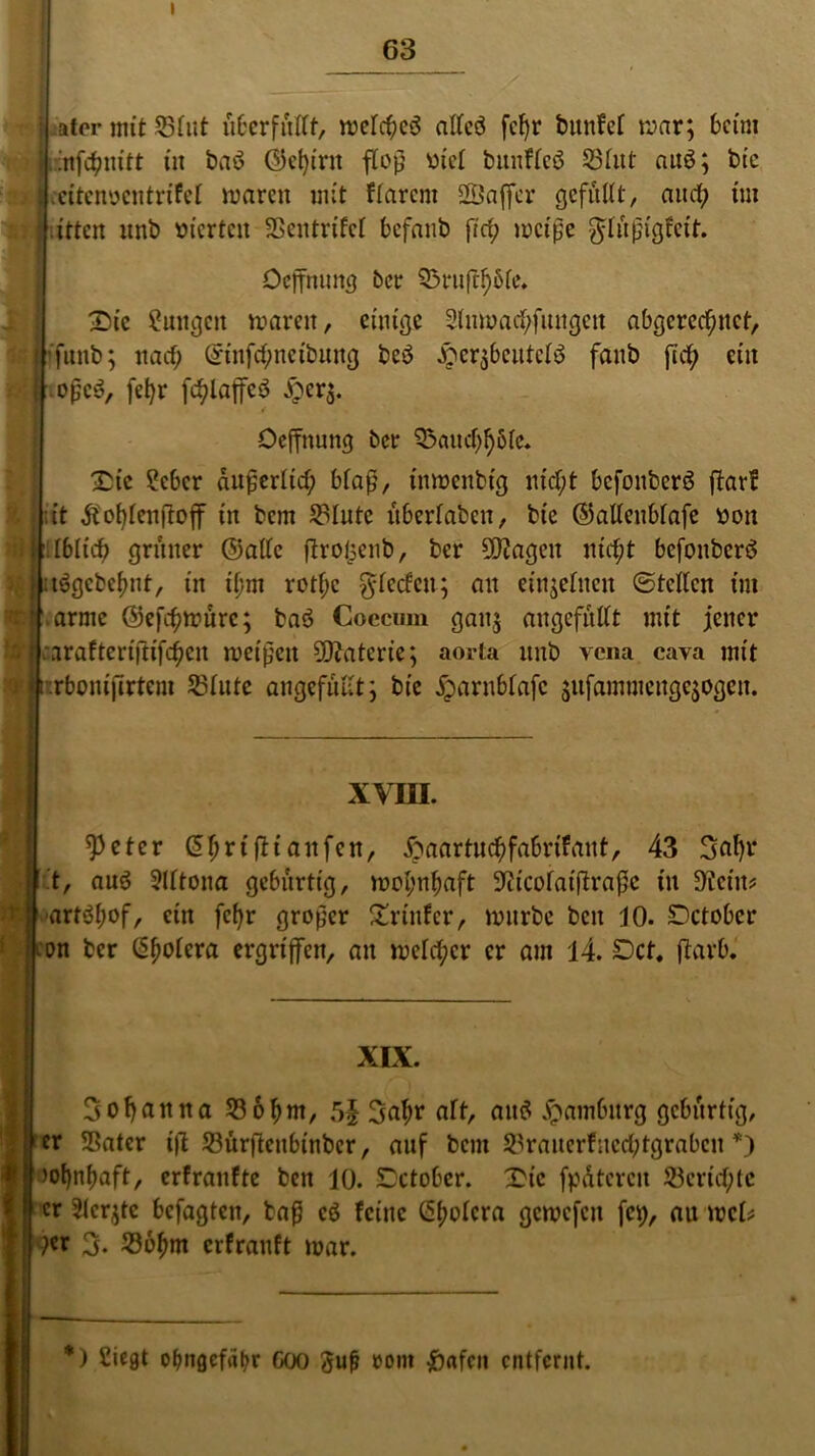 I 63 SJ ti'i ater mit S3fut überfüllt, melched alfcö fc^r bitnfel mar; beim infetynitt in bad C55d)trit floß viel bunflcd Söfitt aud; bic eiteimcntrifel maren mit flarcm SSaffer gefüllt, aitcf; im itten unb vierten SSentrtfcl befanb ficty mcipe güüpigfeit. Oeffmutg ber Q5niftf)6le, £)ic Zungen mären, einige Slnmad/fungeit abgerechnet, ’funb; nach ©nfchneibung bed ^cqbcittclö fanb {Ich ein ojsc^, fetyr fctylaffcd lper$. Oeffnung ber Q5aitcf;f)5le* Sie ?cbcr auperlid; blap, tnmenbt'g nicht befonberd flav! üt tfotylenftoff in bem Salute übcrlabcn, bie ©alleublafe üon Üblich grüner ©alle ftrofcenb, ber 5D?ageu nicht befonberd idgcbetynt, in il;m rottyc Rieden; an einzelnen ©teilen im .arme ©efetymüre; bad Coccrnn ganj angefhllt mit jener earafteriftifetyen meinen Materie; aorta unb vena cava mit rbomfirtem 23lute angefullt; bic jparnblafc jufammengejogen. 'i :: xvin. speter ifitdnfen, ftaartnetyfabrifant, 43 Satyr t, aud Slltona gebürtig, motyntyaft 9iicolaifh’apc in Oiciit? ■- -arfdtyof, ein fetyr großer Printer, mürbe beit 10. Setober ion ber ßtyolera ergriffen, an welcher er am 14. Set, ftarb. XIX. Sotyattna 236tym, 5| Satyr alt, and Hamburg gebürtig, 11 er Sßater t|l S3ür{Icnbinbcr, auf bem 23raiterfned;tgrabcn *) | mtyntyaft, erfranfte ben 10. Setober. Stc fpdtercit 23cvid)tc | er Sleqtc befagten, tap cd feine ßtyolcra gcmcfcit fet), auwei* P« S- 236tym erfrauft mar.