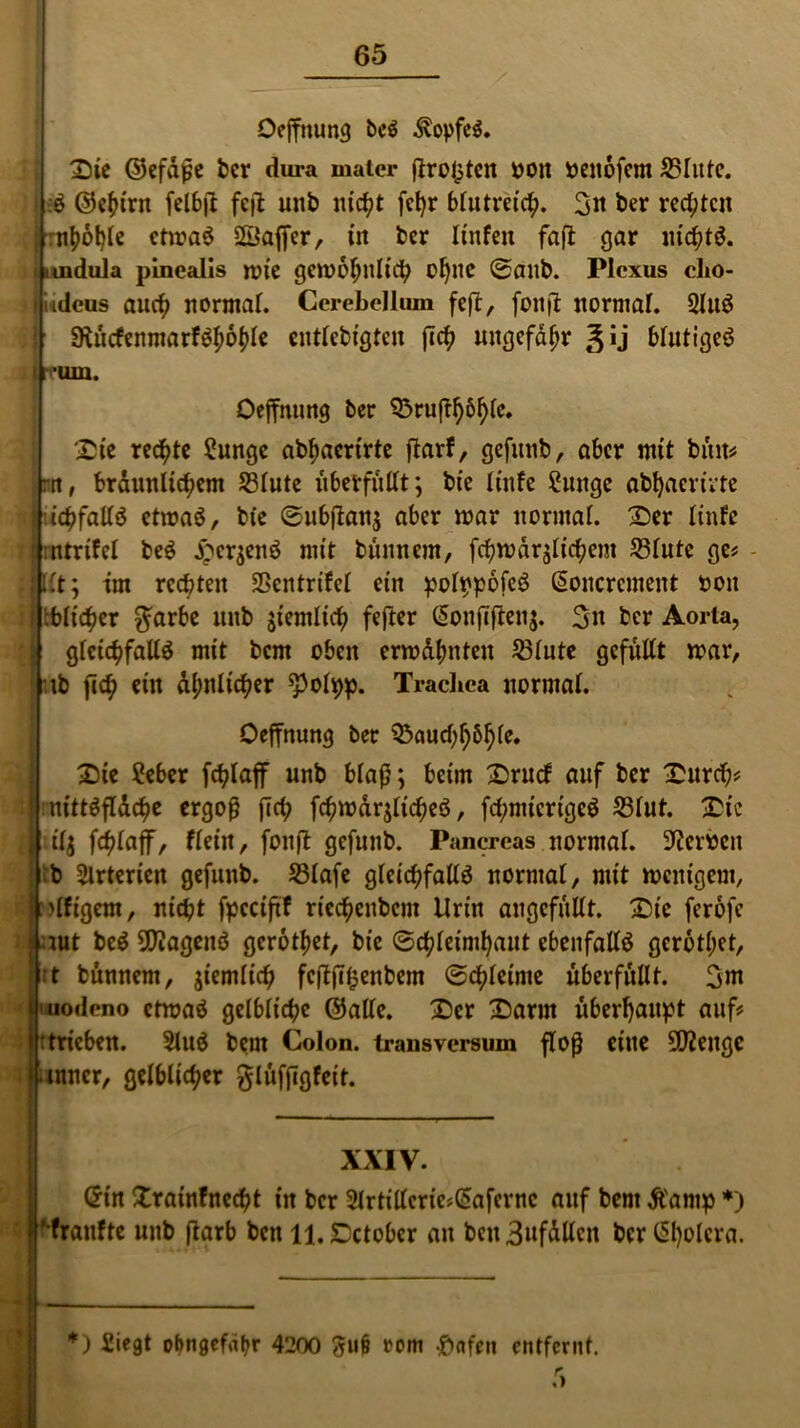 Oeffnung bcS Kopfes. Die ©efäfje ber dura mater ftrel^tcn »on »enofem 55Iutc. •:S ©ehtrn felbft feit unb nicht fet>r blutreich. 3« ber rechten mhöhle ctmaS ©affer, in ber linfen fafl gar nichts, tndula pinealis mie gewöhnlich ol)nc Sanb. Plexus clio- tjiidcus auch normal. Cerebellum feft, foitjl normal. QluS 9tücfenmarfSl;öhle eittlebigteu fich ungefähr J ij blutiges I rum. Oeffnung ber Brußhöhlc. Die rechte Sunge abhacrirte jtarf, gefunb, aber mit büit# m, bräunlichem Blute überfüllt; bie linfe Sunge abhaevivte f ichfallS ctmaS, bie Su&fian$ aber mar normal. Der linfe rlmtrtfel beS £cr$enS mit bitnnem, fchmärglichem Blute ge# fjllt; im rechten Bcntrtfel ein ^ol^pofcö ©oncrement oon ij tblic^er $arbe unb ziemlich fefter ©onjlftenj. 3n ber Aorta, | gleichfalls mit bem oben ermähnten Blute gefüllt mar, ib fich ein ähnlicher spolpp. Trachea normal. Oeffnung ber Bauchhöhle. Die ?eber fchlaff unb blaß; beim Drucf auf ber Durch# || nittSfläche ergoß fich fchmär$licheS, fchnücrigeS Blut. Die liilj fchlaff, flein, fonft gefunb. Pancreas normal, keimen b Arterien gefunb. Blafe gleichfalls normal, mit wenigem, ;>(figcm, nicht fpeciftf riechenbem Urin angefüllt. Die feröfe iut beS Wagens geröthet, bie Schleimhaut ebenfalls geröthet, t bunnem, jiemlich feftjT^enbem Schleime überfüllt. 3nt uodeno etmaS gelbliche ©alle. Der Darm überhaupt auf# : trieben. 2luS bem Colon, transversum floß eine 9ftengc I inner, gelblicher glüfjigfeit. XXIV. ©in Xrainfnecht in ber 2lrtillcrie#(5afernc auf bem Äarnp *) ‘franfte unb ftarb ben ll.Dctobcr au beu3ufällcn ber ßl)olcra. *) Siegt obngefahr 4200 3u§ rom £«feit entfernt.