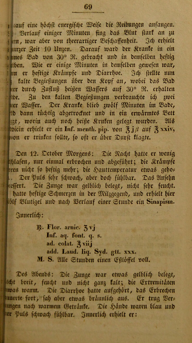 i auf eine höchtf ettergifche SSeife bie 9tcibungcu anfangcit. < Rerlauf einiger Minuten ftng baö Rlut ftarf an ju f :n, mar aber oou theerartiger Refchajfenheit. erhielt i| arjer 3«’t 10 linken, darauf marb ber Äranfe in ein ) :nc$ Rab Doit 30° 9t. gebracht unb in bcmfclben heftig j bcn. 2Öie er einige Minuten in bemfelben gemefen mar, ] tm er heftige Trümpfe unb Diarrhoe. 3$ (teilte nun !t|; falte Regierungen über beit Äopf an, mobei baö Rab cer burch 3«tfuß heißen SÖaffcrö auf 30° 9t. erhalten • :oe. 3u ben falten Regierungen »erbrauste icb jmei cer Sßaffer. Der Äranfe blieb $molf SDtiuuten im Rabe, :b bann tüchtig abgetrocfitet unb in ein ermdrmteö Rett • gt, mortn auch noch bet're Prüfen gelegt mürben. 211$ li bDrctn erhielt er ein Inf. menth. pip. oou auf ^ xxiv, i|)»on er trinfeu füllte, fo oft er über Dürft flagte. Den 12. £ctober 9)torgcn$: Die 9tacht fjattc er menig pblafen, nur einmal erbrochen unb abgeführt; bie Trümpfe Irren nicht fo heftig mehr; bte £auttemperatur ctmaö gcho* |. Der Pul$ fehr fchmach, ober boef; fühlbar. Da$ 2lnfchn teffert. Die 3mige mar gefblicf; belegt, nicht fehr feucht, hatte heftige ©chmergen in ber Rtilggcgcnb, unb erhielt hier 3lf Rfutt'gef unb nach Rerlauf einer ©tunbe ein Sinapism. innerlich: ty. Flor, arnic. 3yj Inf. arj. font. q. s. ad. eolat. ^ viij add. Laud. liq. Syd. glt. xxx. M. S. 2lUe ©tunben einen Eßlöffel »oll. Dc$ 2lbenb$: Die 3nttgc mar ctmaö gelblich belegt, jUt breit, feucht unb nicht gang falt; bie (£xtrcmitdtcn j wa$ marm. Die Diarrhoe hotte oufgehort, ba$ Erbrechen |lauert« fort, fah aber ctmaö bräunlich ou$. @r trug Rer? Singen nach marntetn ©etrdnfe. Die £dnbc maren blau unb er pulö fchmach fühlbar. innerlich erhielt er: