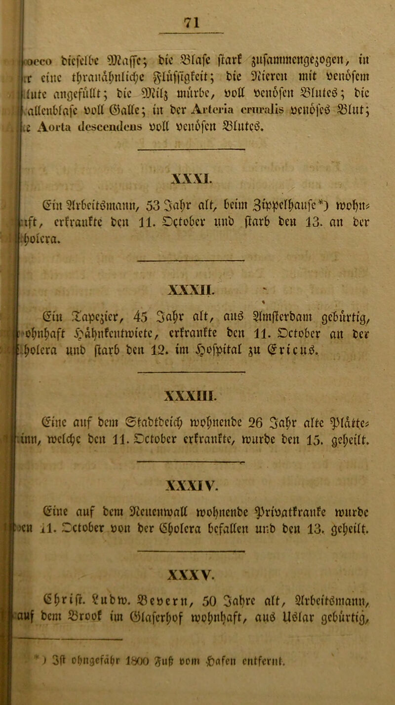 -oeco bkfelbc ÜWnffc; bie 53Tafc ftarf äufammcugc^ogcu, tu ■ :c eine tf;vaitdl;iilttf;c $IufjTgFctt; bte fiteren mit benofeut iiutc angefüllt; tue ÜKtlj mürbe, ooll »enofen £3lutcö; bte vaücnblafc ooll ©alle; in ber Artcria cruralis uenofeö 23lut; j te Aorta desccntlens oolt OCUOfctt S3IlltcÖ. XXXI. (Sin Slrbcitömann, 53 Satyr alt, beim Bippcltyattfc*) motyit* ift, erfranfte beit 11. S^ober liub ftarb ben 13. an ber tyolcra. XXXII. ' Gilt £apc$icr, 45 Satyr alt, ait$ Slmtfcrbam gebürtig, otyntyaft £dtynfcutmictc, erfraufte beit 11. Setober an ber :clrtyolera uub ftarb beit 12. tut £ofpital $u QrrtcuS. f XXXIII. (Sine auf beut ©tabtbeidty motynenbe 26 Satyr alte starte? ütn, mclctyc beit 11. Setober erf raufte, mürbe beit 15. geteilt. XXXIV. @iue auf bem Sfteucnmall motynenbe sprioatfrauFe mürbe Jett 11. Setober oott ber CS^olcra bcfatlcu uub beit 13. getyeilt. XXXV. Ctyrifr. £ubm. 53cöcrtt, 50 Sabre alt, 2lrbeitömamt, auf bem 23roof im ©lafertyof motyntyaft, auö Uölar gebürtig, ) ofmsefäfjr 1800 ftuf? oom Reifen entfernt.
