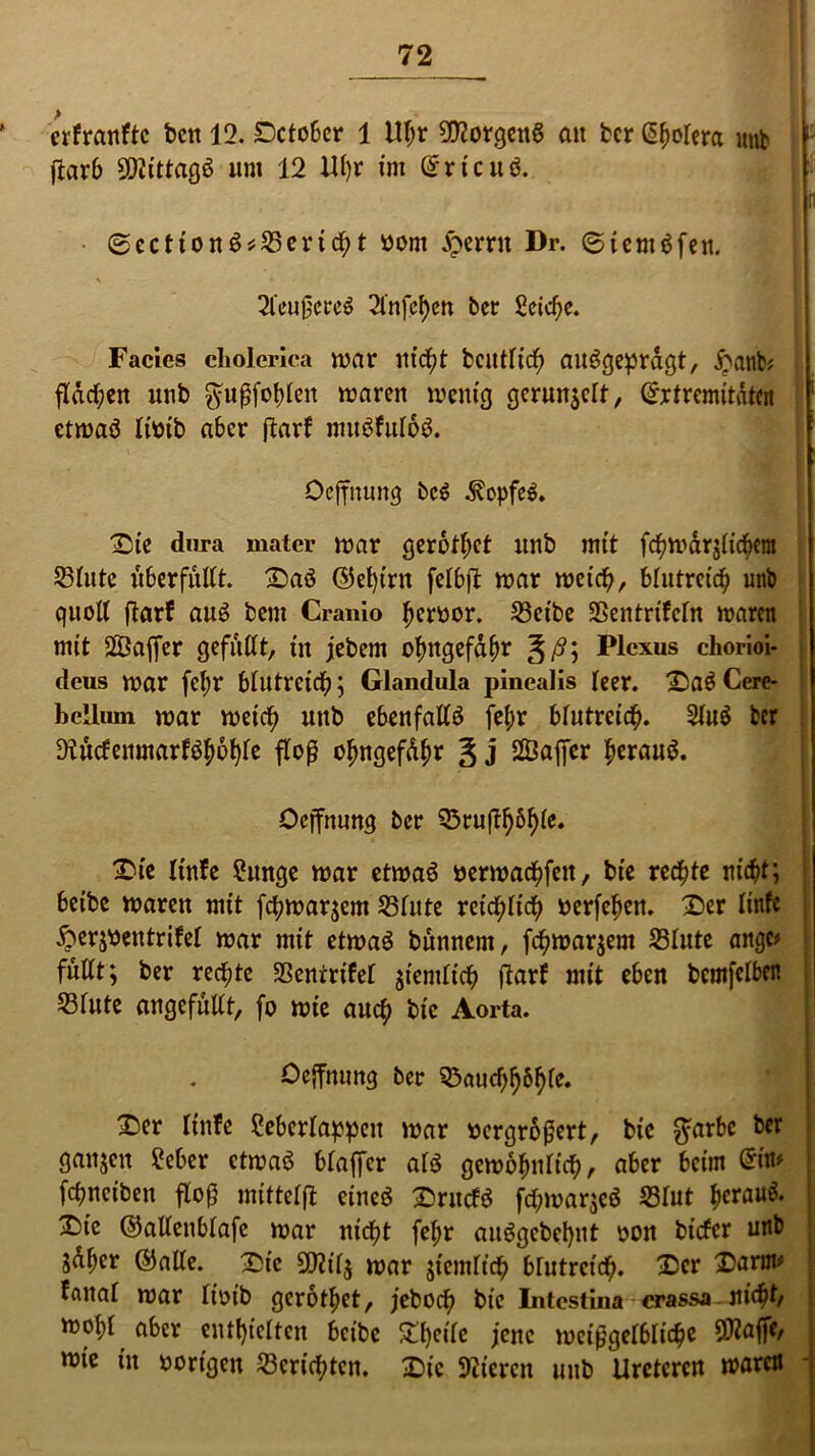 ' erfranftc bcn 12. Sctobcr 1 Ubr Borgens an ber Efwtera mtb | 1 ftarb SDiittagS um 12 Ul)r im EricuS. ti 0ectionS*Sertcbt bom jperrit Dr. ©iemSfen. \ * . i * M 2teu0ereS 2fnfcf)cn ber £eid)e. Facies cholerica mar m'c^t bcutticb ausgeprägt, ftanfc* ftdd)cn unb ^ußfobten waren wenig gerunzelt, Extremitäten etwas ttbtb aber ftarf muSfutbS. Oeffnung beS Kopfes. Die dura mater war gerottet unb mit fc^war^ic^em Stute uberfnttt. DaS ©et)irn fetbft war weid), blutreich unb quoll ftarf aus bem Cranio tjerfcor. Setbe Sentrifetn waren mit 2Öaffer gefüllt, in jebem obngefdfw ~&ß\ Plexus chorioi- dcus war fct;r btlltrcicb; Glandula pinealis teer. DaSCcre- bellum war weicb unb ebenfattS fet;r btutrcicb. 2tuS ber 9tucfenmarfSf)6t)te floß o^ngefd^r 3 j 28affer heraus. Oeffnung ber 55ru(t^6^te. Die tinfe 2unge war etwas berwadbfeit, bie rechte ru'dbt; beibe waren mit fcpwarjcm Stute reic^ticfy berfeben. Der tinfe 5?er$bentrifet war mit etwas bunnem, fc^warjem Stute angc* futtt; ber rechte Senirifet $iemticb flarf mit eben bemfetben Stute angefuttt, fo wie auch bie Aorta. Oeffnung ber ^aud)^6f)te. Der tinfe ?ebertappeu war bergroßert, bie $arbc ber ganjeu £eber etwas bfaffer ats gewobnticb, aber beim Ein* febneiben floß mittetfl eines DrucfS fcbmar$eS Stut b^uS. X)ie ©altenbtafe war nicht febr auSgebebnt bon biefer unb jdber ©alte. Die 9J2itj war jtemtieb brutreidb. Der Darm* fanat war tioib gerottet, jeboeb bie Intestina crassa Jtic^f, wobt aber enthielten bctbc £l)eite jene meißgetbticbe 5^affe, wie in hörigen Scripten. Die Stiiercn unb Uretcren waren